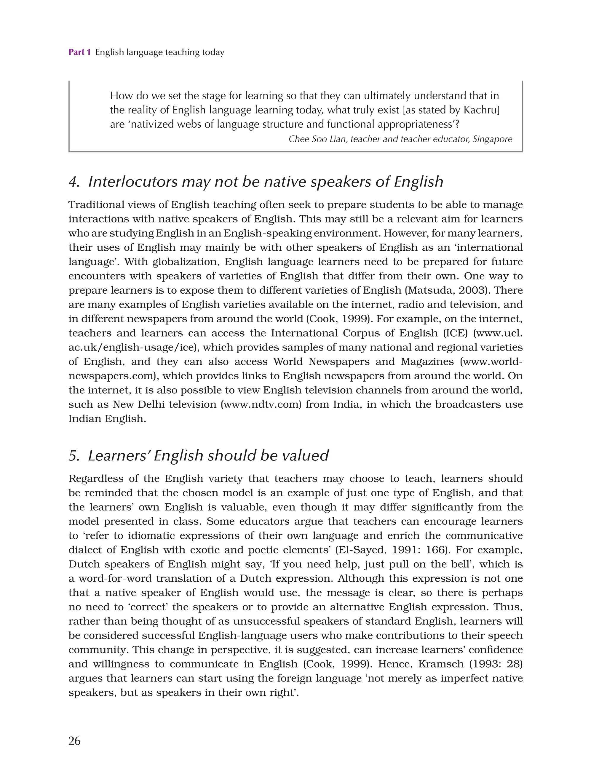 Part 1 English language teaching today
26
4. Interlocutors may not be native speakers of English
Traditional views of English teaching often seek to prepare students to be able to manage
interactions with native speakers of English. This may still be a relevant aim for learners
who are studying English in an English-speaking environment. However, for many learners,
their uses of English may mainly be with other speakers of English as an ‘international
language’. With globalization, English language learners need to be prepared for future
encounters with speakers of varieties of English that differ from their own. One way to
prepare learners is to expose them to different varieties of English (Matsuda, 2003). There
are many examples of English varieties available on the internet, radio and television, and
in different newspapers from around the world (Cook, 1999). For example, on the internet,
teachers and learners can access the International Corpus of English (ICE) (www.ucl.
ac.uk/english-usage/ice), which provides samples of many national and regional varieties
of English, and they can also access World Newspapers and Magazines (www.world-
newspapers.com), which provides links to English newspapers from around the world. On
the internet, it is also possible to view English television channels from around the world,
such as New Delhi television (www.ndtv.com) from India, in which the broadcasters use
Indian English.
5. Learners’ English should be valued
Regardless of the English variety that teachers may choose to teach, learners should
be reminded that the chosen model is an example of just one type of English, and that
the learners’ own English is valuable, even though it may differ significantly from the
model presented in class. Some educators argue that teachers can encourage learners
to ‘refer to idiomatic expressions of their own language and enrich the communicative
dialect of English with exotic and poetic elements’ (El-Sayed, 1991: 166). For example,
Dutch speakers of English might say, ‘If you need help, just pull on the bell’, which is
a word-for-word translation of a Dutch expression. Although this expression is not one
that a native speaker of English would use, the message is clear, so there is perhaps
no need to ‘correct’ the speakers or to provide an alternative English expression. Thus,
rather than being thought of as unsuccessful speakers of standard English, learners will
be considered successful English-language users who make contributions to their speech
community. This change in perspective, it is suggested, can increase learners’ confidence
and willingness to communicate in English (Cook, 1999). Hence, Kramsch (1993: 28)
argues that learners can start using the foreign language ‘not merely as imperfect native
speakers, but as speakers in their own right’.
How do we set the stage for learning so that they can ultimately understand that in
the reality of English language learning today, what truly exist [as stated by Kachru]
are ‘nativized webs of language structure and functional appropriateness’?
Chee Soo Lian, teacher and teacher educator, Singapore
 