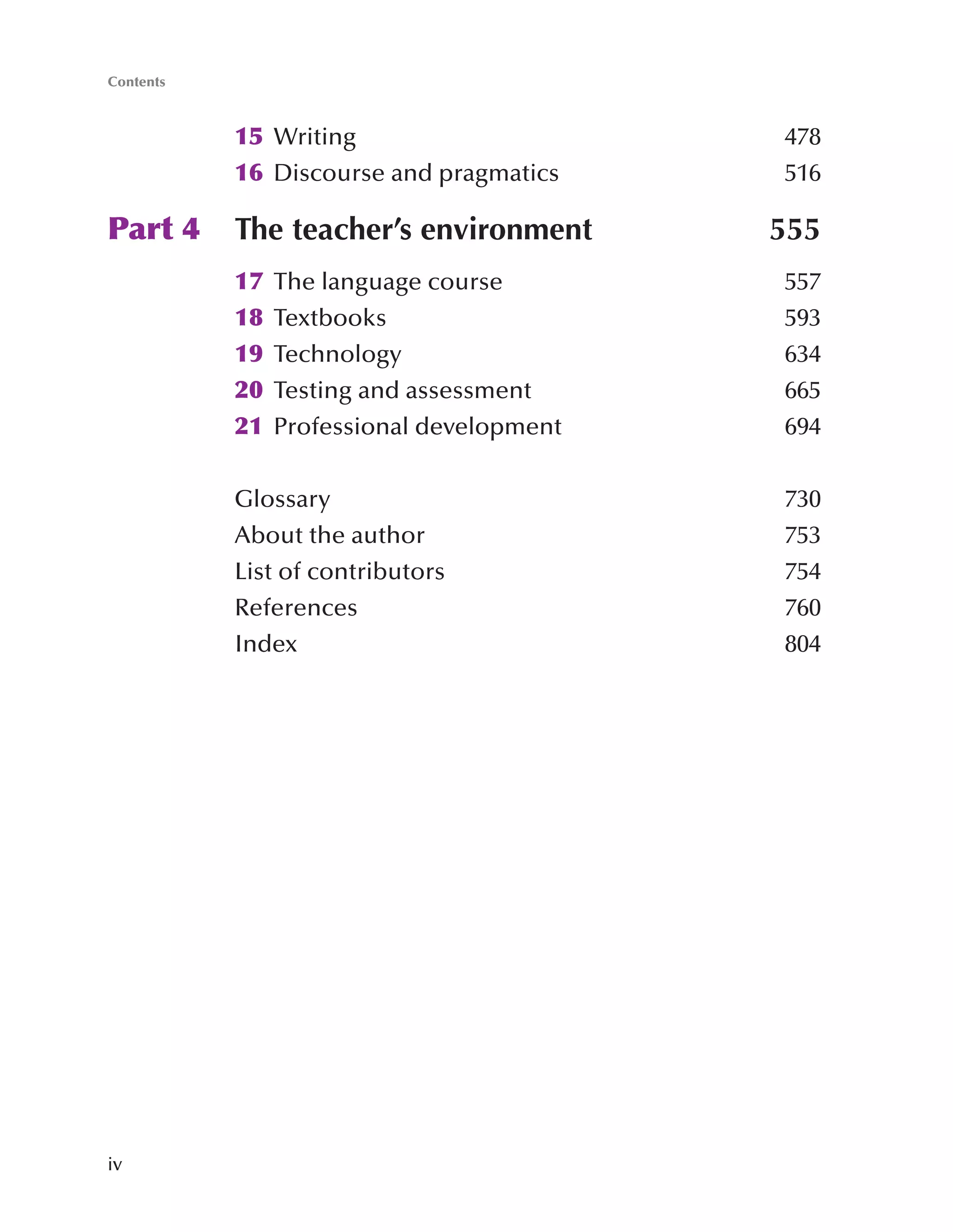 iv
15 Writing 478
16 Discourse and pragmatics 516
Part 4 The teacher’s environment 555
17 The language course 557
18 Textbooks 593
19 Technology 634
20 Testing and assessment 665
21 Professional development 694
Glossary 730
About the author 753
List of contributors 754
References 760
Index 804
Contents
 