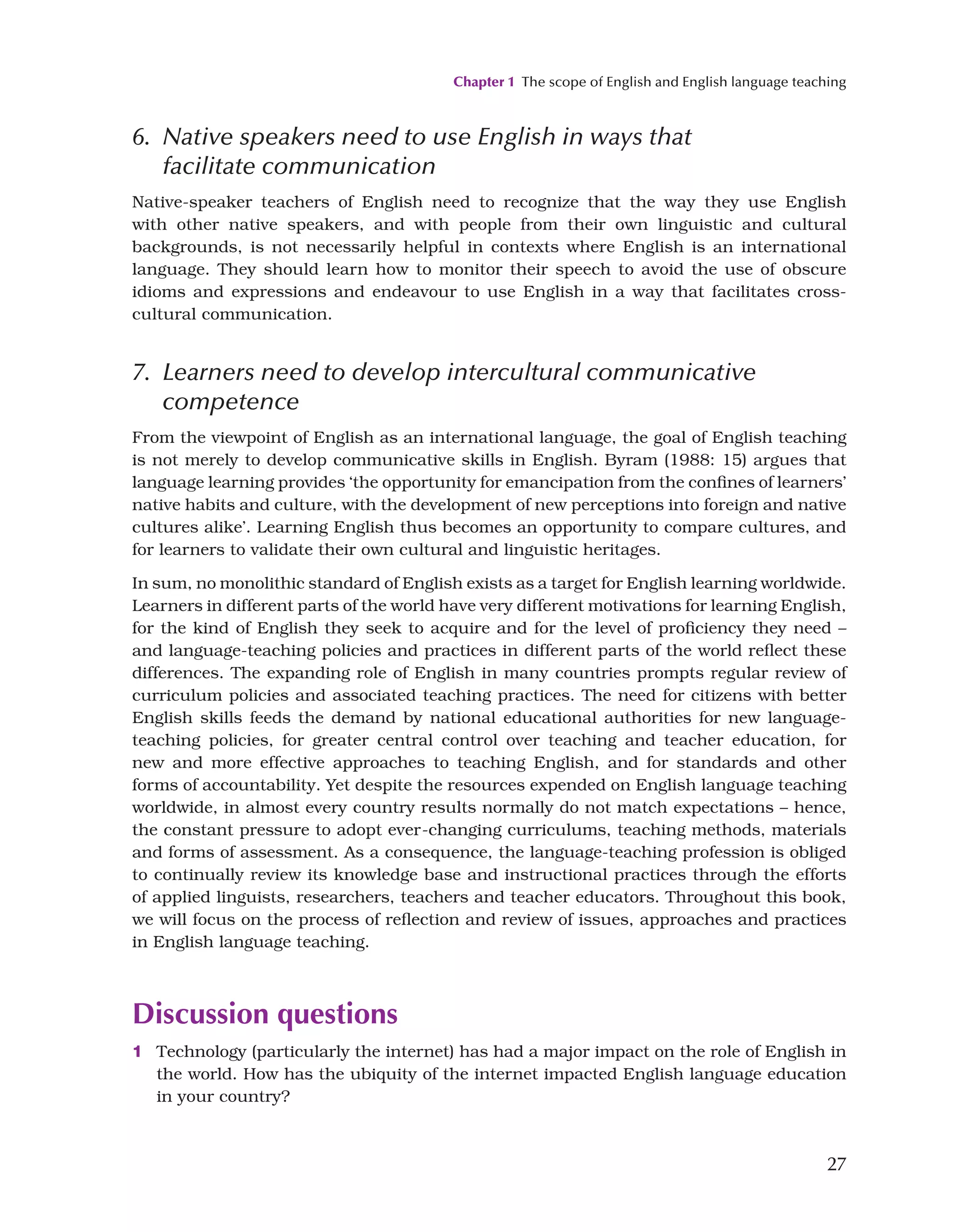 Chapter 1 The scope of English and English language teaching
27
6. 
Native speakers need to use English in ways that
facilitate communication
Native-speaker teachers of English need to recognize that the way they use English
with other native speakers, and with people from their own linguistic and cultural
backgrounds, is not necessarily helpful in contexts where English is an international
language. They should learn how to monitor their speech to avoid the use of obscure
idioms and expressions and endeavour to use English in a way that facilitates cross-
cultural communication.
7. 
Learners need to develop intercultural communicative
competence
From the viewpoint of English as an international language, the goal of English teaching
is not merely to develop communicative skills in English. Byram (1988: 15) argues that
language learning provides ‘the opportunity for emancipation from the confines of learners’
native habits and culture, with the development of new perceptions into foreign and native
cultures alike’. Learning English thus becomes an opportunity to compare cultures, and
for learners to validate their own cultural and linguistic heritages.
In sum, no monolithic standard of English exists as a target for English learning worldwide.
Learners in different parts of the world have very different motivations for learning English,
for the kind of English they seek to acquire and for the level of proficiency they need –
and language-teaching policies and practices in different parts of the world reflect these
differences. The expanding role of English in many countries prompts regular review of
curriculum policies and associated teaching practices. The need for citizens with better
English skills feeds the demand by national educational authorities for new language-
teaching policies, for greater central control over teaching and teacher education, for
new and more effective approaches to teaching English, and for standards and other
forms of accountability. Yet despite the resources expended on English language teaching
worldwide, in almost every country results normally do not match expectations – hence,
the constant pressure to adopt ever-changing curriculums, teaching methods, materials
and forms of assessment. As a consequence, the language-teaching profession is obliged
to continually review its knowledge base and instructional practices through the efforts
of applied linguists, researchers, teachers and teacher educators. Throughout this book,
we will focus on the process of reflection and review of issues, approaches and practices
in English language teaching.
Discussion questions
1 Technology (particularly the internet) has had a major impact on the role of English in
the world. How has the ubiquity of the internet impacted English language education
in your country?
 