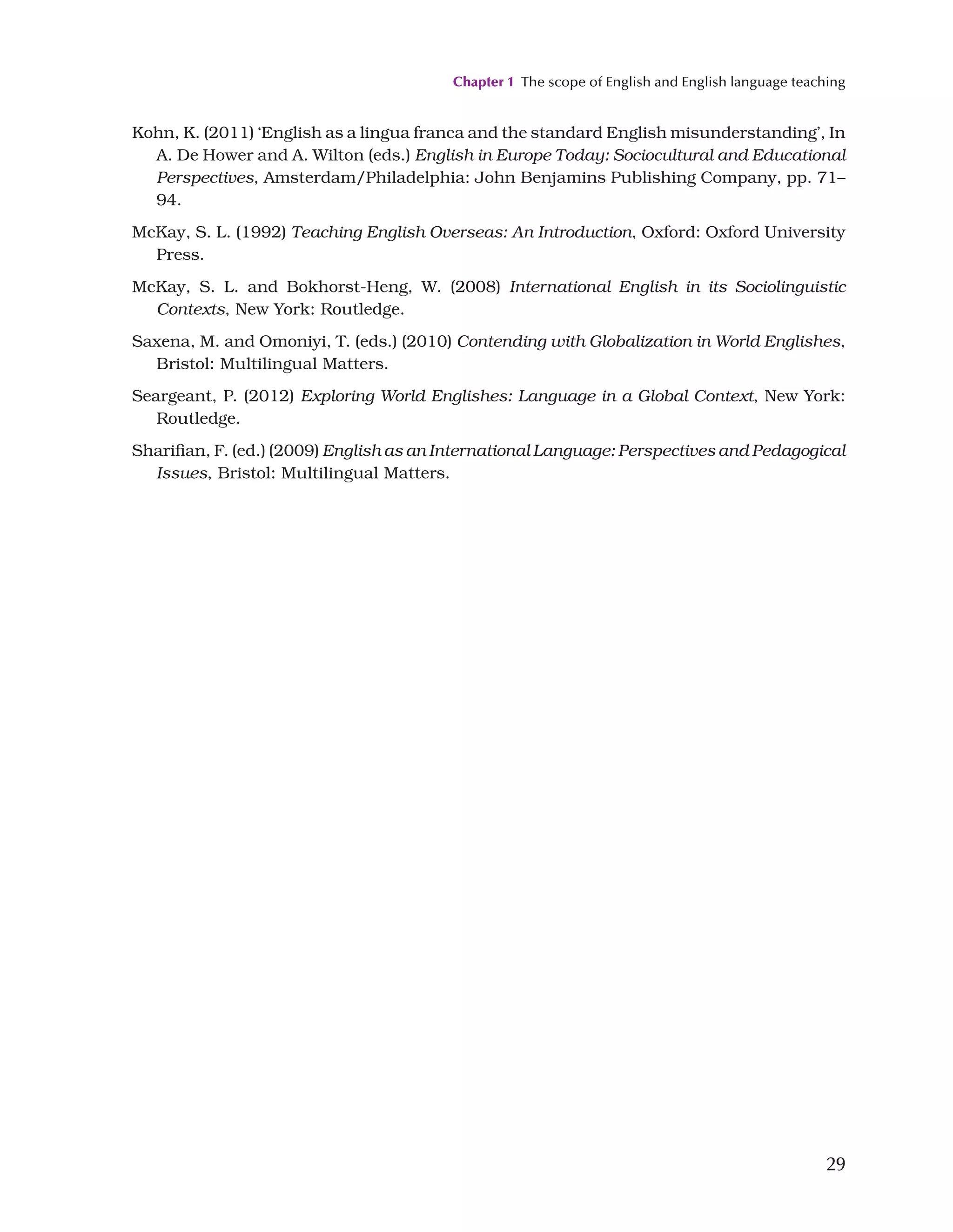 Chapter 1 The scope of English and English language teaching
29
Kohn, K. (2011) ‘English as a lingua franca and the standard English misunderstanding’, In
A. De Hower and A. Wilton (eds.) English in Europe Today: Sociocultural and Educational
Perspectives, Amsterdam/Philadelphia: John Benjamins Publishing Company, pp. 71–
94.
McKay, S. L. (1992) Teaching English Overseas: An Introduction, Oxford: Oxford University
Press.
McKay, S. L. and Bokhorst-Heng, W. (2008) International English in its Sociolinguistic
Contexts, New York: Routledge.
Saxena, M. and Omoniyi, T. (eds.) (2010) Contending with Globalization in World Englishes,
Bristol: Multilingual Matters.
Seargeant, P. (2012) Exploring World Englishes: Language in a Global Context, New York:
Routledge.
Sharifian, F. (ed.) (2009) English as an International Language: Perspectives and Pedagogical
Issues, Bristol: Multilingual Matters.
 