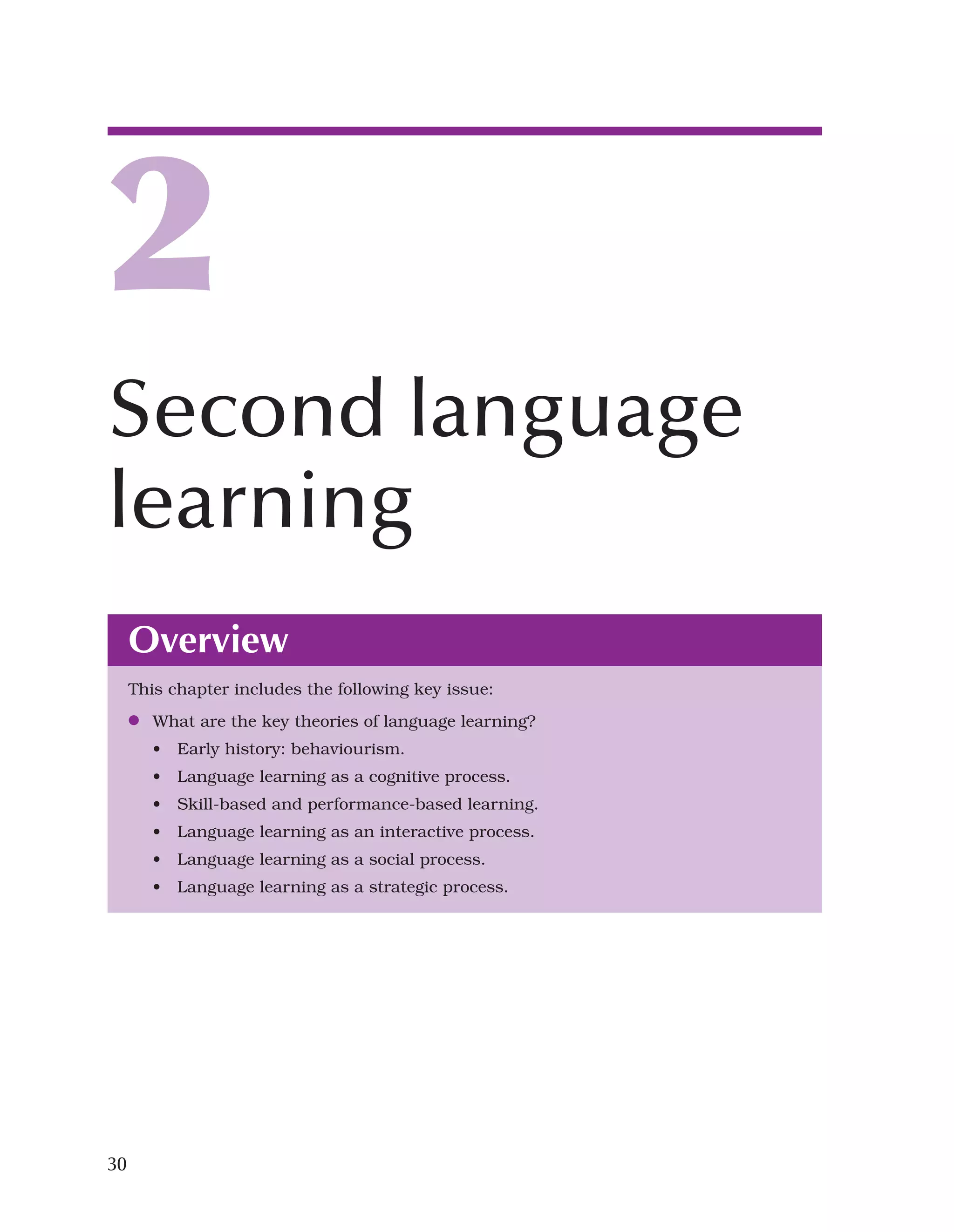30
Overview
This chapter includes the following key issue:
●
● What are the key theories of language learning?
• Early history: behaviourism.
• Language learning as a cognitive process.
• Skill-based and performance-based learning.
• Language learning as an interactive process.
• Language learning as a social process.
• Language learning as a strategic process.
2
Second language
learning
 
