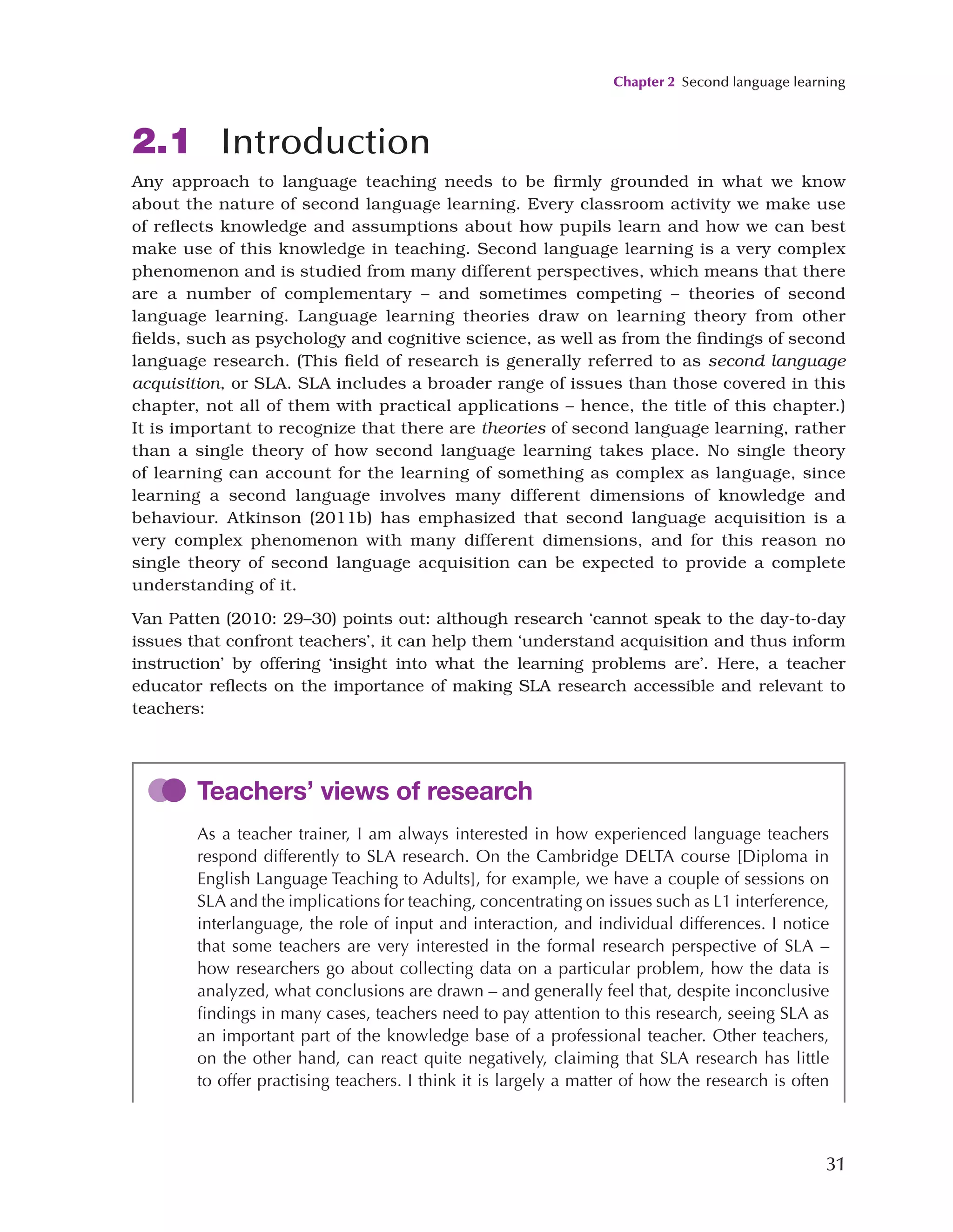 Chapter 2 Second language learning
31
2.1 Introduction
Any approach to language teaching needs to be firmly grounded in what we know
about the nature of second language learning. Every classroom activity we make use
of reflects knowledge and assumptions about how pupils learn and how we can best
make use of this knowledge in teaching. Second language learning is a very complex
phenomenon and is studied from many different perspectives, which means that there
are a number of complementary – and sometimes competing – theories of second
language learning. Language learning theories draw on learning theory from other
fields, such as psychology and cognitive science, as well as from the findings of second
language research. (This field of research is generally referred to as second language
acquisition, or SLA. SLA includes a broader range of issues than those covered in this
chapter, not all of them with practical applications – hence, the title of this chapter.)
It is important to recognize that there are theories of second language learning, rather
than a single theory of how second language learning takes place. No single theory
of learning can account for the learning of something as complex as language, since
learning a second language involves many different dimensions of knowledge and
behaviour. Atkinson (2011b) has emphasized that second language acquisition is a
very complex phenomenon with many different dimensions, and for this reason no
single theory of second language acquisition can be expected to provide a complete
understanding of it.
Van Patten (2010: 29–30) points out: although research ‘cannot speak to the day-to-day
issues that confront teachers’, it can help them ‘understand acquisition and thus inform
instruction’ by offering ‘insight into what the learning problems are’. Here, a teacher
educator reflects on the importance of making SLA research accessible and relevant to
teachers:
Teachers’ views of research
As a teacher trainer, I am always interested in how experienced language teachers
respond differently to SLA research. On the Cambridge DELTA course [Diploma in
English Language Teaching to Adults], for example, we have a couple of sessions on
SLA and the implications for teaching, concentrating on issues such as L1 interference,
interlanguage, the role of input and interaction, and individual differences. I notice
that some teachers are very interested in the formal research perspective of SLA –
how researchers go about collecting data on a particular problem, how the data is
analyzed, what conclusions are drawn – and generally feel that, despite inconclusive
findings in many cases, teachers need to pay attention to this research, seeing SLA as
an important part of the knowledge base of a professional teacher. Other teachers,
on the other hand, can react quite negatively, claiming that SLA research has little
to offer practising teachers. I think it is largely a matter of how the research is often
 