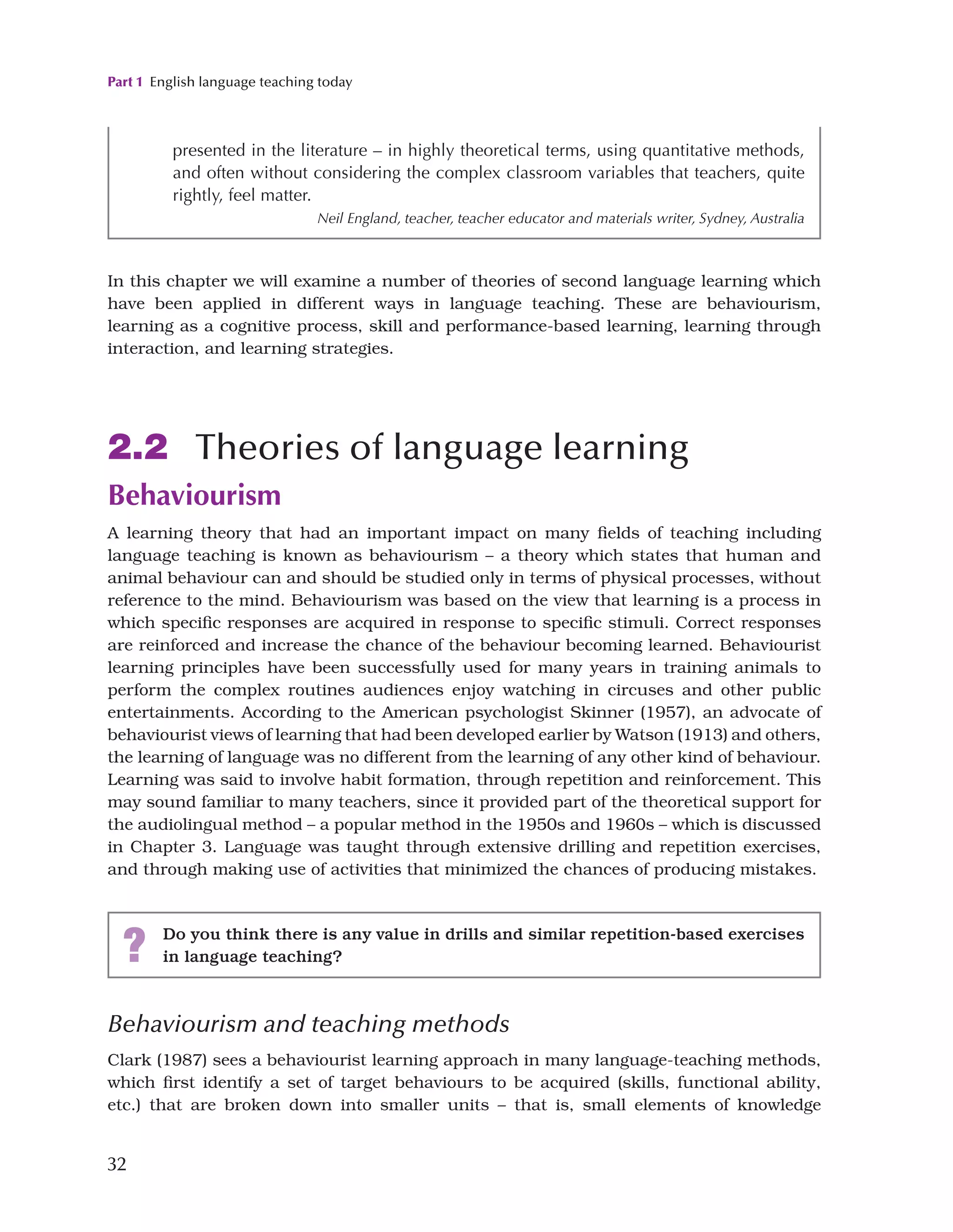 Part 1 English language teaching today
32
Behaviourism and teaching methods
Clark (1987) sees a behaviourist learning approach in many language-teaching methods,
which first identify a set of target behaviours to be acquired (skills, functional ability,
etc.) that are broken down into smaller units – that is, small elements of knowledge
presented in the literature – in highly theoretical terms, using quantitative methods,
and often without considering the complex classroom variables that teachers, quite
rightly, feel matter.
Neil England, teacher, teacher educator and materials writer, Sydney, Australia
In this chapter we will examine a number of theories of second language learning which
have been applied in different ways in language teaching. These are behaviourism,
learning as a cognitive process, skill and performance-based learning, learning through
interaction, and learning strategies.
2.2 Theories of language learning
Behaviourism
A learning theory that had an important impact on many fields of teaching including
language teaching is known as behaviourism – a theory which states that human and
animal behaviour can and should be studied only in terms of physical processes, without
reference to the mind. Behaviourism was based on the view that learning is a process in
which specific responses are acquired in response to specific stimuli. Correct responses
are reinforced and increase the chance of the behaviour becoming learned. Behaviourist
learning principles have been successfully used for many years in training animals to
perform the complex routines audiences enjoy watching in circuses and other public
entertainments. According to the American psychologist Skinner (1957), an advocate of
behaviourist views of learning that had been developed earlier by Watson (1913) and others,
the learning of language was no different from the learning of any other kind of behaviour.
Learning was said to involve habit formation, through repetition and reinforcement. This
may sound familiar to many teachers, since it provided part of the theoretical support for
the audiolingual method – a popular method in the 1950s and 1960s – which is discussed
in Chapter 3. Language was taught through extensive drilling and repetition exercises,
and through making use of activities that minimized the chances of producing mistakes.
? Do you think there is any value in drills and similar repetition-based exercises
in language teaching?
 