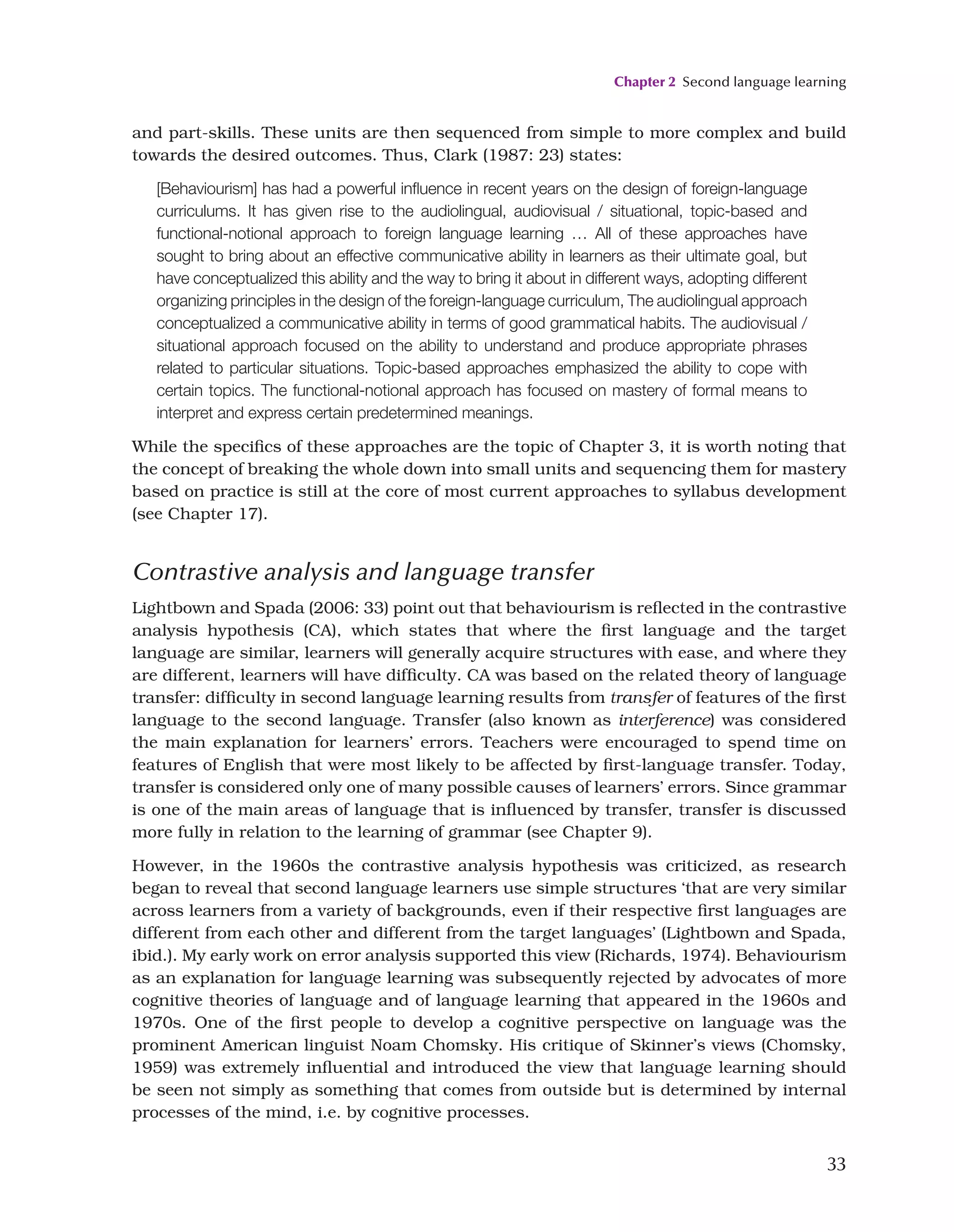 Chapter 2 Second language learning
33
and part-skills. These units are then sequenced from simple to more complex and build
towards the desired outcomes. Thus, Clark (1987: 23) states:
[Behaviourism] has had a powerful influence in recent years on the design of foreign-language
curriculums. It has given rise to the audiolingual, audiovisual / situational, topic-based and
functional-notional approach to foreign language learning … All of these approaches have
sought to bring about an effective communicative ability in learners as their ultimate goal, but
have conceptualized this ability and the way to bring it about in different ways, adopting different
organizing principles in the design of the foreign-language curriculum, The audiolingual approach
conceptualized a communicative ability in terms of good grammatical habits. The audiovisual /
situational approach focused on the ability to understand and produce appropriate phrases
related to particular situations. Topic-based approaches emphasized the ability to cope with
certain topics. The functional-notional approach has focused on mastery of formal means to
interpret and express certain predetermined meanings.
While the specifics of these approaches are the topic of Chapter 3, it is worth noting that
the concept of breaking the whole down into small units and sequencing them for mastery
based on practice is still at the core of most current approaches to syllabus development
(see Chapter 17).
Contrastive analysis and language transfer
Lightbown and Spada (2006: 33) point out that behaviourism is reflected in the contrastive
analysis hypothesis (CA), which states that where the first language and the target
language are similar, learners will generally acquire structures with ease, and where they
are different, learners will have difficulty. CA was based on the related theory of language
transfer: difficulty in second language learning results from transfer of features of the first
language to the second language. Transfer (also known as interference) was considered
the main explanation for learners’ errors. Teachers were encouraged to spend time on
features of English that were most likely to be affected by first-language transfer. Today,
transfer is considered only one of many possible causes of learners’ errors. Since grammar
is one of the main areas of language that is influenced by transfer, transfer is discussed
more fully in relation to the learning of grammar (see Chapter 9).
However, in the 1960s the contrastive analysis hypothesis was criticized, as research
began to reveal that second language learners use simple structures ‘that are very similar
across learners from a variety of backgrounds, even if their respective first languages are
different from each other and different from the target languages’ (Lightbown and Spada,
ibid.). My early work on error analysis supported this view (Richards, 1974). Behaviourism
as an explanation for language learning was subsequently rejected by advocates of more
cognitive theories of language and of language learning that appeared in the 1960s and
1970s. One of the first people to develop a cognitive perspective on language was the
prominent American linguist Noam Chomsky. His critique of Skinner’s views (Chomsky,
1959) was extremely influential and introduced the view that language learning should
be seen not simply as something that comes from outside but is determined by internal
processes of the mind, i.e. by cognitive processes.
 