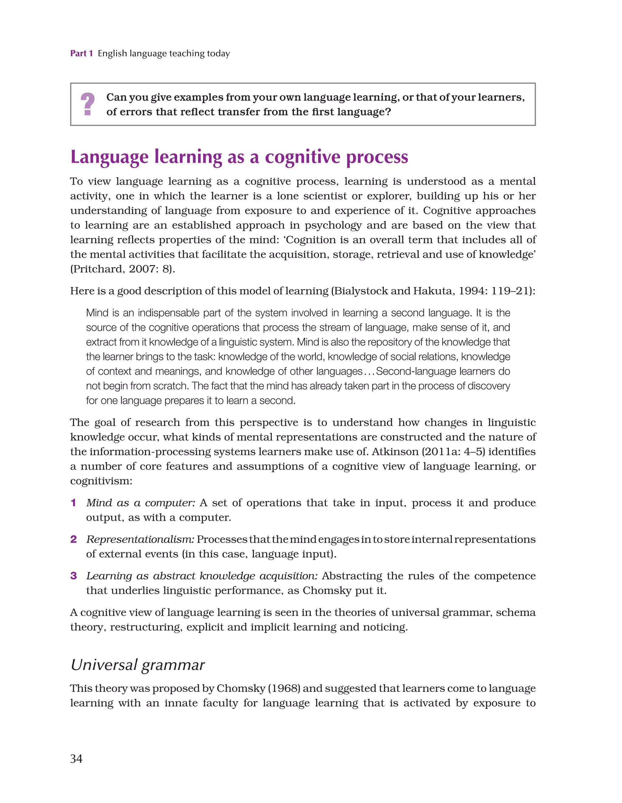 Part 1 English language teaching today
34
Language learning as a cognitive process
To view language learning as a cognitive process, learning is understood as a mental
activity, one in which the learner is a lone scientist or explorer, building up his or her
understanding of language from exposure to and experience of it. Cognitive approaches
to learning are an established approach in psychology and are based on the view that
learning reflects properties of the mind: ‘Cognition is an overall term that includes all of
the mental activities that facilitate the acquisition, storage, retrieval and use of knowledge’
(Pritchard, 2007: 8).
Here is a good description of this model of learning (Bialystock and Hakuta, 1994: 119–21):
Mind is an indispensable part of the system involved in learning a second language. It is the
source of the cognitive operations that process the stream of language, make sense of it, and
extract from it knowledge of a linguistic system. Mind is also the repository of the knowledge that
the learner brings to the task: knowledge of the world, knowledge of social relations, knowledge
of context and meanings, and knowledge of other languages...Second-language learners do
not begin from scratch. The fact that the mind has already taken part in the process of discovery
for one language prepares it to learn a second.
The goal of research from this perspective is to understand how changes in linguistic
knowledge occur, what kinds of mental representations are constructed and the nature of
the information-processing systems learners make use of. Atkinson (2011a: 4–5) identifies
a number of core features and assumptions of a cognitive view of language learning, or
cognitivism:
1 Mind as a computer: A set of operations that take in input, process it and produce
output, as with a computer.
2 Representationalism: Processesthatthemindengagesintostoreinternalrepresentations
of external events (in this case, language input).
3 Learning as abstract knowledge acquisition: Abstracting the rules of the competence
that underlies linguistic performance, as Chomsky put it.
A cognitive view of language learning is seen in the theories of universal grammar, schema
theory, restructuring, explicit and implicit learning and noticing.
Universal grammar
This theory was proposed by Chomsky (1968) and suggested that learners come to language
learning with an innate faculty for language learning that is activated by exposure to
? Can you give examples from your own language learning, or that of your learners,
of errors that reflect transfer from the first language?
 