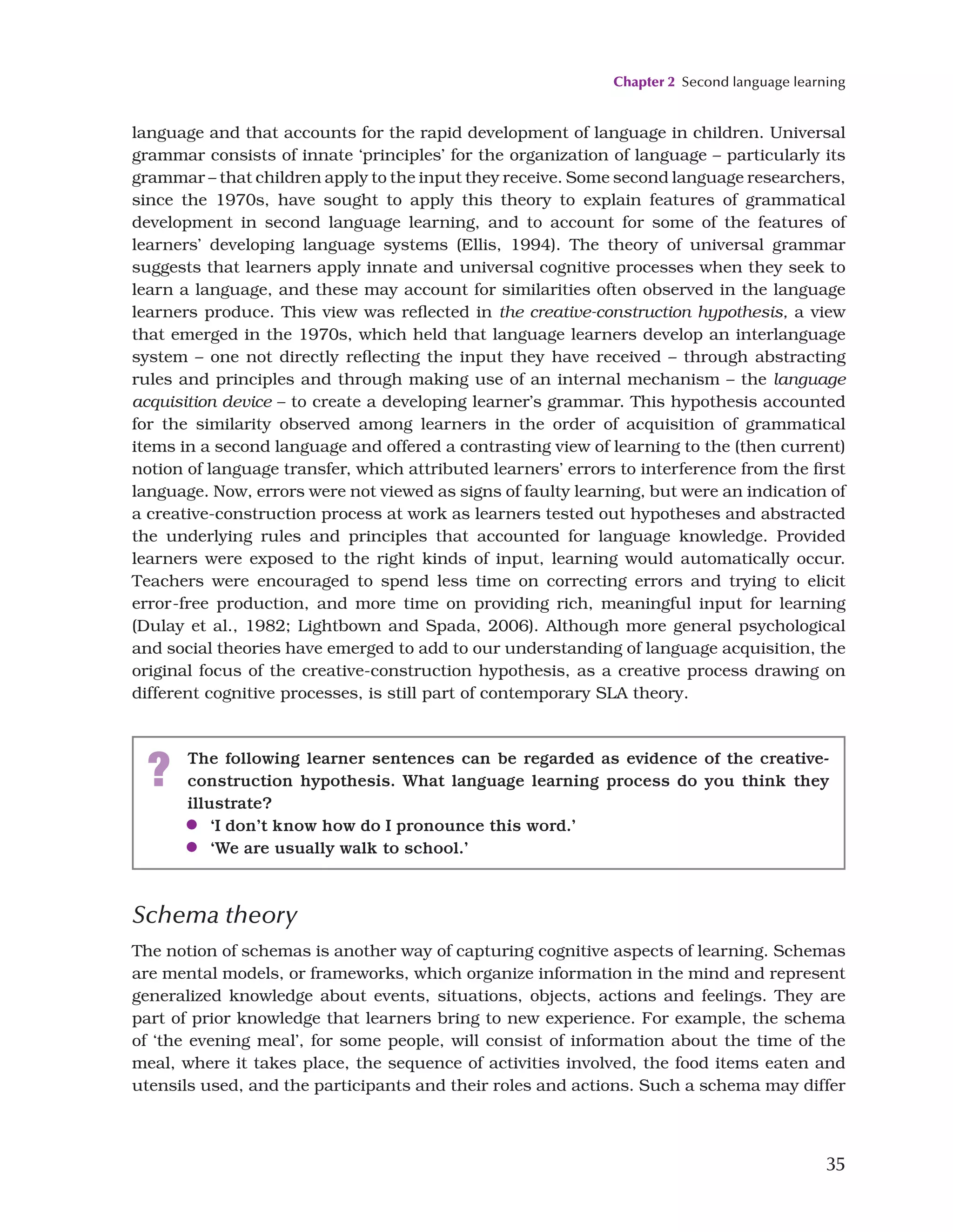 Chapter 2 Second language learning
35
Schema theory
The notion of schemas is another way of capturing cognitive aspects of learning. Schemas
are mental models, or frameworks, which organize information in the mind and represent
generalized knowledge about events, situations, objects, actions and feelings. They are
part of prior knowledge that learners bring to new experience. For example, the schema
of ‘the evening meal’, for some people, will consist of information about the time of the
meal, where it takes place, the sequence of activities involved, the food items eaten and
utensils used, and the participants and their roles and actions. Such a schema may differ
language and that accounts for the rapid development of language in children. Universal
grammar consists of innate ‘principles’ for the organization of language – particularly its
grammar – that children apply to the input they receive. Some second language researchers,
since the 1970s, have sought to apply this theory to explain features of grammatical
development in second language learning, and to account for some of the features of
learners’ developing language systems (Ellis, 1994). The theory of universal grammar
suggests that learners apply innate and universal cognitive processes when they seek to
learn a language, and these may account for similarities often observed in the language
learners produce. This view was reflected in the creative-construction hypothesis, a view
that emerged in the 1970s, which held that language learners develop an interlanguage
system – one not directly reflecting the input they have received – through abstracting
rules and principles and through making use of an internal mechanism – the language
acquisition device – to create a developing learner’s grammar. This hypothesis accounted
for the similarity observed among learners in the order of acquisition of grammatical
items in a second language and offered a contrasting view of learning to the (then current)
notion of language transfer, which attributed learners’ errors to interference from the first
language. Now, errors were not viewed as signs of faulty learning, but were an indication of
a creative-construction process at work as learners tested out hypotheses and abstracted
the underlying rules and principles that accounted for language knowledge. Provided
learners were exposed to the right kinds of input, learning would automatically occur.
Teachers were encouraged to spend less time on correcting errors and trying to elicit
error-free production, and more time on providing rich, meaningful input for learning
(Dulay et al., 1982; Lightbown and Spada, 2006). Although more general psychological
and social theories have emerged to add to our understanding of language acquisition, the
original focus of the creative-construction hypothesis, as a creative process drawing on
different cognitive processes, is still part of contemporary SLA theory.
? The following learner sentences can be regarded as evidence of the creative-
construction hypothesis. What language learning process do you think they
illustrate?
●
● ‘I don’t know how do I pronounce this word.’
●
● ‘We are usually walk to school.’
 