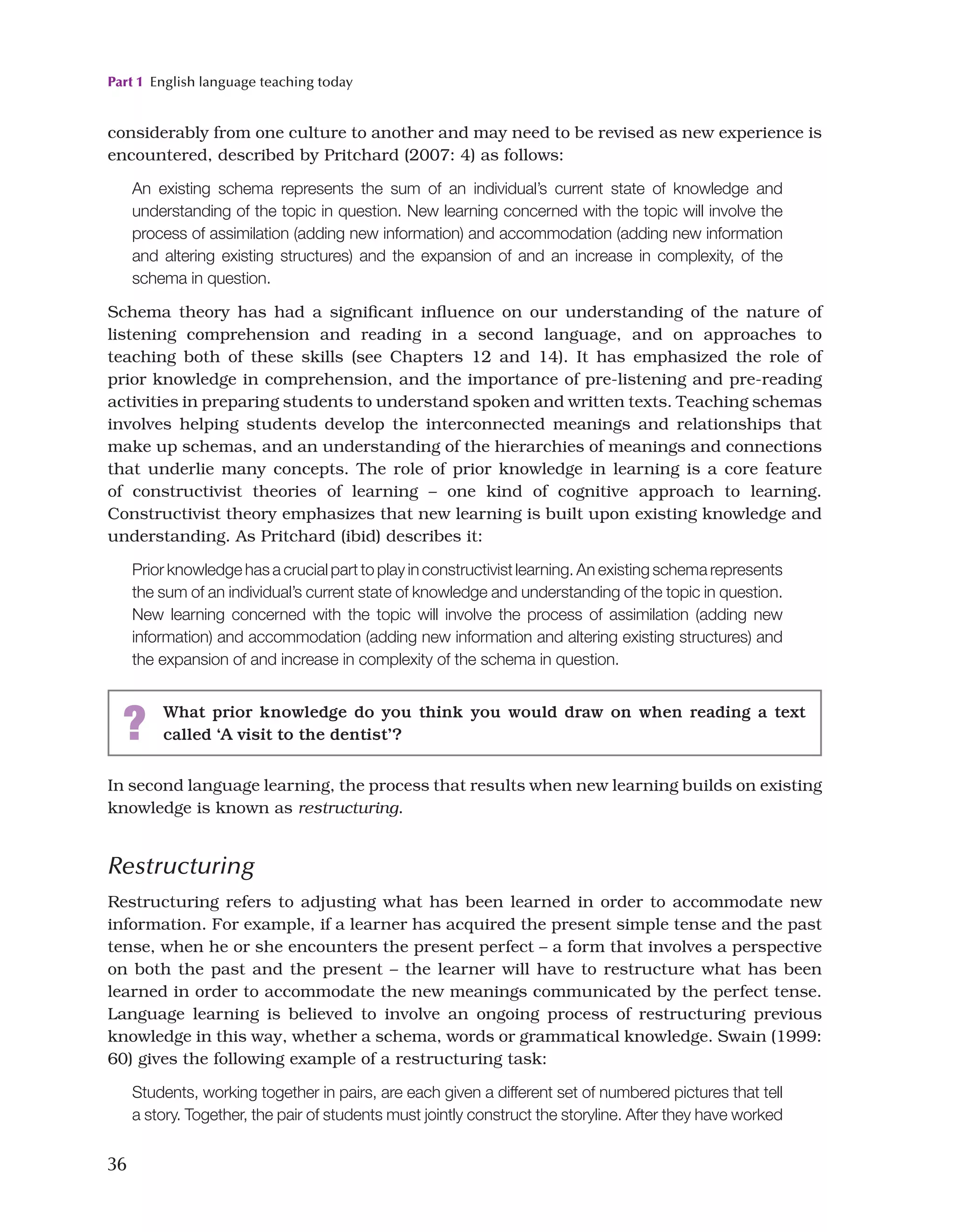 Part 1 English language teaching today
36
In second language learning, the process that results when new learning builds on existing
knowledge is known as restructuring.
Restructuring
Restructuring refers to adjusting what has been learned in order to accommodate new
information. For example, if a learner has acquired the present simple tense and the past
tense, when he or she encounters the present perfect – a form that involves a perspective
on both the past and the present – the learner will have to restructure what has been
learned in order to accommodate the new meanings communicated by the perfect tense.
Language learning is believed to involve an ongoing process of restructuring previous
knowledge in this way, whether a schema, words or grammatical knowledge. Swain (1999:
60) gives the following example of a restructuring task:
Students, working together in pairs, are each given a different set of numbered pictures that tell
a story. Together, the pair of students must jointly construct the storyline. After they have worked
considerably from one culture to another and may need to be revised as new experience is
encountered, described by Pritchard (2007: 4) as follows:
An existing schema represents the sum of an individual’s current state of knowledge and
understanding of the topic in question. New learning concerned with the topic will involve the
process of assimilation (adding new information) and accommodation (adding new information
and altering existing structures) and the expansion of and an increase in complexity, of the
schema in question.
Schema theory has had a significant influence on our understanding of the nature of
listening comprehension and reading in a second language, and on approaches to
teaching both of these skills (see Chapters 12 and 14). It has emphasized the role of
prior knowledge in comprehension, and the importance of pre-listening and pre-reading
activities in preparing students to understand spoken and written texts. Teaching schemas
involves helping students develop the interconnected meanings and relationships that
make up schemas, and an understanding of the hierarchies of meanings and connections
that underlie many concepts. The role of prior knowledge in learning is a core feature
of constructivist theories of learning – one kind of cognitive approach to learning.
Constructivist theory emphasizes that new learning is built upon existing knowledge and
understanding. As Pritchard (ibid) describes it:
Prior knowledge has a crucial part to play in constructivist learning. An existing schema represents
the sum of an individual’s current state of knowledge and understanding of the topic in question.
New learning concerned with the topic will involve the process of assimilation (adding new
information) and accommodation (adding new information and altering existing structures) and
the expansion of and increase in complexity of the schema in question.
? What prior knowledge do you think you would draw on when reading a text
called ‘A visit to the dentist’?
 