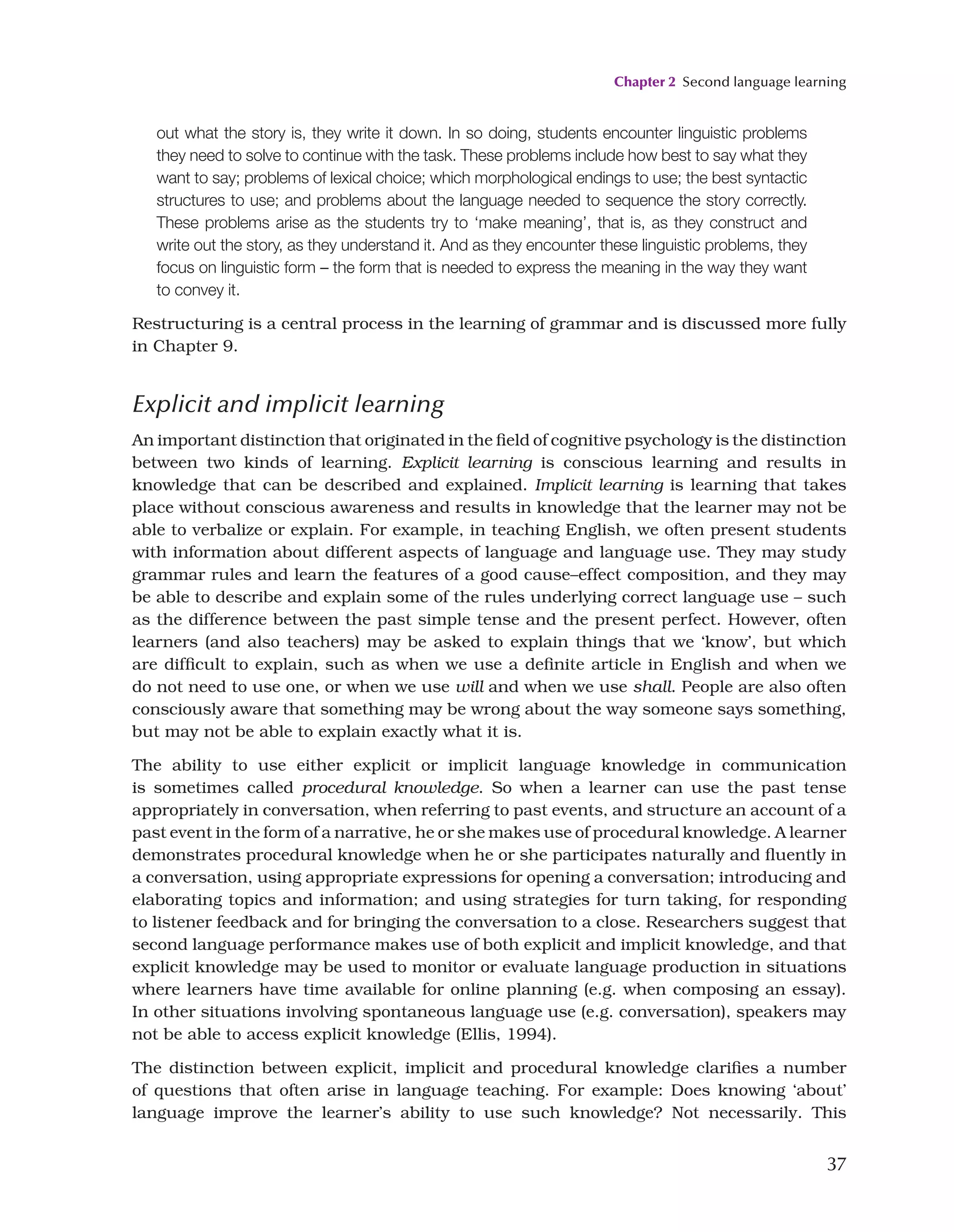 Chapter 2 Second language learning
37
out what the story is, they write it down. In so doing, students encounter linguistic problems
they need to solve to continue with the task. These problems include how best to say what they
want to say; problems of lexical choice; which morphological endings to use; the best syntactic
structures to use; and problems about the language needed to sequence the story correctly.
These problems arise as the students try to ‘make meaning’, that is, as they construct and
write out the story, as they understand it. And as they encounter these linguistic problems, they
focus on linguistic form – the form that is needed to express the meaning in the way they want
to convey it.
Restructuring is a central process in the learning of grammar and is discussed more fully
in Chapter 9.
Explicit and implicit learning
An important distinction that originated in the field of cognitive psychology is the distinction
between two kinds of learning. Explicit learning is conscious learning and results in
knowledge that can be described and explained. Implicit learning is learning that takes
place without conscious awareness and results in knowledge that the learner may not be
able to verbalize or explain. For example, in teaching English, we often present students
with information about different aspects of language and language use. They may study
grammar rules and learn the features of a good cause–effect composition, and they may
be able to describe and explain some of the rules underlying correct language use – such
as the difference between the past simple tense and the present perfect. However, often
learners (and also teachers) may be asked to explain things that we ‘know’, but which
are difficult to explain, such as when we use a definite article in English and when we
do not need to use one, or when we use will and when we use shall. People are also often
consciously aware that something may be wrong about the way someone says something,
but may not be able to explain exactly what it is.
The ability to use either explicit or implicit language knowledge in communication
is sometimes called procedural knowledge. So when a learner can use the past tense
appropriately in conversation, when referring to past events, and structure an account of a
past event in the form of a narrative, he or she makes use of procedural knowledge. A learner
demonstrates procedural knowledge when he or she participates naturally and fluently in
a conversation, using appropriate expressions for opening a conversation; introducing and
elaborating topics and information; and using strategies for turn taking, for responding
to listener feedback and for bringing the conversation to a close. Researchers suggest that
second language performance makes use of both explicit and implicit knowledge, and that
explicit knowledge may be used to monitor or evaluate language production in situations
where learners have time available for online planning (e.g. when composing an essay).
In other situations involving spontaneous language use (e.g. conversation), speakers may
not be able to access explicit knowledge (Ellis, 1994).
The distinction between explicit, implicit and procedural knowledge clarifies a number
of questions that often arise in language teaching. For example: Does knowing ‘about’
language improve the learner’s ability to use such knowledge? Not necessarily. This
 