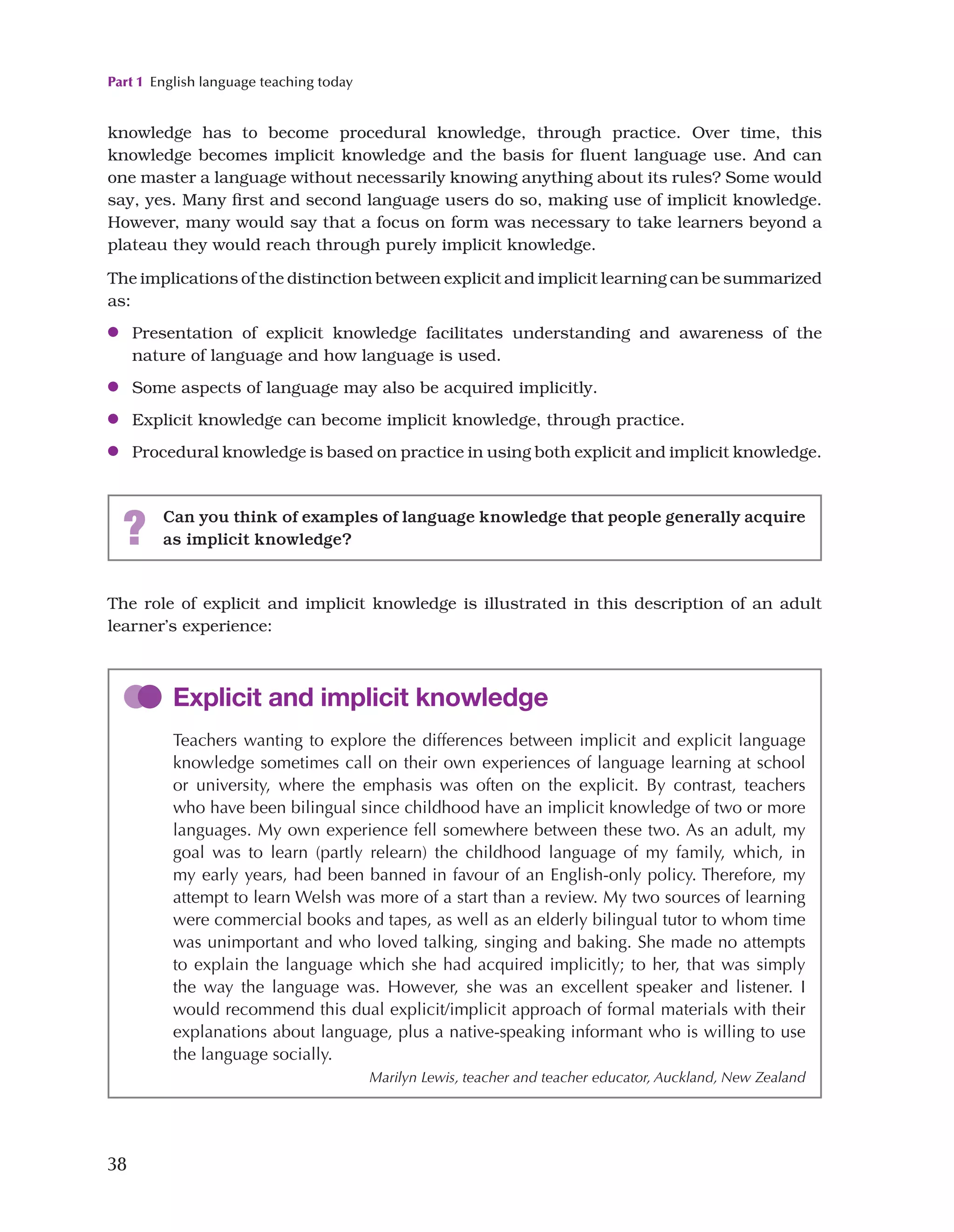 Part 1 English language teaching today
38
The role of explicit and implicit knowledge is illustrated in this description of an adult
learner’s experience:
knowledge has to become procedural knowledge, through practice. Over time, this
knowledge becomes implicit knowledge and the basis for fluent language use. And can
one master a language without necessarily knowing anything about its rules? Some would
say, yes. Many first and second language users do so, making use of implicit knowledge.
However, many would say that a focus on form was necessary to take learners beyond a
plateau they would reach through purely implicit knowledge.
The implications of the distinction between explicit and implicit learning can be summarized
as:
●
● Presentation of explicit knowledge facilitates understanding and awareness of the
nature of language and how language is used.
●
● Some aspects of language may also be acquired implicitly.
●
● Explicit knowledge can become implicit knowledge, through practice.
●
● Procedural knowledge is based on practice in using both explicit and implicit knowledge.
? Can you think of examples of language knowledge that people generally acquire
as implicit knowledge?
Explicit and implicit knowledge
Teachers wanting to explore the differences between implicit and explicit language
knowledge sometimes call on their own experiences of language learning at school
or university, where the emphasis was often on the explicit. By contrast, teachers
who have been bilingual since childhood have an implicit knowledge of two or more
languages. My own experience fell somewhere between these two. As an adult, my
goal was to learn (partly relearn) the childhood language of my family, which, in
my early years, had been banned in favour of an English-only policy. Therefore, my
attempt to learn Welsh was more of a start than a review. My two sources of learning
were commercial books and tapes, as well as an elderly bilingual tutor to whom time
was unimportant and who loved talking, singing and baking. She made no attempts
to explain the language which she had acquired implicitly; to her, that was simply
the way the language was. However, she was an excellent speaker and listener. I
would recommend this dual explicit/implicit approach of formal materials with their
explanations about language, plus a native-speaking informant who is willing to use
the language socially.
Marilyn Lewis, teacher and teacher educator, Auckland, New Zealand
 