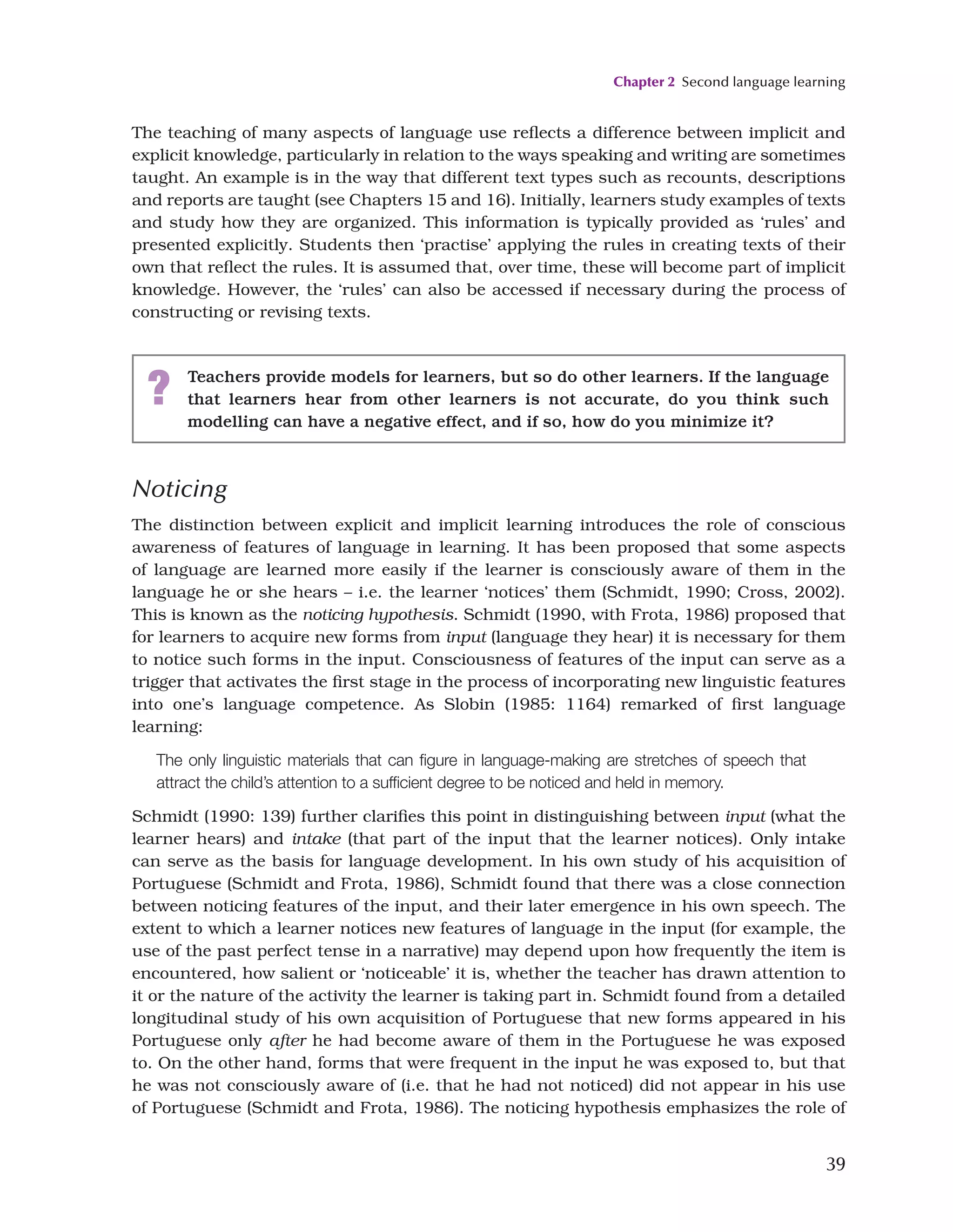 Chapter 2 Second language learning
39
The teaching of many aspects of language use reflects a difference between implicit and
explicit knowledge, particularly in relation to the ways speaking and writing are sometimes
taught. An example is in the way that different text types such as recounts, descriptions
and reports are taught (see Chapters 15 and 16). Initially, learners study examples of texts
and study how they are organized. This information is typically provided as ‘rules’ and
presented explicitly. Students then ‘practise’ applying the rules in creating texts of their
own that reflect the rules. It is assumed that, over time, these will become part of implicit
knowledge. However, the ‘rules’ can also be accessed if necessary during the process of
constructing or revising texts.
Noticing
The distinction between explicit and implicit learning introduces the role of conscious
awareness of features of language in learning. It has been proposed that some aspects
of language are learned more easily if the learner is consciously aware of them in the
language he or she hears – i.e. the learner ‘notices’ them (Schmidt, 1990; Cross, 2002).
This is known as the noticing hypothesis. Schmidt (1990, with Frota, 1986) proposed that
for learners to acquire new forms from input (language they hear) it is necessary for them
to notice such forms in the input. Consciousness of features of the input can serve as a
trigger that activates the first stage in the process of incorporating new linguistic features
into one’s language competence. As Slobin (1985: 1164) remarked of first language
learning:
The only linguistic materials that can figure in language-making are stretches of speech that
attract the child’s attention to a sufficient degree to be noticed and held in memory.
Schmidt (1990: 139) further clarifies this point in distinguishing between input (what the
learner hears) and intake (that part of the input that the learner notices). Only intake
can serve as the basis for language development. In his own study of his acquisition of
Portuguese (Schmidt and Frota, 1986), Schmidt found that there was a close connection
between noticing features of the input, and their later emergence in his own speech. The
extent to which a learner notices new features of language in the input (for example, the
use of the past perfect tense in a narrative) may depend upon how frequently the item is
encountered, how salient or ‘noticeable’ it is, whether the teacher has drawn attention to
it or the nature of the activity the learner is taking part in. Schmidt found from a detailed
longitudinal study of his own acquisition of Portuguese that new forms appeared in his
Portuguese only after he had become aware of them in the Portuguese he was exposed
to. On the other hand, forms that were frequent in the input he was exposed to, but that
he was not consciously aware of (i.e. that he had not noticed) did not appear in his use
of Portuguese (Schmidt and Frota, 1986). The noticing hypothesis emphasizes the role of
? Teachers provide models for learners, but so do other learners. If the language
that learners hear from other learners is not accurate, do you think such
modelling can have a negative effect, and if so, how do you minimize it?
 