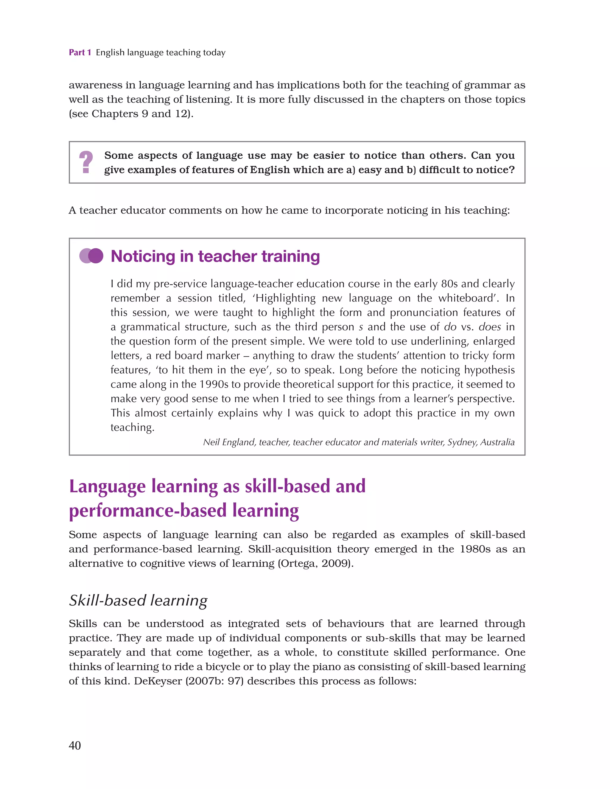Part 1 English language teaching today
40
A teacher educator comments on how he came to incorporate noticing in his teaching:
awareness in language learning and has implications both for the teaching of grammar as
well as the teaching of listening. It is more fully discussed in the chapters on those topics
(see Chapters 9 and 12).
Language learning as skill-based and
performance-based learning
Some aspects of language learning can also be regarded as examples of skill-based
and performance-based learning. Skill-acquisition theory emerged in the 1980s as an
alternative to cognitive views of learning (Ortega, 2009).
Skill-based learning
Skills can be understood as integrated sets of behaviours that are learned through
practice. They are made up of individual components or sub-skills that may be learned
separately and that come together, as a whole, to constitute skilled performance. One
thinks of learning to ride a bicycle or to play the piano as consisting of skill-based learning
of this kind. DeKeyser (2007b: 97) describes this process as follows:
? Some aspects of language use may be easier to notice than others. Can you
give examples of features of English which are a) easy and b) difficult to notice?
Noticing in teacher training
I did my pre-service language-teacher education course in the early 80s and clearly
remember a session titled, ‘Highlighting new language on the whiteboard’. In
this session, we were taught to highlight the form and pronunciation features of
a grammatical structure, such as the third person s and the use of do vs. does in
the question form of the present simple. We were told to use underlining, enlarged
letters, a red board marker – anything to draw the students’ attention to tricky form
features, ‘to hit them in the eye’, so to speak. Long before the noticing hypothesis
came along in the 1990s to provide theoretical support for this practice, it seemed to
make very good sense to me when I tried to see things from a learner’s perspective.
This almost certainly explains why I was quick to adopt this practice in my own
teaching.
Neil England, teacher, teacher educator and materials writer, Sydney, Australia
 
