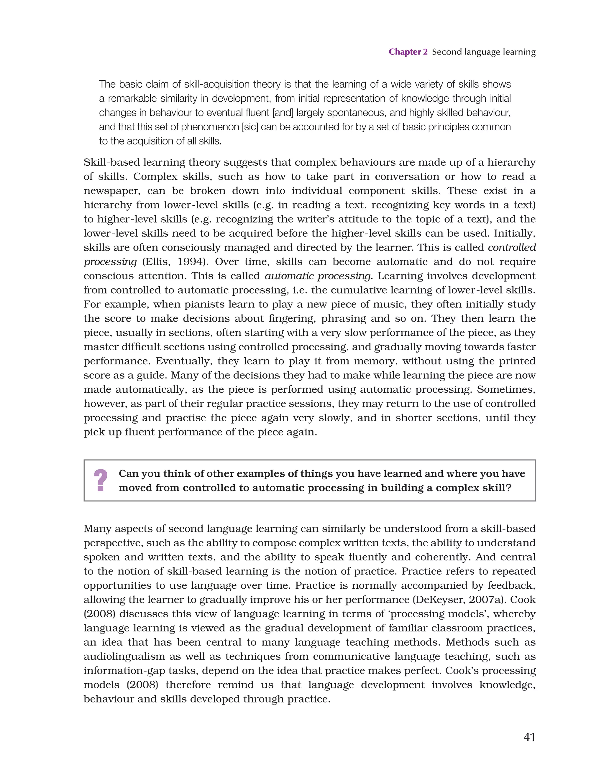 Chapter 2 Second language learning
41
Many aspects of second language learning can similarly be understood from a skill-based
perspective, such as the ability to compose complex written texts, the ability to understand
spoken and written texts, and the ability to speak fluently and coherently. And central
to the notion of skill-based learning is the notion of practice. Practice refers to repeated
opportunities to use language over time. Practice is normally accompanied by feedback,
allowing the learner to gradually improve his or her performance (DeKeyser, 2007a). Cook
(2008) discusses this view of language learning in terms of ‘processing models’, whereby
language learning is viewed as the gradual development of familiar classroom practices,
an idea that has been central to many language teaching methods. Methods such as
audiolingualism as well as techniques from communicative language teaching, such as
information-gap tasks, depend on the idea that practice makes perfect. Cook’s processing
models (2008) therefore remind us that language development involves knowledge,
behaviour and skills developed through practice.
The basic claim of skill-acquisition theory is that the learning of a wide variety of skills shows
a remarkable similarity in development, from initial representation of knowledge through initial
changes in behaviour to eventual fluent [and] largely spontaneous, and highly skilled behaviour,
and that this set of phenomenon [sic] can be accounted for by a set of basic principles common
to the acquisition of all skills.
Skill-based learning theory suggests that complex behaviours are made up of a hierarchy
of skills. Complex skills, such as how to take part in conversation or how to read a
newspaper, can be broken down into individual component skills. These exist in a
hierarchy from lower-level skills (e.g. in reading a text, recognizing key words in a text)
to higher-level skills (e.g. recognizing the writer’s attitude to the topic of a text), and the
lower-level skills need to be acquired before the higher-level skills can be used. Initially,
skills are often consciously managed and directed by the learner. This is called controlled
processing (Ellis, 1994). Over time, skills can become automatic and do not require
conscious attention. This is called automatic processing. Learning involves development
from controlled to automatic processing, i.e. the cumulative learning of lower-level skills.
For example, when pianists learn to play a new piece of music, they often initially study
the score to make decisions about fingering, phrasing and so on. They then learn the
piece, usually in sections, often starting with a very slow performance of the piece, as they
master difficult sections using controlled processing, and gradually moving towards faster
performance. Eventually, they learn to play it from memory, without using the printed
score as a guide. Many of the decisions they had to make while learning the piece are now
made automatically, as the piece is performed using automatic processing. Sometimes,
however, as part of their regular practice sessions, they may return to the use of controlled
processing and practise the piece again very slowly, and in shorter sections, until they
pick up fluent performance of the piece again.
? Can you think of other examples of things you have learned and where you have
moved from controlled to automatic processing in building a complex skill?
 