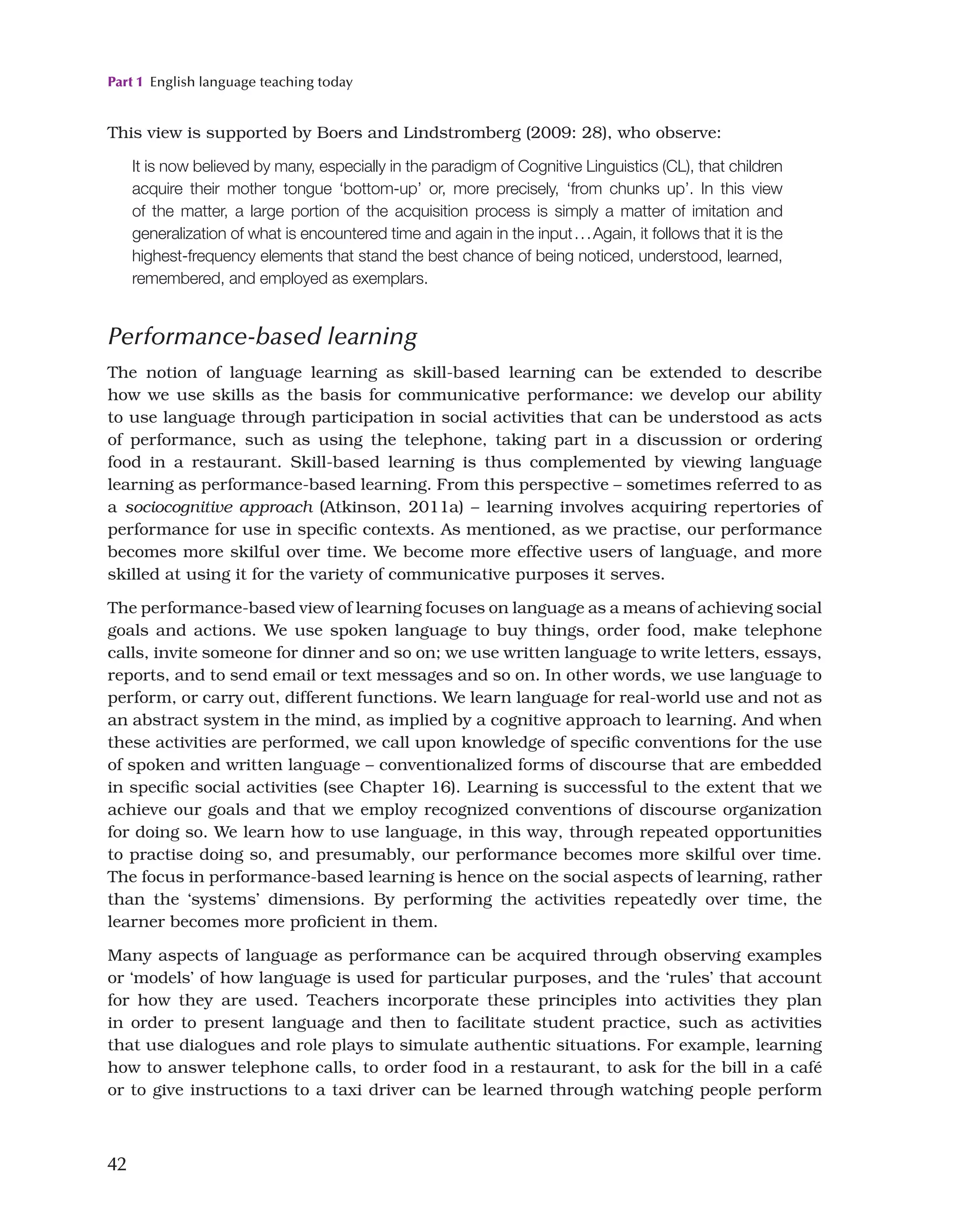 Part 1 English language teaching today
42
This view is supported by Boers and Lindstromberg (2009: 28), who observe:
It is now believed by many, especially in the paradigm of Cognitive Linguistics (CL), that children
acquire their mother tongue ‘bottom-up’ or, more precisely, ‘from chunks up’. In this view
of the matter, a large portion of the acquisition process is simply a matter of imitation and
generalization of what is encountered time and again in the input...Again, it follows that it is the
highest-frequency elements that stand the best chance of being noticed, understood, learned,
remembered, and employed as exemplars.
Performance-based learning
The notion of language learning as skill-based learning can be extended to describe
how we use skills as the basis for communicative performance: we develop our ability
to use language through participation in social activities that can be understood as acts
of performance, such as using the telephone, taking part in a discussion or ordering
food in a restaurant. Skill-based learning is thus complemented by viewing language
learning as performance-based learning. From this perspective – sometimes referred to as
a sociocognitive approach (Atkinson, 2011a) – learning involves acquiring repertories of
performance for use in specific contexts. As mentioned, as we practise, our performance
becomes more skilful over time. We become more effective users of language, and more
skilled at using it for the variety of communicative purposes it serves.
The performance-based view of learning focuses on language as a means of achieving social
goals and actions. We use spoken language to buy things, order food, make telephone
calls, invite someone for dinner and so on; we use written language to write letters, essays,
reports, and to send email or text messages and so on. In other words, we use language to
perform, or carry out, different functions. We learn language for real-world use and not as
an abstract system in the mind, as implied by a cognitive approach to learning. And when
these activities are performed, we call upon knowledge of specific conventions for the use
of spoken and written language – conventionalized forms of discourse that are embedded
in specific social activities (see Chapter 16). Learning is successful to the extent that we
achieve our goals and that we employ recognized conventions of discourse organization
for doing so. We learn how to use language, in this way, through repeated opportunities
to practise doing so, and presumably, our performance becomes more skilful over time.
The focus in performance-based learning is hence on the social aspects of learning, rather
than the ‘systems’ dimensions. By performing the activities repeatedly over time, the
learner becomes more proficient in them.
Many aspects of language as performance can be acquired through observing examples
or ‘models’ of how language is used for particular purposes, and the ‘rules’ that account
for how they are used. Teachers incorporate these principles into activities they plan
in order to present language and then to facilitate student practice, such as activities
that use dialogues and role plays to simulate authentic situations. For example, learning
how to answer telephone calls, to order food in a restaurant, to ask for the bill in a café
or to give instructions to a taxi driver can be learned through watching people perform
 