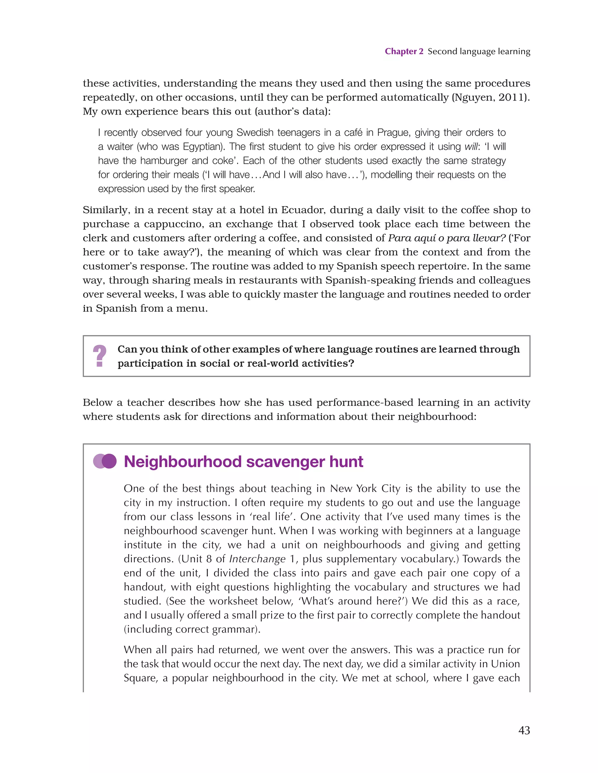 Chapter 2 Second language learning
43
Below a teacher describes how she has used performance-based learning in an activity
where students ask for directions and information about their neighbourhood:
these activities, understanding the means they used and then using the same procedures
repeatedly, on other occasions, until they can be performed automatically (Nguyen, 2011).
My own experience bears this out (author’s data):
I recently observed four young Swedish teenagers in a café in Prague, giving their orders to
a waiter (who was Egyptian). The first student to give his order expressed it using will: ‘I will
have the hamburger and coke’. Each of the other students used exactly the same strategy
for ordering their meals (‘I will have...And I will also have...’), modelling their requests on the
expression used by the first speaker.
Similarly, in a recent stay at a hotel in Ecuador, during a daily visit to the coffee shop to
purchase a cappuccino, an exchange that I observed took place each time between the
clerk and customers after ordering a coffee, and consisted of Para aquí o para llevar? (‘For
here or to take away?’), the meaning of which was clear from the context and from the
customer’s response. The routine was added to my Spanish speech repertoire. In the same
way, through sharing meals in restaurants with Spanish-speaking friends and colleagues
over several weeks, I was able to quickly master the language and routines needed to order
in Spanish from a menu.
? Can you think of other examples of where language routines are learned through
participation in social or real-world activities?
Neighbourhood scavenger hunt
One of the best things about teaching in New York City is the ability to use the
city in my instruction. I often require my students to go out and use the language
from our class lessons in ‘real life’. One activity that I’ve used many times is the
neighbourhood scavenger hunt. When I was working with beginners at a language
institute in the city, we had a unit on neighbourhoods and giving and getting
directions. (Unit 8 of Interchange 1, plus supplementary vocabulary.) Towards the
end of the unit, I divided the class into pairs and gave each pair one copy of a
handout, with eight questions highlighting the vocabulary and structures we had
studied. (See the worksheet below, ‘What’s around here?’) We did this as a race,
and I usually offered a small prize to the first pair to correctly complete the handout
(including correct grammar).
When all pairs had returned, we went over the answers. This was a practice run for
the task that would occur the next day. The next day, we did a similar activity in Union
Square, a popular neighbourhood in the city. We met at school, where I gave each
 