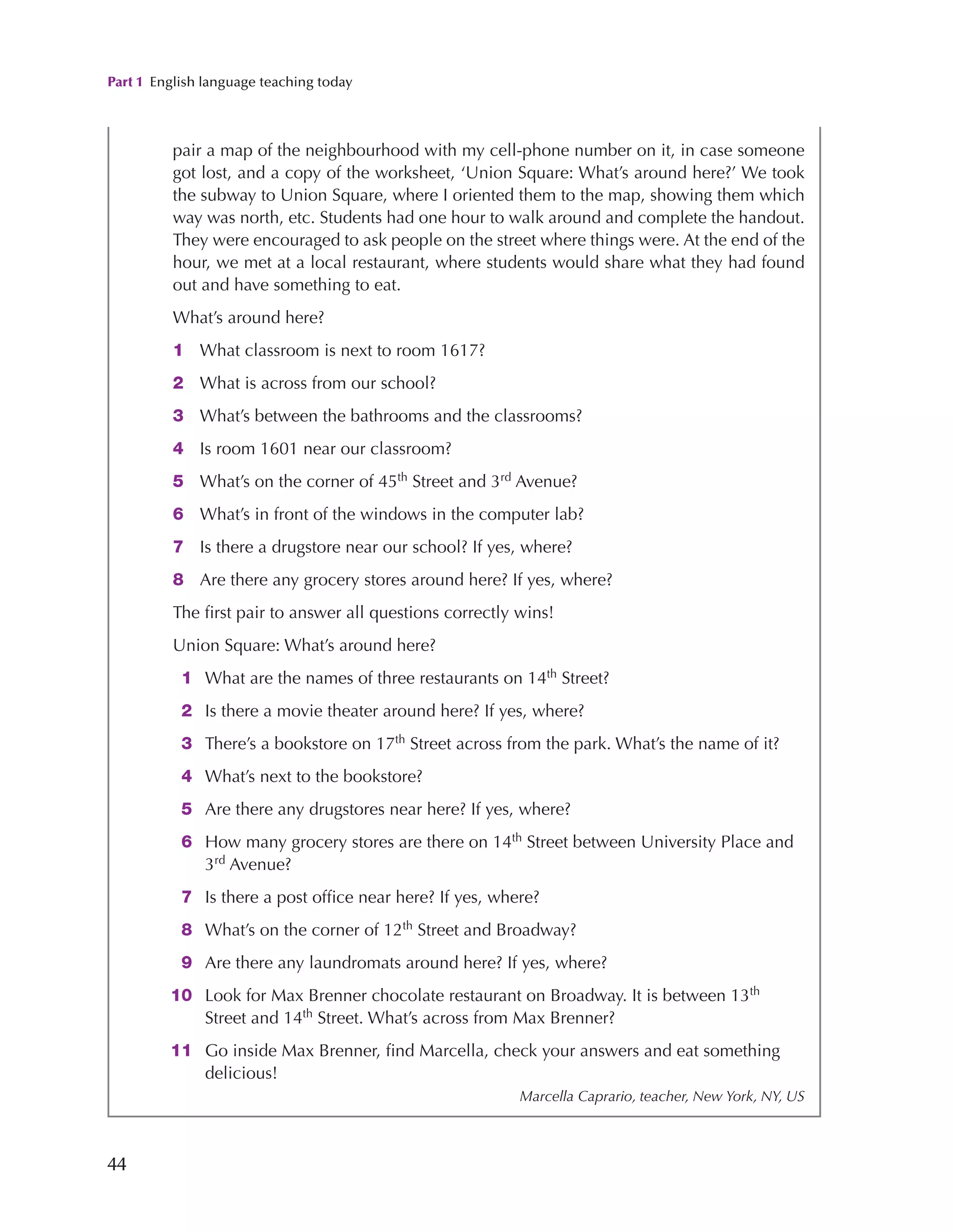 Part 1 English language teaching today
44
pair a map of the neighbourhood with my cell-phone number on it, in case someone
got lost, and a copy of the worksheet, ‘Union Square: What’s around here?’ We took
the subway to Union Square, where I oriented them to the map, showing them which
way was north, etc. Students had one hour to walk around and complete the handout.
They were encouraged to ask people on the street where things were. At the end of the
hour, we met at a local restaurant, where students would share what they had found
out and have something to eat.
What’s around here?
1 What classroom is next to room 1617?
2 What is across from our school?
3 What’s between the bathrooms and the classrooms?
4 Is room 1601 near our classroom?
5 What’s on the corner of 45th
Street and 3rd
Avenue?
6 What’s in front of the windows in the computer lab?
7 Is there a drugstore near our school? If yes, where?
8 Are there any grocery stores around here? If yes, where?
The first pair to answer all questions correctly wins!
Union Square: What’s around here?
1 What are the names of three restaurants on 14th
Street?
2 Is there a movie theater around here? If yes, where?
3 There’s a bookstore on 17th
Street across from the park. What’s the name of it?
4 What’s next to the bookstore?
5 Are there any drugstores near here? If yes, where?
6 How many grocery stores are there on 14th
Street between University Place and
3rd
Avenue?
7 Is there a post office near here? If yes, where?
8 What’s on the corner of 12th
Street and Broadway?
9 Are there any laundromats around here? If yes, where?
10 Look for Max Brenner chocolate restaurant on Broadway. It is between 13th
Street and 14th
Street. What’s across from Max Brenner?
11 Go inside Max Brenner, find Marcella, check your answers and eat something
delicious!
Marcella Caprario, teacher, New York, NY, US
 