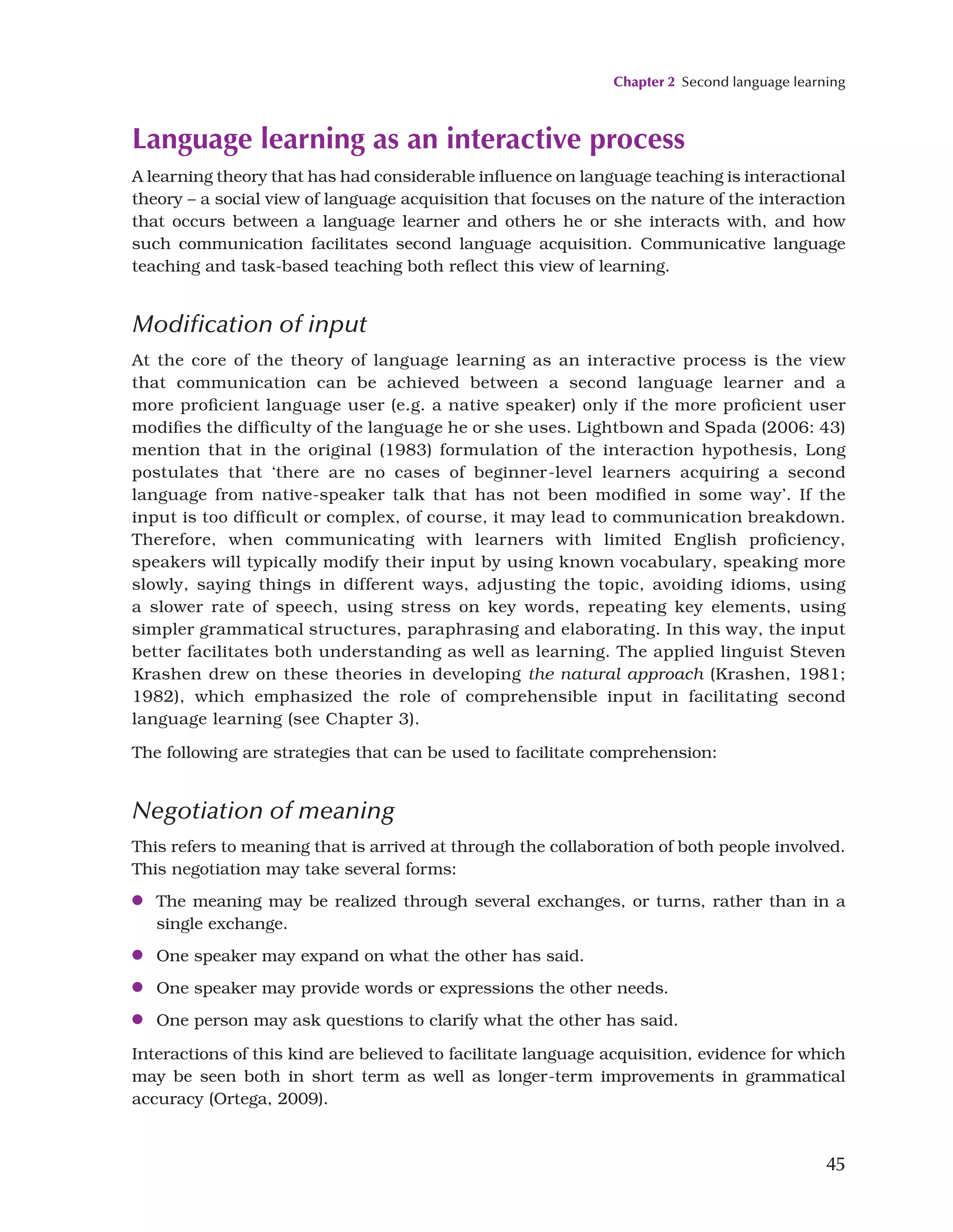 Chapter 2 Second language learning
45
Language learning as an interactive process
A learning theory that has had considerable influence on language teaching is interactional
theory – a social view of language acquisition that focuses on the nature of the interaction
that occurs between a language learner and others he or she interacts with, and how
such communication facilitates second language acquisition. Communicative language
teaching and task-based teaching both reflect this view of learning.
Modification of input
At the core of the theory of language learning as an interactive process is the view
that communication can be achieved between a second language learner and a
more proficient language user (e.g. a native speaker) only if the more proficient user
modifies the difficulty of the language he or she uses. Lightbown and Spada (2006: 43)
mention that in the original (1983) formulation of the interaction hypothesis, Long
postulates that ‘there are no cases of beginner-level learners acquiring a second
language from native-speaker talk that has not been modified in some way’. If the
input is too difficult or complex, of course, it may lead to communication breakdown.
Therefore, when communicating with learners with limited English proficiency,
speakers will typically modify their input by using known vocabulary, speaking more
slowly, saying things in different ways, adjusting the topic, avoiding idioms, using
a slower rate of speech, using stress on key words, repeating key elements, using
simpler grammatical structures, paraphrasing and elaborating. In this way, the input
better facilitates both understanding as well as learning. The applied linguist Steven
Krashen drew on these theories in developing the natural approach (Krashen, 1981;
1982), which emphasized the role of comprehensible input in facilitating second
language learning (see Chapter 3).
The following are strategies that can be used to facilitate comprehension:
Negotiation of meaning
This refers to meaning that is arrived at through the collaboration of both people involved.
This negotiation may take several forms:
●
● The meaning may be realized through several exchanges, or turns, rather than in a
single exchange.
●
● One speaker may expand on what the other has said.
●
● One speaker may provide words or expressions the other needs.
●
● One person may ask questions to clarify what the other has said.
Interactions of this kind are believed to facilitate language acquisition, evidence for which
may be seen both in short term as well as longer-term improvements in grammatical
accuracy (Ortega, 2009).
 