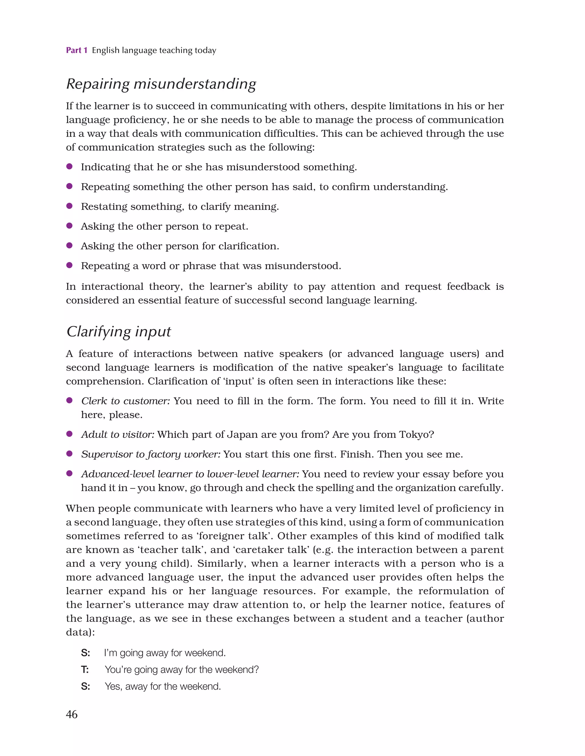Part 1 English language teaching today
46
Repairing misunderstanding
If the learner is to succeed in communicating with others, despite limitations in his or her
language proficiency, he or she needs to be able to manage the process of communication
in a way that deals with communication difficulties. This can be achieved through the use
of communication strategies such as the following:
●
● Indicating that he or she has misunderstood something.
●
● Repeating something the other person has said, to confirm understanding.
●
● Restating something, to clarify meaning.
●
● Asking the other person to repeat.
●
● Asking the other person for clarification.
●
● Repeating a word or phrase that was misunderstood.
In interactional theory, the learner’s ability to pay attention and request feedback is
considered an essential feature of successful second language learning.
Clarifying input
A feature of interactions between native speakers (or advanced language users) and
second language learners is modification of the native speaker’s language to facilitate
comprehension. Clarification of ‘input’ is often seen in interactions like these:
●
● Clerk to customer: You need to fill in the form. The form. You need to fill it in. Write
here, please.
●
● Adult to visitor: Which part of Japan are you from? Are you from Tokyo?
●
● Supervisor to factory worker: You start this one first. Finish. Then you see me.
●
● Advanced-level learner to lower-level learner: You need to review your essay before you
hand it in – you know, go through and check the spelling and the organization carefully.
When people communicate with learners who have a very limited level of proficiency in
a second language, they often use strategies of this kind, using a form of communication
sometimes referred to as ‘foreigner talk’. Other examples of this kind of modified talk
are known as ‘teacher talk’, and ‘caretaker talk’ (e.g. the interaction between a parent
and a very young child). Similarly, when a learner interacts with a person who is a
more advanced language user, the input the advanced user provides often helps the
learner expand his or her language resources. For example, the reformulation of
the learner’s utterance may draw attention to, or help the learner notice, features of
the language, as we see in these exchanges between a student and a teacher (author
data):
S: I’m going away for weekend.
T: You’re going away for the weekend?
S: Yes, away for the weekend.
 
