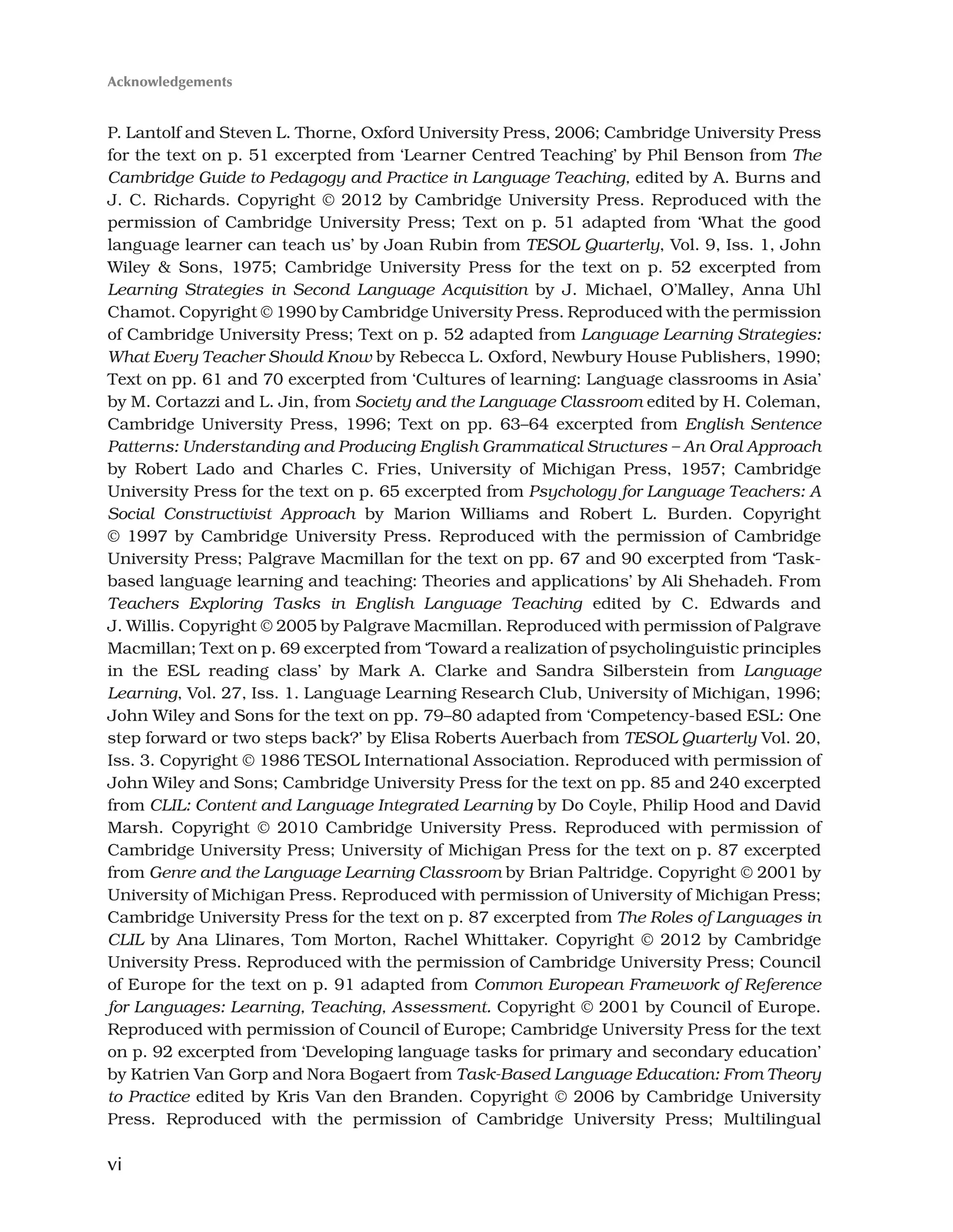 vi
Acknowledgements
P. Lantolf and Steven L. Thorne, Oxford University Press, 2006; Cambridge University Press
for the text on p. 51 excerpted from ‘Learner Centred Teaching’ by Phil Benson from The
Cambridge Guide to Pedagogy and Practice in Language Teaching, edited by A. Burns and
J. C. Richards. Copyright © 2012 by Cambridge University Press. Reproduced with the
permission of Cambridge University Press; Text on p. 51 adapted from ‘What the good
language learner can teach us’ by Joan Rubin from TESOL Quarterly, Vol. 9, Iss. 1, John
Wiley  Sons, 1975; Cambridge University Press for the text on p. 52 excerpted from
Learning Strategies in Second Language Acquisition by J. Michael, O’Malley, Anna Uhl
Chamot. Copyright © 1990 by Cambridge University Press. Reproduced with the permission
of Cambridge University Press; Text on p. 52 adapted from Language Learning Strategies:
What Every Teacher Should Know by Rebecca L. Oxford, Newbury House Publishers, 1990;
Text on pp. 61 and 70 excerpted from ‘Cultures of learning: Language classrooms in Asia’
by M. Cortazzi and L. Jin, from Society and the Language Classroom edited by H. Coleman,
Cambridge University Press, 1996; Text on pp. 63–64 excerpted from English Sentence
Patterns: Understanding and Producing English Grammatical Structures – An Oral Approach
by Robert Lado and Charles C. Fries, University of Michigan Press, 1957; Cambridge
University Press for the text on p. 65 excerpted from Psychology for Language Teachers: A
Social Constructivist Approach by Marion Williams and Robert L. Burden. Copyright
© 1997 by Cambridge University Press. Reproduced with the permission of Cambridge
University Press; Palgrave Macmillan for the text on pp. 67 and 90 excerpted from ‘Task-
based language learning and teaching: Theories and applications’ by Ali Shehadeh. From
Teachers Exploring Tasks in English Language Teaching edited by C. Edwards and
J. Willis. Copyright © 2005 by Palgrave Macmillan. Reproduced with permission of Palgrave
Macmillan; Text on p. 69 excerpted from ‘Toward a realization of psycholinguistic principles
in the ESL reading class’ by Mark A. Clarke and Sandra Silberstein from Language
Learning, Vol. 27, Iss. 1. Language Learning Research Club, University of Michigan, 1996;
John Wiley and Sons for the text on pp. 79–80 adapted from ‘Competency-based ESL: One
step forward or two steps back?’ by Elisa Roberts Auerbach from TESOL Quarterly Vol. 20,
Iss. 3. Copyright © 1986 TESOL International Association. Reproduced with permission of
John Wiley and Sons; Cambridge University Press for the text on pp. 85 and 240 excerpted
from CLIL: Content and Language Integrated Learning by Do Coyle, Philip Hood and David
Marsh. Copyright © 2010 Cambridge University Press. Reproduced with permission of
Cambridge University Press; University of Michigan Press for the text on p. 87 excerpted
from Genre and the Language Learning Classroom by Brian Paltridge. Copyright © 2001 by
University of Michigan Press. Reproduced with permission of University of Michigan Press;
Cambridge University Press for the text on p. 87 excerpted from The Roles of Languages in
CLIL by Ana Llinares, Tom Morton, Rachel Whittaker. Copyright © 2012 by Cambridge
University Press. Reproduced with the permission of Cambridge University Press; Council
of Europe for the text on p. 91 adapted from Common European Framework of Reference
for Languages: Learning, Teaching, Assessment. Copyright © 2001 by Council of Europe.
Reproduced with permission of Council of Europe; Cambridge University Press for the text
on p. 92 excerpted from ‘Developing language tasks for primary and secondary education’
by Katrien Van Gorp and Nora Bogaert from Task-Based Language Education: From Theory
to Practice edited by Kris Van den Branden. Copyright © 2006 by Cambridge University
Press. Reproduced with the permission of Cambridge University Press; Multilingual
 
