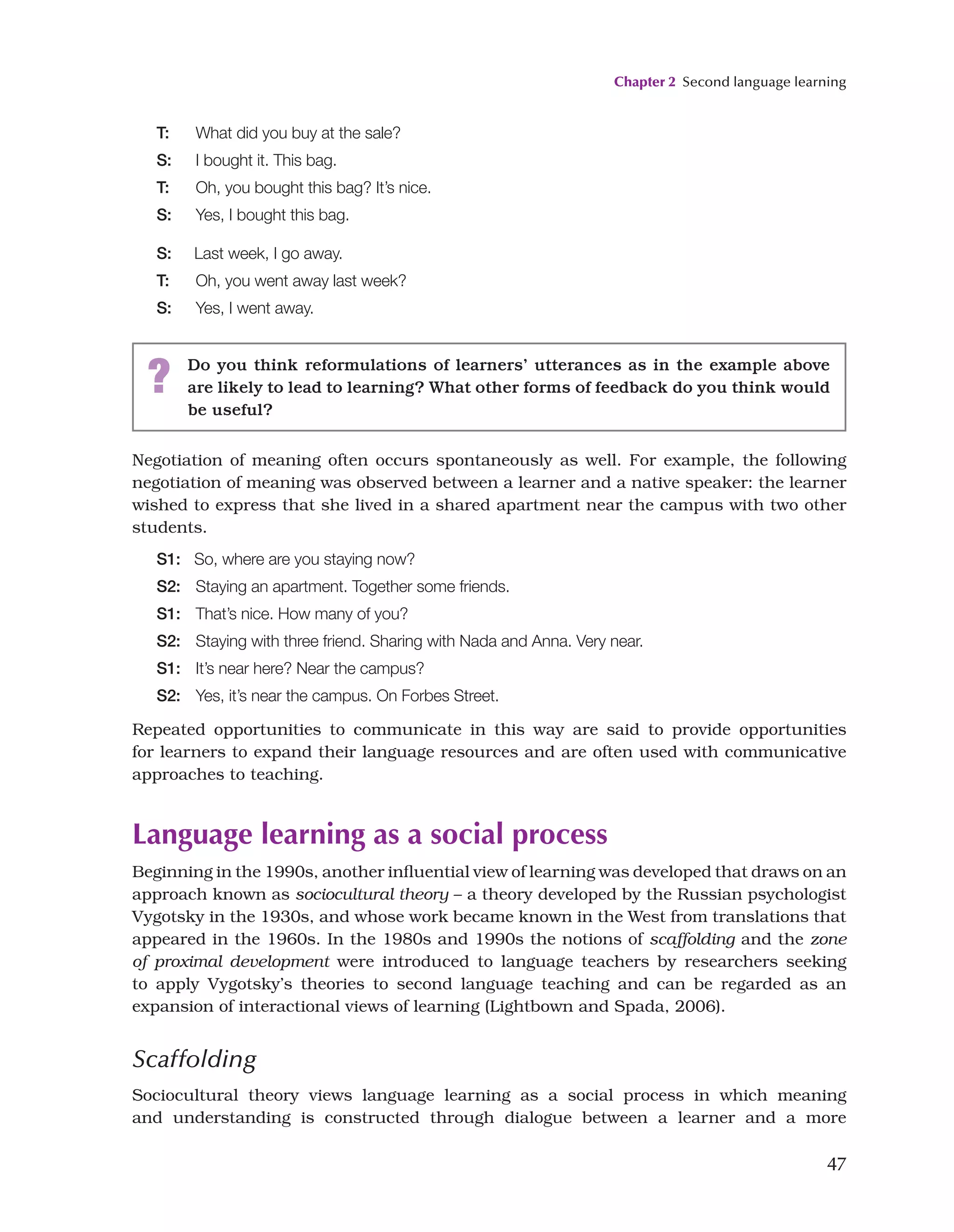Chapter 2 Second language learning
47
Negotiation of meaning often occurs spontaneously as well. For example, the following
negotiation of meaning was observed between a learner and a native speaker: the learner
wished to express that she lived in a shared apartment near the campus with two other
students.
S1: So, where are you staying now?
S2: Staying an apartment. Together some friends.
S1: That’s nice. How many of you?
S2: Staying with three friend. Sharing with Nada and Anna. Very near.
S1: It’s near here? Near the campus?
S2: Yes, it’s near the campus. On Forbes Street.
Repeated opportunities to communicate in this way are said to provide opportunities
for learners to expand their language resources and are often used with communicative
approaches to teaching.
Language learning as a social process
Beginning in the 1990s, another influential view of learning was developed that draws on an
approach known as sociocultural theory – a theory developed by the Russian psychologist
Vygotsky in the 1930s, and whose work became known in the West from translations that
appeared in the 1960s. In the 1980s and 1990s the notions of scaffolding and the zone
of proximal development were introduced to language teachers by researchers seeking
to apply Vygotsky’s theories to second language teaching and can be regarded as an
expansion of interactional views of learning (Lightbown and Spada, 2006).
Scaffolding
Sociocultural theory views language learning as a social process in which meaning
and understanding is constructed through dialogue between a learner and a more
T: What did you buy at the sale?
S: I bought it. This bag.
T: Oh, you bought this bag? It’s nice.
S: Yes, I bought this bag.
S: Last week, I go away.
T: Oh, you went away last week?
S: Yes, I went away.
? Do you think reformulations of learners’ utterances as in the example above
are likely to lead to learning? What other forms of feedback do you think would
be useful?
 