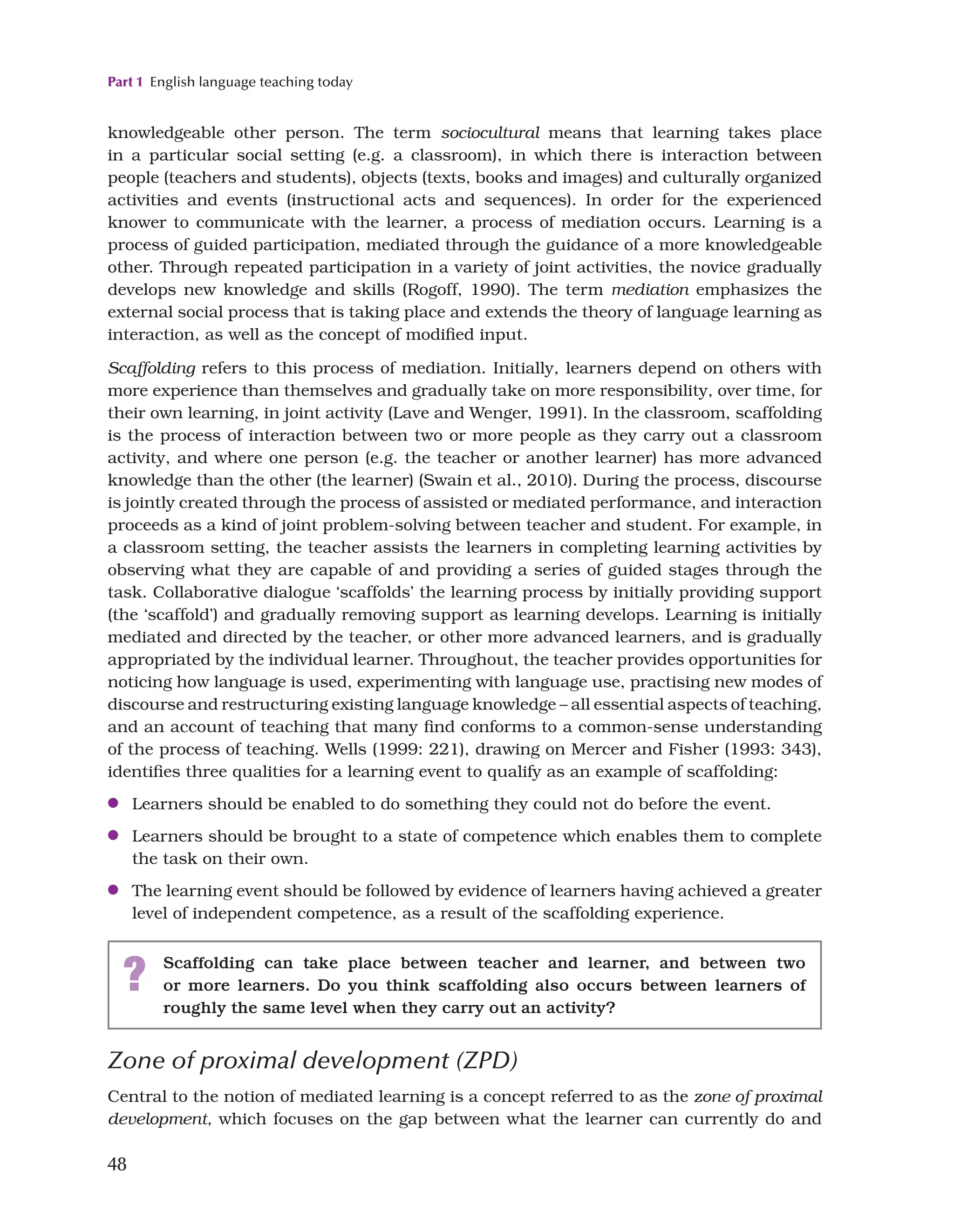 Part 1 English language teaching today
48
Zone of proximal development (ZPD)
Central to the notion of mediated learning is a concept referred to as the zone of proximal
development, which focuses on the gap between what the learner can currently do and
knowledgeable other person. The term sociocultural means that learning takes place
in a particular social setting (e.g. a classroom), in which there is interaction between
people (teachers and students), objects (texts, books and images) and culturally organized
activities and events (instructional acts and sequences). In order for the experienced
knower to communicate with the learner, a process of mediation occurs. Learning is a
process of guided participation, mediated through the guidance of a more knowledgeable
other. Through repeated participation in a variety of joint activities, the novice gradually
develops new knowledge and skills (Rogoff, 1990). The term mediation emphasizes the
external social process that is taking place and extends the theory of language learning as
interaction, as well as the concept of modified input.
Scaffolding refers to this process of mediation. Initially, learners depend on others with
more experience than themselves and gradually take on more responsibility, over time, for
their own learning, in joint activity (Lave and Wenger, 1991). In the classroom, scaffolding
is the process of interaction between two or more people as they carry out a classroom
activity, and where one person (e.g. the teacher or another learner) has more advanced
knowledge than the other (the learner) (Swain et al., 2010). During the process, discourse
is jointly created through the process of assisted or mediated performance, and interaction
proceeds as a kind of joint problem-solving between teacher and student. For example, in
a classroom setting, the teacher assists the learners in completing learning activities by
observing what they are capable of and providing a series of guided stages through the
task. Collaborative dialogue ‘scaffolds’ the learning process by initially providing support
(the ‘scaffold’) and gradually removing support as learning develops. Learning is initially
mediated and directed by the teacher, or other more advanced learners, and is gradually
appropriated by the individual learner. Throughout, the teacher provides opportunities for
noticing how language is used, experimenting with language use, practising new modes of
discourse and restructuring existing language knowledge – all essential aspects of teaching,
and an account of teaching that many find conforms to a common-sense understanding
of the process of teaching. Wells (1999: 221), drawing on Mercer and Fisher (1993: 343),
identifies three qualities for a learning event to qualify as an example of scaffolding:
●
● Learners should be enabled to do something they could not do before the event.
●
● Learners should be brought to a state of competence which enables them to complete
the task on their own.
●
● The learning event should be followed by evidence of learners having achieved a greater
level of independent competence, as a result of the scaffolding experience.
? Scaffolding can take place between teacher and learner, and between two
or more learners. Do you think scaffolding also occurs between learners of
roughly the same level when they carry out an activity?
 