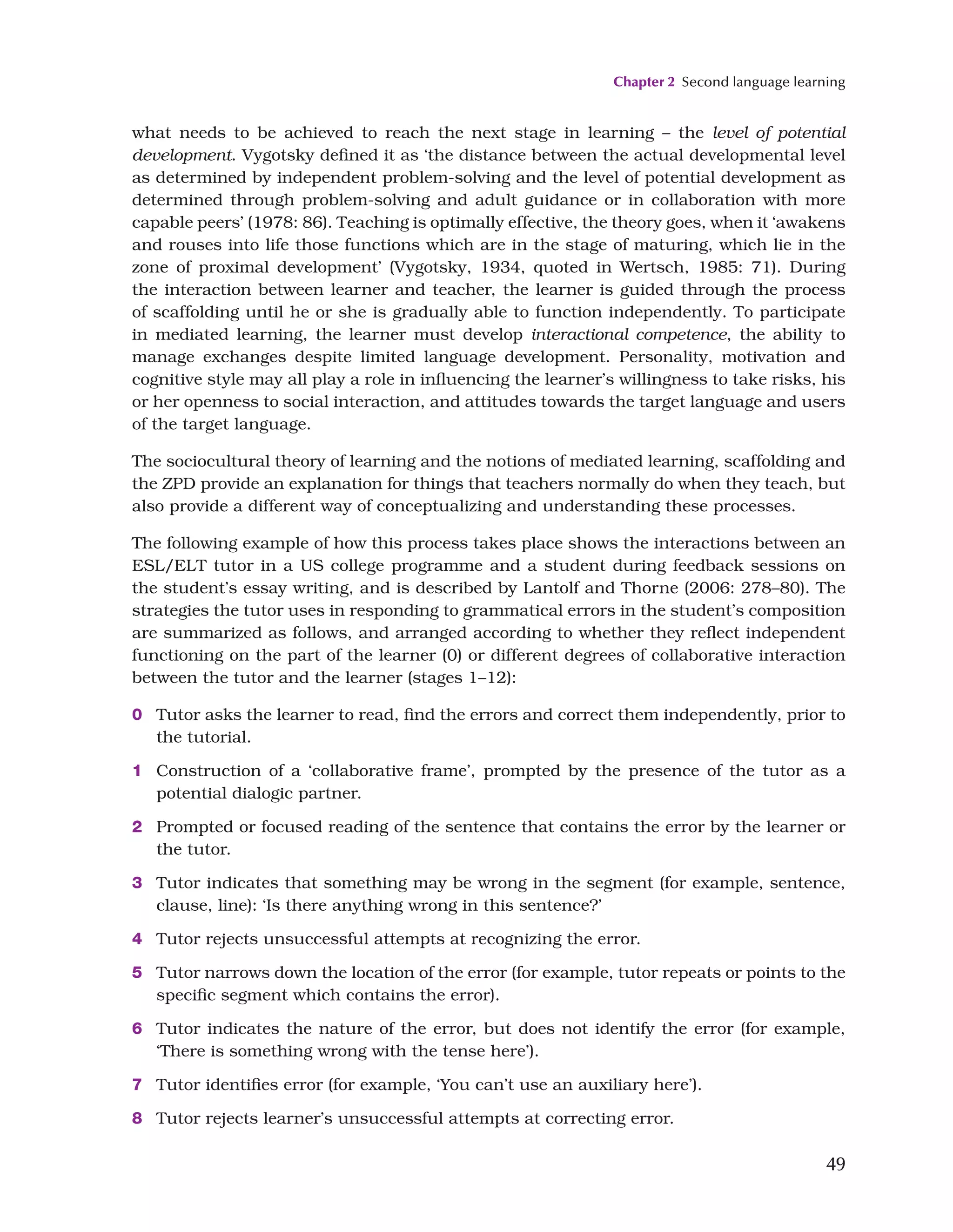 Chapter 2 Second language learning
49
what needs to be achieved to reach the next stage in learning – the level of potential
development. Vygotsky defined it as ‘the distance between the actual developmental level
as determined by independent problem-solving and the level of potential development as
determined through problem-solving and adult guidance or in collaboration with more
capable peers’ (1978: 86). Teaching is optimally effective, the theory goes, when it ‘awakens
and rouses into life those functions which are in the stage of maturing, which lie in the
zone of proximal development’ (Vygotsky, 1934, quoted in Wertsch, 1985: 71). During
the interaction between learner and teacher, the learner is guided through the process
of scaffolding until he or she is gradually able to function independently. To participate
in mediated learning, the learner must develop interactional competence, the ability to
manage exchanges despite limited language development. Personality, motivation and
cognitive style may all play a role in influencing the learner’s willingness to take risks, his
or her openness to social interaction, and attitudes towards the target language and users
of the target language.
The sociocultural theory of learning and the notions of mediated learning, scaffolding and
the ZPD provide an explanation for things that teachers normally do when they teach, but
also provide a different way of conceptualizing and understanding these processes.
The following example of how this process takes place shows the interactions between an
ESL/ELT tutor in a US college programme and a student during feedback sessions on
the student’s essay writing, and is described by Lantolf and Thorne (2006: 278–80). The
strategies the tutor uses in responding to grammatical errors in the student’s composition
are summarized as follows, and arranged according to whether they reflect independent
functioning on the part of the learner (0) or different degrees of collaborative interaction
between the tutor and the learner (stages 1–12):
0 Tutor asks the learner to read, find the errors and correct them independently, prior to
the tutorial.
1 Construction of a ‘collaborative frame’, prompted by the presence of the tutor as a
potential dialogic partner.
2 Prompted or focused reading of the sentence that contains the error by the learner or
the tutor.
3 Tutor indicates that something may be wrong in the segment (for example, sentence,
clause, line): ‘Is there anything wrong in this sentence?’
4 Tutor rejects unsuccessful attempts at recognizing the error.
5 Tutor narrows down the location of the error (for example, tutor repeats or points to the
specific segment which contains the error).
6 Tutor indicates the nature of the error, but does not identify the error (for example,
‘There is something wrong with the tense here’).
7 Tutor identifies error (for example, ‘You can’t use an auxiliary here’).
8 Tutor rejects learner’s unsuccessful attempts at correcting error.
 