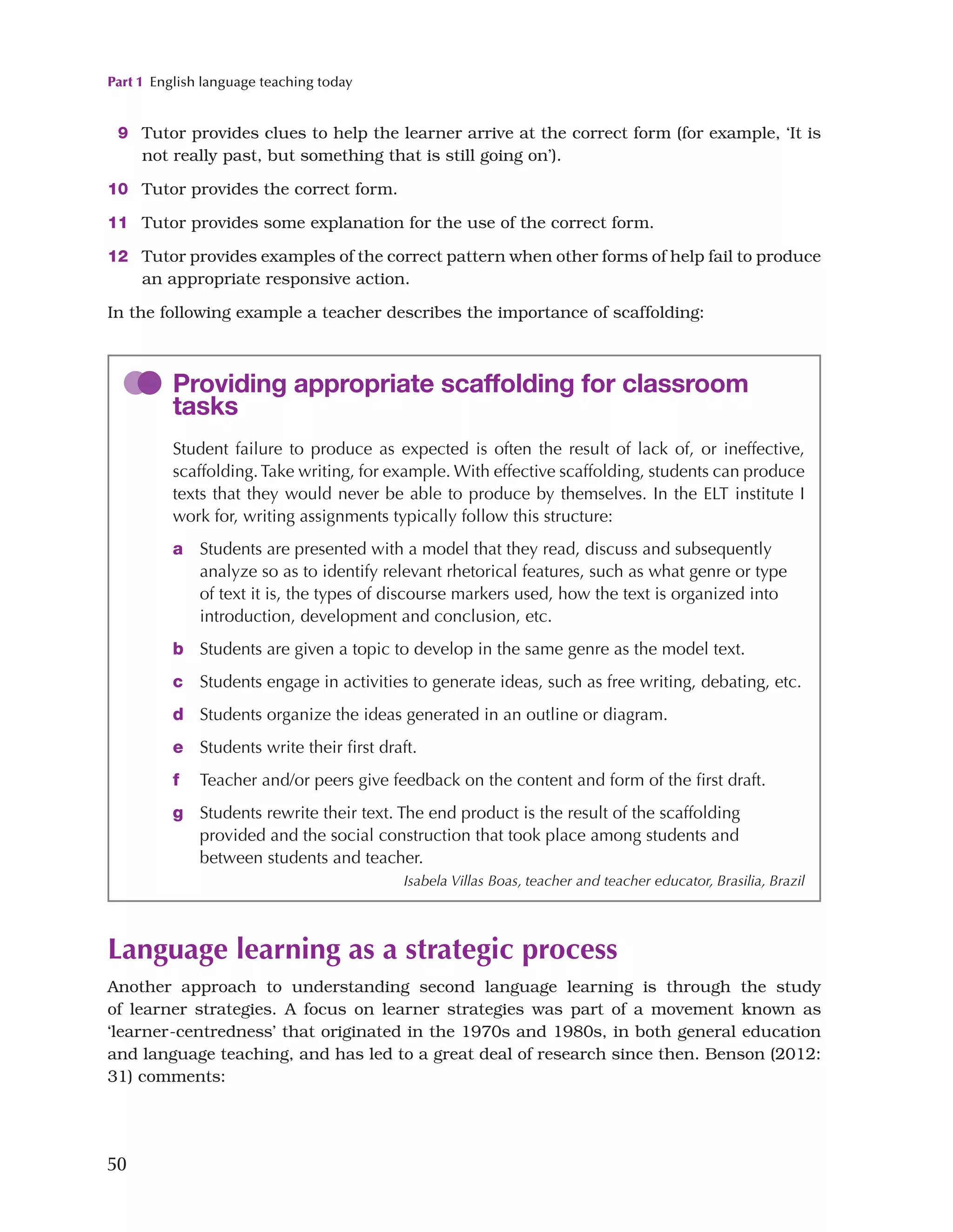 Part 1 English language teaching today
50
Language learning as a strategic process
Another approach to understanding second language learning is through the study
of learner strategies. A focus on learner strategies was part of a movement known as
‘learner-centredness’ that originated in the 1970s and 1980s, in both general education
and language teaching, and has led to a great deal of research since then. Benson (2012:
31) comments:
9 Tutor provides clues to help the learner arrive at the correct form (for example, ‘It is
not really past, but something that is still going on’).
10 Tutor provides the correct form.
11 Tutor provides some explanation for the use of the correct form.
12 Tutor provides examples of the correct pattern when other forms of help fail to produce
an appropriate responsive action.
In the following example a teacher describes the importance of scaffolding:
Providing appropriate scaffolding for classroom
tasks
Student failure to produce as expected is often the result of lack of, or ineffective,
scaffolding.Take writing, for example. With effective scaffolding, students can produce
texts that they would never be able to produce by themselves. In the ELT institute I
work for, writing assignments typically follow this structure:
a 
Students are presented with a model that they read, discuss and subsequently
analyze so as to identify relevant rhetorical features, such as what genre or type
of text it is, the types of discourse markers used, how the text is organized into
introduction, development and conclusion, etc.
b Students are given a topic to develop in the same genre as the model text.
c 
Students engage in activities to generate ideas, such as free writing, debating, etc.
d Students organize the ideas generated in an outline or diagram.
e Students write their first draft.
f Teacher and/or peers give feedback on the content and form of the first draft.
g 
Students rewrite their text. The end product is the result of the scaffolding
provided and the social construction that took place among students and
between students and teacher.
Isabela Villas Boas, teacher and teacher educator, Brasilia, Brazil
 