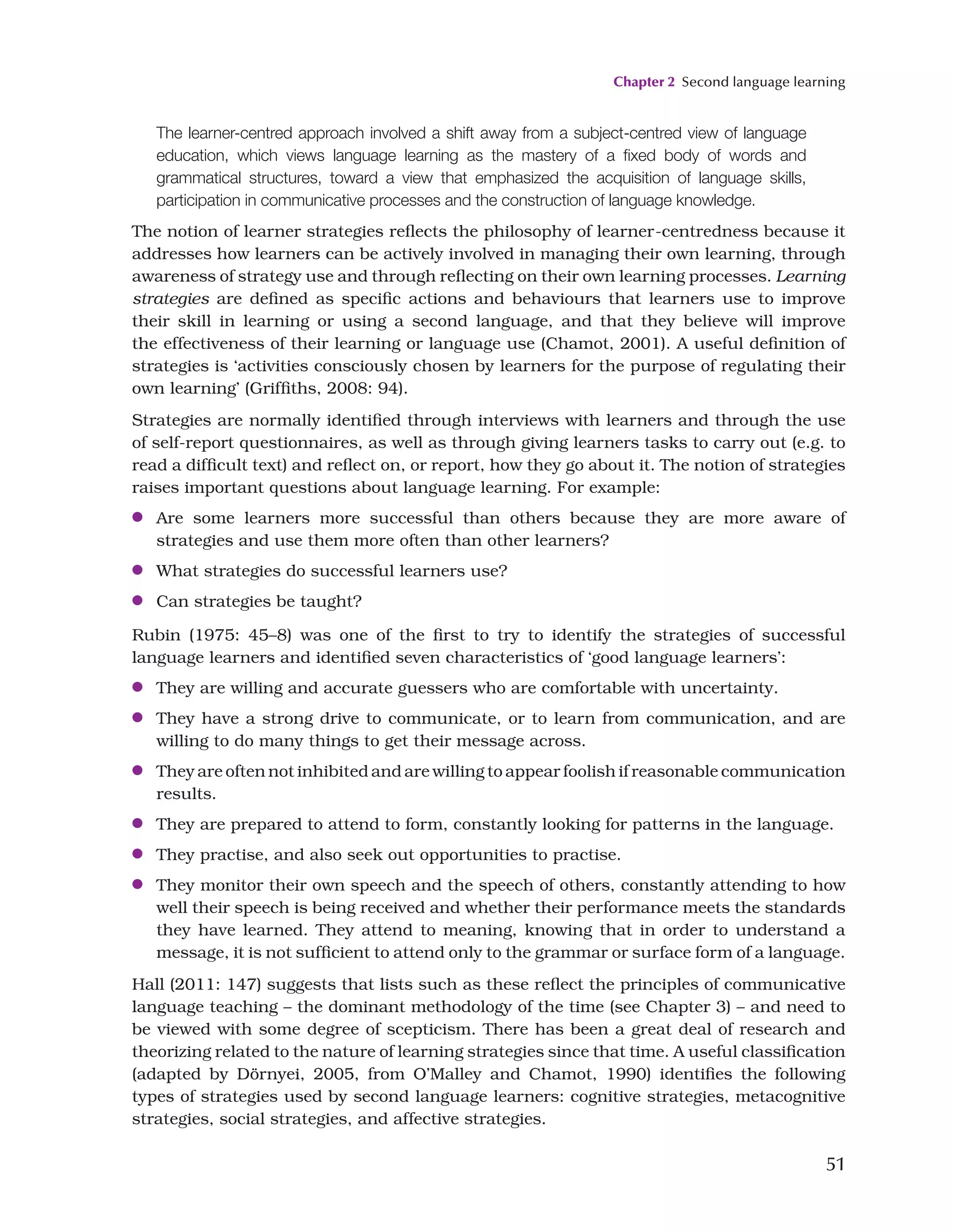 Chapter 2 Second language learning
51
The learner-centred approach involved a shift away from a subject-centred view of language
education, which views language learning as the mastery of a fixed body of words and
grammatical structures, toward a view that emphasized the acquisition of language skills,
participation in communicative processes and the construction of language knowledge.
The notion of learner strategies reflects the philosophy of learner-centredness because it
addresses how learners can be actively involved in managing their own learning, through
awareness of strategy use and through reflecting on their own learning processes. Learning
strategies are defined as specific actions and behaviours that learners use to improve
their skill in learning or using a second language, and that they believe will improve
the effectiveness of their learning or language use (Chamot, 2001). A useful definition of
strategies is ‘activities consciously chosen by learners for the purpose of regulating their
own learning’ (Griffiths, 2008: 94).
Strategies are normally identified through interviews with learners and through the use
of self-report questionnaires, as well as through giving learners tasks to carry out (e.g. to
read a difficult text) and reflect on, or report, how they go about it. The notion of strategies
raises important questions about language learning. For example:
●
● Are some learners more successful than others because they are more aware of
strategies and use them more often than other learners?
●
● What strategies do successful learners use?
●
● Can strategies be taught?
Rubin (1975: 45–8) was one of the first to try to identify the strategies of successful
language learners and identified seven characteristics of ‘good language learners’:
●
● They are willing and accurate guessers who are comfortable with uncertainty.
●
● They have a strong drive to communicate, or to learn from communication, and are
willing to do many things to get their message across.
●
● They are often not inhibited and are willing to appear foolish if reasonable communication
results.
●
● They are prepared to attend to form, constantly looking for patterns in the language.
●
● They practise, and also seek out opportunities to practise.
●
● They monitor their own speech and the speech of others, constantly attending to how
well their speech is being received and whether their performance meets the standards
they have learned. They attend to meaning, knowing that in order to understand a
message, it is not sufficient to attend only to the grammar or surface form of a language.
Hall (2011: 147) suggests that lists such as these reflect the principles of communicative
language teaching – the dominant methodology of the time (see Chapter 3) – and need to
be viewed with some degree of scepticism. There has been a great deal of research and
theorizing related to the nature of learning strategies since that time. A useful classification
(adapted by Dörnyei, 2005, from O’Malley and Chamot, 1990) identifies the following
types of strategies used by second language learners: cognitive strategies, metacognitive
strategies, social strategies, and affective strategies.
 
