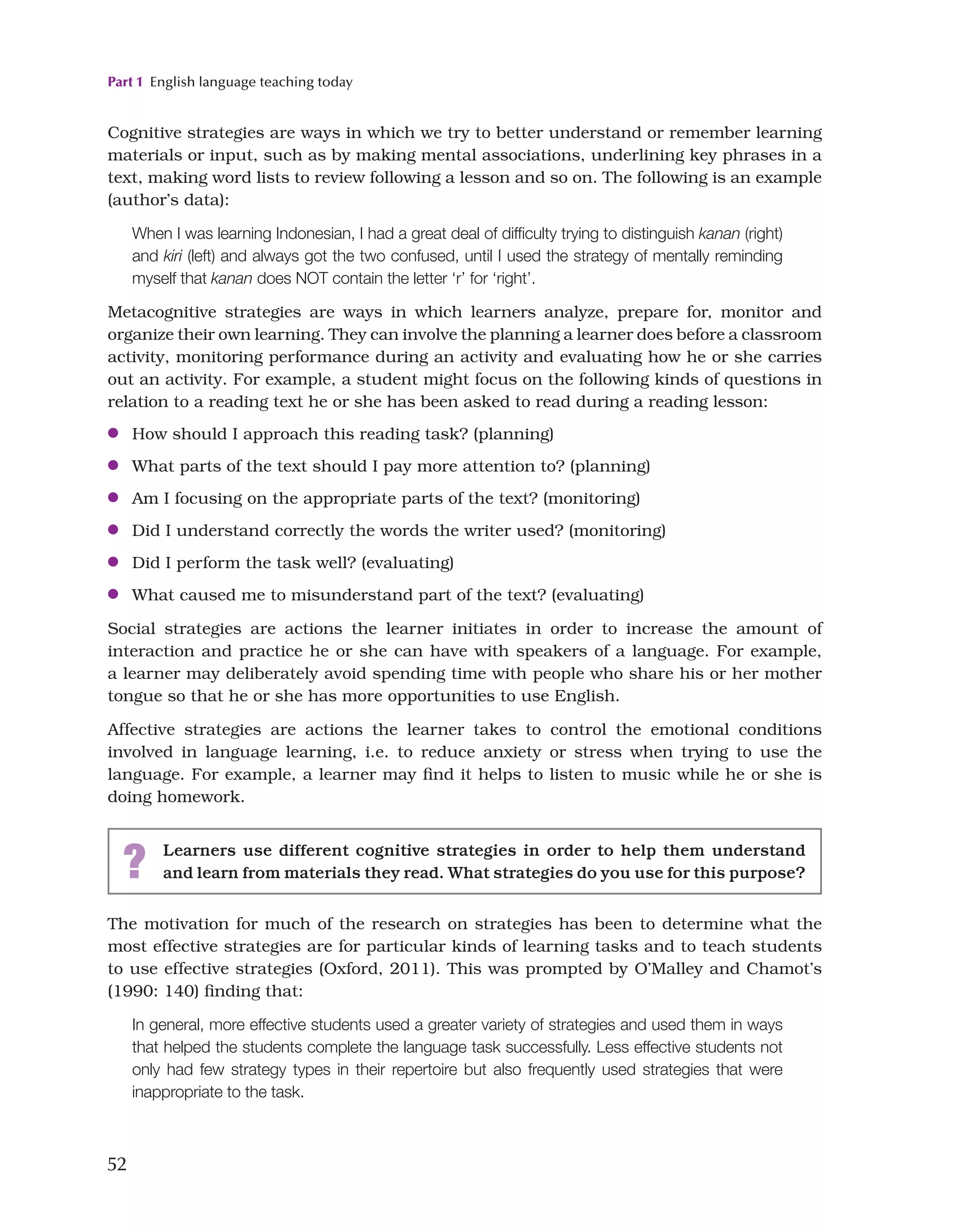 Part 1 English language teaching today
52
The motivation for much of the research on strategies has been to determine what the
most effective strategies are for particular kinds of learning tasks and to teach students
to use effective strategies (Oxford, 2011). This was prompted by O’Malley and Chamot’s
(1990: 140) finding that:
In general, more effective students used a greater variety of strategies and used them in ways
that helped the students complete the language task successfully. Less effective students not
only had few strategy types in their repertoire but also frequently used strategies that were
inappropriate to the task.
Cognitive strategies are ways in which we try to better understand or remember learning
materials or input, such as by making mental associations, underlining key phrases in a
text, making word lists to review following a lesson and so on. The following is an example
(author’s data):
When I was learning Indonesian, I had a great deal of difficulty trying to distinguish kanan (right)
and kiri (left) and always got the two confused, until I used the strategy of mentally reminding
myself that kanan does NOT contain the letter ‘r’ for ‘right’.
Metacognitive strategies are ways in which learners analyze, prepare for, monitor and
organize their own learning. They can involve the planning a learner does before a classroom
activity, monitoring performance during an activity and evaluating how he or she carries
out an activity. For example, a student might focus on the following kinds of questions in
relation to a reading text he or she has been asked to read during a reading lesson:
●
● How should I approach this reading task? (planning)
●
● What parts of the text should I pay more attention to? (planning)
●
● Am I focusing on the appropriate parts of the text? (monitoring)
●
● Did I understand correctly the words the writer used? (monitoring)
●
● Did I perform the task well? (evaluating)
●
● What caused me to misunderstand part of the text? (evaluating)
Social strategies are actions the learner initiates in order to increase the amount of
interaction and practice he or she can have with speakers of a language. For example,
a learner may deliberately avoid spending time with people who share his or her mother
tongue so that he or she has more opportunities to use English.
Affective strategies are actions the learner takes to control the emotional conditions
involved in language learning, i.e. to reduce anxiety or stress when trying to use the
language. For example, a learner may find it helps to listen to music while he or she is
doing homework.
? Learners use different cognitive strategies in order to help them understand
and learn from materials they read. What strategies do you use for this purpose?
 