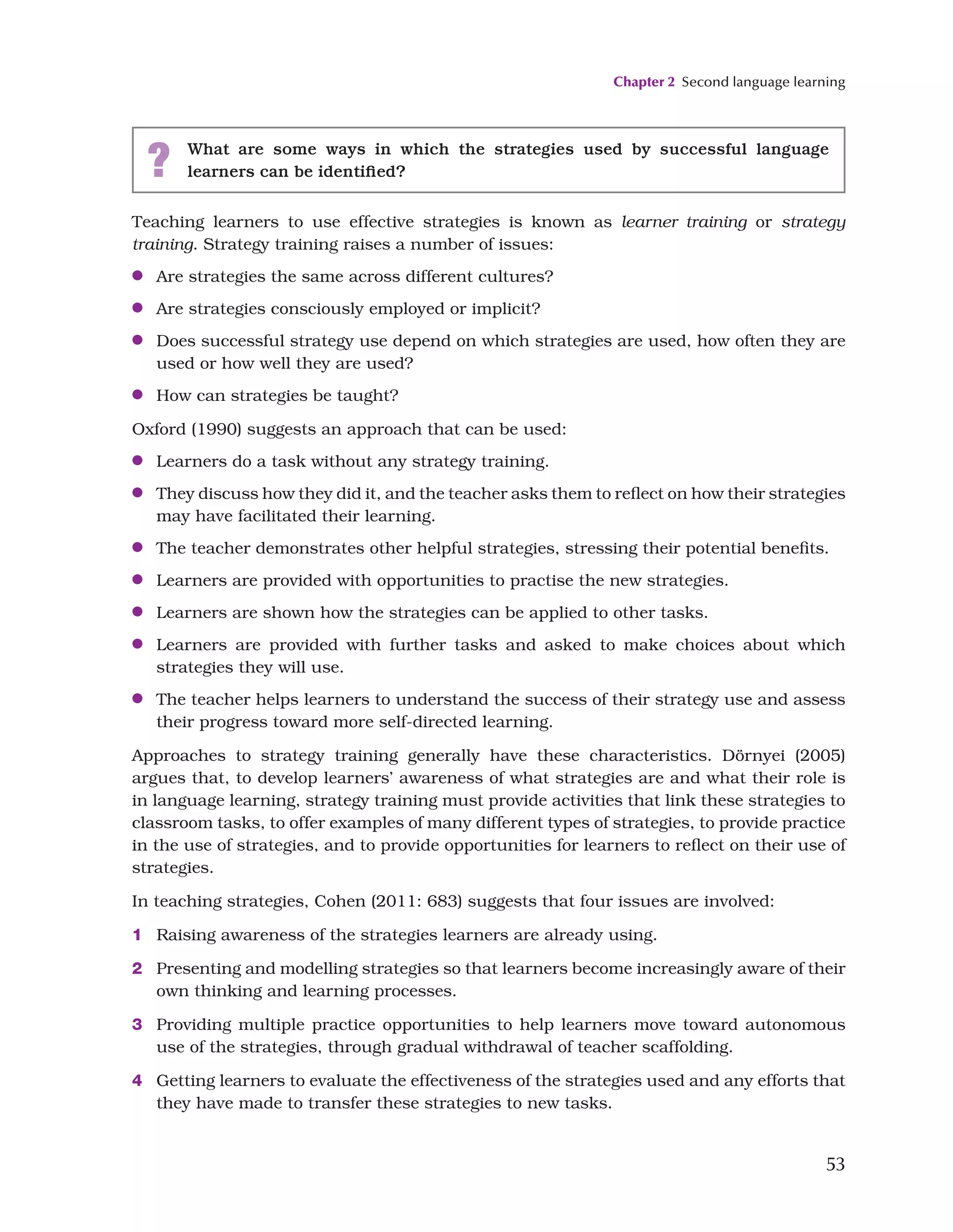 Chapter 2 Second language learning
53
Teaching learners to use effective strategies is known as learner training or strategy
training. Strategy training raises a number of issues:
●
● Are strategies the same across different cultures?
●
● Are strategies consciously employed or implicit?
●
● Does successful strategy use depend on which strategies are used, how often they are
used or how well they are used?
●
● How can strategies be taught?
Oxford (1990) suggests an approach that can be used:
●
● Learners do a task without any strategy training.
●
● They discuss how they did it, and the teacher asks them to reflect on how their strategies
may have facilitated their learning.
●
● The teacher demonstrates other helpful strategies, stressing their potential benefits.
●
● Learners are provided with opportunities to practise the new strategies.
●
● Learners are shown how the strategies can be applied to other tasks.
●
● Learners are provided with further tasks and asked to make choices about which
strategies they will use.
●
● The teacher helps learners to understand the success of their strategy use and assess
their progress toward more self-directed learning.
Approaches to strategy training generally have these characteristics. Dörnyei (2005)
argues that, to develop learners’ awareness of what strategies are and what their role is
in language learning, strategy training must provide activities that link these strategies to
classroom tasks, to offer examples of many different types of strategies, to provide practice
in the use of strategies, and to provide opportunities for learners to reflect on their use of
strategies.
In teaching strategies, Cohen (2011: 683) suggests that four issues are involved:
1 Raising awareness of the strategies learners are already using.
2 Presenting and modelling strategies so that learners become increasingly aware of their
own thinking and learning processes.
3 Providing multiple practice opportunities to help learners move toward autonomous
use of the strategies, through gradual withdrawal of teacher scaffolding.
4 Getting learners to evaluate the effectiveness of the strategies used and any efforts that
they have made to transfer these strategies to new tasks.
? What are some ways in which the strategies used by successful language
learners can be identified?
 