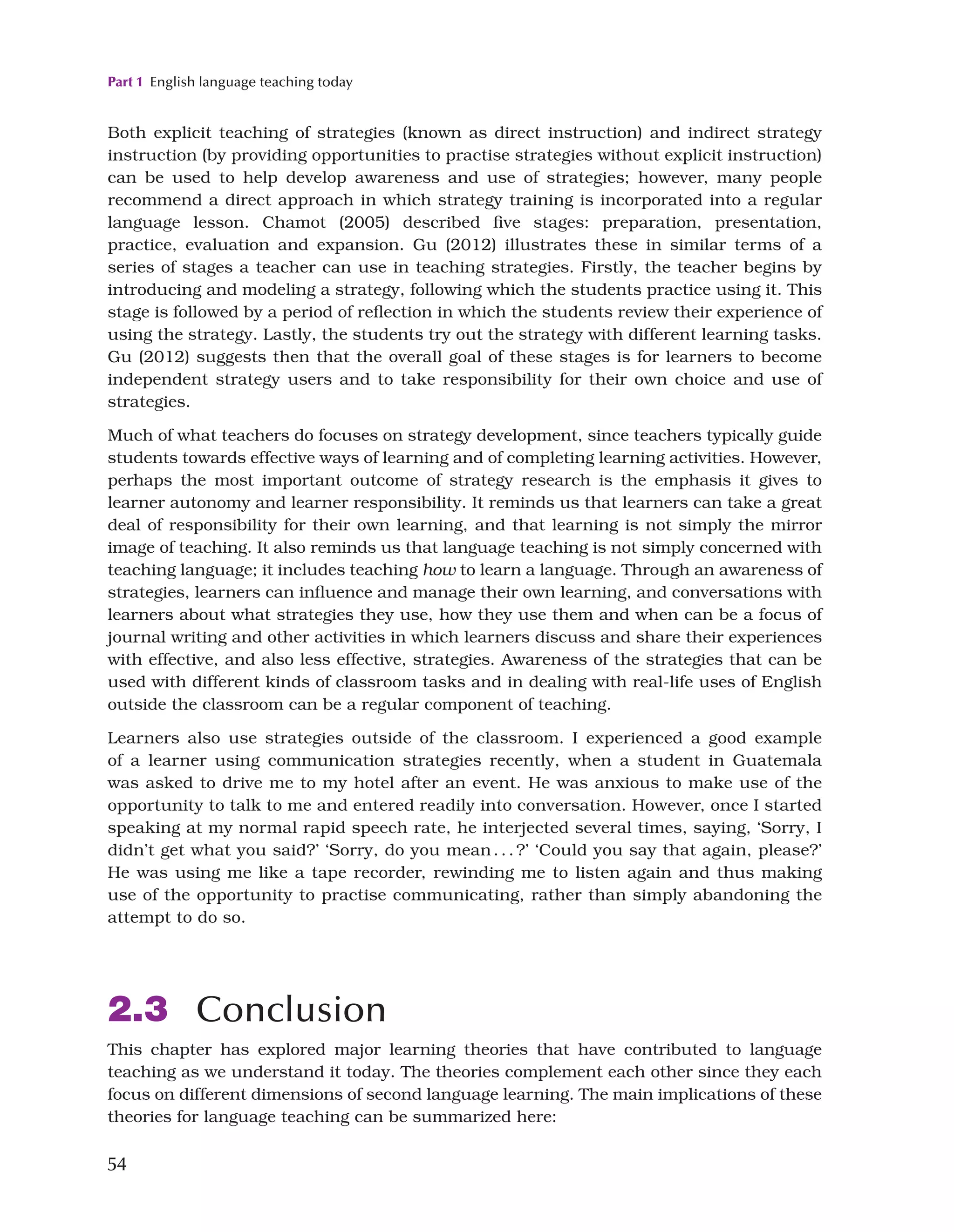 Part 1 English language teaching today
54
Both explicit teaching of strategies (known as direct instruction) and indirect strategy
instruction (by providing opportunities to practise strategies without explicit instruction)
can be used to help develop awareness and use of strategies; however, many people
recommend a direct approach in which strategy training is incorporated into a regular
language lesson. Chamot (2005) described five stages: preparation, presentation,
practice, evaluation and expansion. Gu (2012) illustrates these in similar terms of a
series of stages a teacher can use in teaching strategies. Firstly, the teacher begins by
introducing and modeling a strategy, following which the students practice using it. This
stage is followed by a period of reflection in which the students review their experience of
using the strategy. Lastly, the students try out the strategy with different learning tasks.
Gu (2012) suggests then that the overall goal of these stages is for learners to become
independent strategy users and to take responsibility for their own choice and use of
strategies.
Much of what teachers do focuses on strategy development, since teachers typically guide
students towards effective ways of learning and of completing learning activities. However,
perhaps the most important outcome of strategy research is the emphasis it gives to
learner autonomy and learner responsibility. It reminds us that learners can take a great
deal of responsibility for their own learning, and that learning is not simply the mirror
image of teaching. It also reminds us that language teaching is not simply concerned with
teaching language; it includes teaching how to learn a language. Through an awareness of
strategies, learners can influence and manage their own learning, and conversations with
learners about what strategies they use, how they use them and when can be a focus of
journal writing and other activities in which learners discuss and share their experiences
with effective, and also less effective, strategies. Awareness of the strategies that can be
used with different kinds of classroom tasks and in dealing with real-life uses of English
outside the classroom can be a regular component of teaching.
Learners also use strategies outside of the classroom. I experienced a good example
of a learner using communication strategies recently, when a student in Guatemala
was asked to drive me to my hotel after an event. He was anxious to make use of the
opportunity to talk to me and entered readily into conversation. However, once I started
speaking at my normal rapid speech rate, he interjected several times, saying, ‘Sorry, I
didn’t get what you said?’ ‘Sorry, do you mean...?’ ‘Could you say that again, please?’
He was using me like a tape recorder, rewinding me to listen again and thus making
use of the opportunity to practise communicating, rather than simply abandoning the
attempt to do so.
2.3 Conclusion
This chapter has explored major learning theories that have contributed to language
teaching as we understand it today. The theories complement each other since they each
focus on different dimensions of second language learning. The main implications of these
theories for language teaching can be summarized here:
 