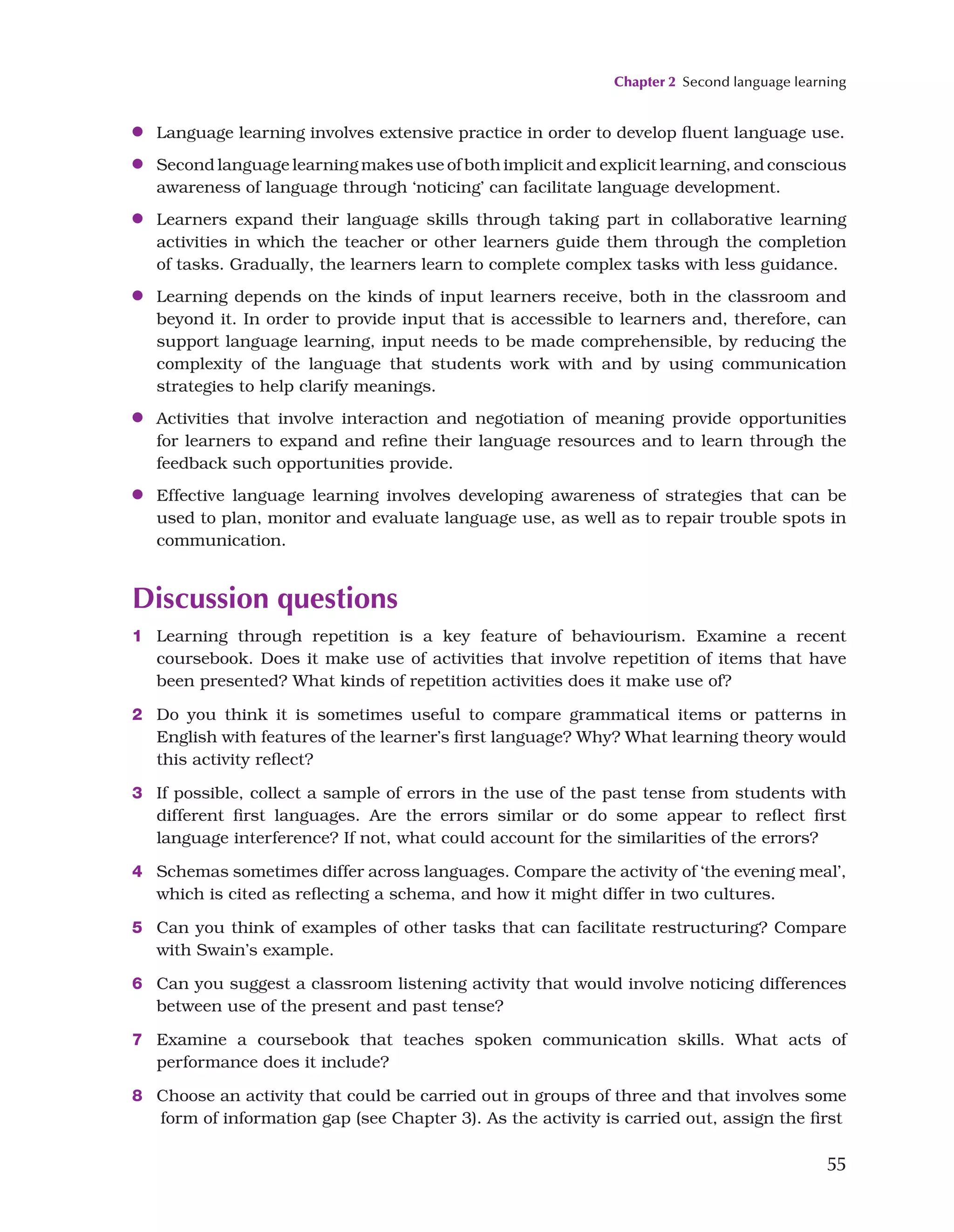 Chapter 2 Second language learning
55
●
● Language learning involves extensive practice in order to develop fluent language use.
●
● Second language learning makes use of both implicit and explicit learning, and conscious
awareness of language through ‘noticing’ can facilitate language development.
●
● Learners expand their language skills through taking part in collaborative learning
activities in which the teacher or other learners guide them through the completion
of tasks. Gradually, the learners learn to complete complex tasks with less guidance.
●
● Learning depends on the kinds of input learners receive, both in the classroom and
beyond it. In order to provide input that is accessible to learners and, therefore, can
support language learning, input needs to be made comprehensible, by reducing the
complexity of the language that students work with and by using communication
strategies to help clarify meanings.
●
● Activities that involve interaction and negotiation of meaning provide opportunities
for learners to expand and refine their language resources and to learn through the
feedback such opportunities provide.
●
● Effective language learning involves developing awareness of strategies that can be
used to plan, monitor and evaluate language use, as well as to repair trouble spots in
communication.
Discussion questions
1 Learning through repetition is a key feature of behaviourism. Examine a recent
coursebook. Does it make use of activities that involve repetition of items that have
been presented? What kinds of repetition activities does it make use of?
2 Do you think it is sometimes useful to compare grammatical items or patterns in
English with features of the learner’s first language? Why? What learning theory would
this activity reflect?
3 If possible, collect a sample of errors in the use of the past tense from students with
different first languages. Are the errors similar or do some appear to reflect first
language interference? If not, what could account for the similarities of the errors?
4 Schemas sometimes differ across languages. Compare the activity of ‘the evening meal’,
which is cited as reflecting a schema, and how it might differ in two cultures.
5 Can you think of examples of other tasks that can facilitate restructuring? Compare
with Swain’s example.
6 Can you suggest a classroom listening activity that would involve noticing differences
between use of the present and past tense?
7 Examine a coursebook that teaches spoken communication skills. What acts of
performance does it include?
8 Choose an activity that could be carried out in groups of three and that involves some
form of information gap (see Chapter 3). As the activity is carried out, assign the first
 