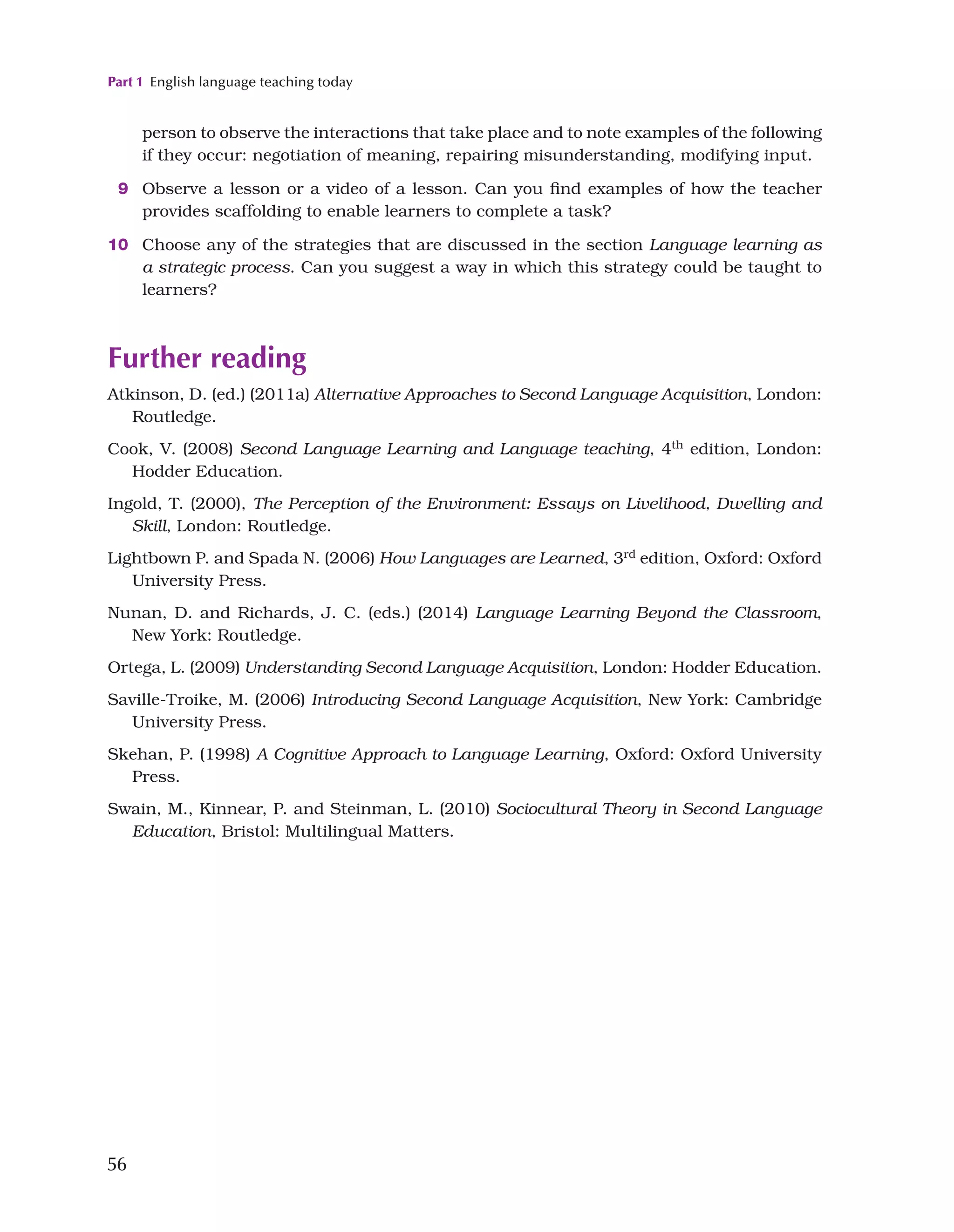 Part 1 English language teaching today
56
person to observe the interactions that take place and to note examples of the following
if they occur: negotiation of meaning, repairing misunderstanding, modifying input.
9 Observe a lesson or a video of a lesson. Can you find examples of how the teacher
provides scaffolding to enable learners to complete a task?
10 Choose any of the strategies that are discussed in the section Language learning as
a strategic process. Can you suggest a way in which this strategy could be taught to
learners?
Further reading
Atkinson, D. (ed.) (2011a) Alternative Approaches to Second Language Acquisition, London:
Routledge.
Cook, V. (2008) Second Language Learning and Language teaching, 4th
edition, London:
Hodder Education.
Ingold, T. (2000), The Perception of the Environment: Essays on Livelihood, Dwelling and
Skill, London: Routledge.
Lightbown P. and Spada N. (2006) How Languages are Learned, 3rd edition, Oxford: Oxford
University Press.
Nunan, D. and Richards, J. C. (eds.) (2014) Language Learning Beyond the Classroom,
New York: Routledge.
Ortega, L. (2009) Understanding Second Language Acquisition, London: Hodder Education.
Saville-Troike, M. (2006) Introducing Second Language Acquisition, New York: Cambridge
University Press.
Skehan, P. (1998) A Cognitive Approach to Language Learning, Oxford: Oxford University
Press.
Swain, M., Kinnear, P. and Steinman, L. (2010) Sociocultural Theory in Second Language
Education, Bristol: Multilingual Matters.
 