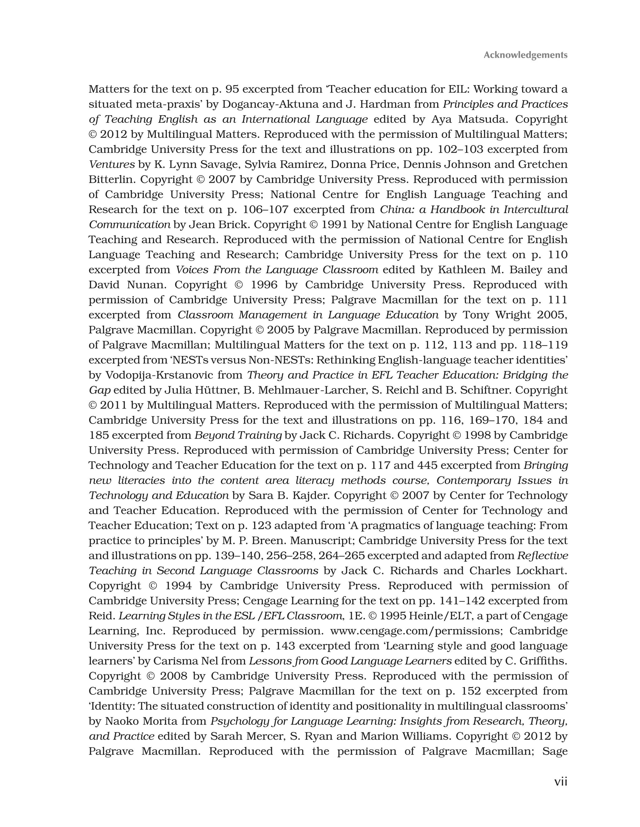 vii
Matters for the text on p. 95 excerpted from ‘Teacher education for EIL: Working toward a
situated meta-praxis’ by Dogancay-Aktuna and J. Hardman from Principles and Practices
of Teaching English as an International Language edited by Aya Matsuda. Copyright
© 2012 by Multilingual Matters. Reproduced with the permission of Multilingual Matters;
Cambridge University Press for the text and illustrations on pp. 102–103 excerpted from
Ventures by K. Lynn Savage, Sylvia Ramirez, Donna Price, Dennis Johnson and Gretchen
Bitterlin. Copyright © 2007 by Cambridge University Press. Reproduced with permission
of Cambridge University Press; National Centre for English Language Teaching and
Research for the text on p. 106–107 excerpted from China: a Handbook in Intercultural
Communication by Jean Brick. Copyright © 1991 by National Centre for English Language
Teaching and Research. Reproduced with the permission of National Centre for English
Language Teaching and Research; Cambridge University Press for the text on p. 110
excerpted from Voices From the Language Classroom edited by Kathleen M. Bailey and
David Nunan. Copyright © 1996 by Cambridge University Press. Reproduced with
permission of Cambridge University Press; Palgrave Macmillan for the text on p. 111
excerpted from Classroom Management in Language Education by Tony Wright 2005,
Palgrave Macmillan. Copyright © 2005 by Palgrave Macmillan. Reproduced by permission
of Palgrave Macmillan; Multilingual Matters for the text on p. 112, 113 and pp. 118–119
excerpted from ‘NESTs versus Non-NESTs: Rethinking English-language teacher identities’
by Vodopija-Krstanovic from Theory and Practice in EFL Teacher Education: Bridging the
Gap edited by Julia Hüttner, B. Mehlmauer-Larcher, S. Reichl and B. Schiftner. Copyright
© 2011 by Multilingual Matters. Reproduced with the permission of Multilingual Matters;
Cambridge University Press for the text and illustrations on pp. 116, 169–170, 184 and
185 excerpted from Beyond Training by Jack C. Richards. Copyright © 1998 by Cambridge
University Press. Reproduced with permission of Cambridge University Press; Center for
Technology and Teacher Education for the text on p. 117 and 445 excerpted from Bringing
new literacies into the content area literacy methods course, Contemporary Issues in
Technology and Education by Sara B. Kajder. Copyright © 2007 by Center for Technology
and Teacher Education. Reproduced with the permission of Center for Technology and
Teacher Education; Text on p. 123 adapted from ‘A pragmatics of language teaching: From
practice to principles’ by M. P. Breen. Manuscript; Cambridge University Press for the text
and illustrations on pp. 139–140, 256–258, 264–265 excerpted and adapted from Reflective
Teaching in Second Language Classrooms by Jack C. Richards and Charles Lockhart.
Copyright © 1994 by Cambridge University Press. Reproduced with permission of
Cambridge University Press; Cengage Learning for the text on pp. 141–142 excerpted from
Reid. Learning Styles in the ESL /EFL Classroom, 1E. © 1995 Heinle/ELT, a part of Cengage
Learning, Inc. Reproduced by permission. www.cengage.com/permissions; Cambridge
University Press for the text on p. 143 excerpted from ‘Learning style and good language
learners’ by Carisma Nel from Lessons from Good Language Learners edited by C. Griffiths.
Copyright © 2008 by Cambridge University Press. Reproduced with the permission of
Cambridge University Press; Palgrave Macmillan for the text on p. 152 excerpted from
‘Identity: The situated construction of identity and positionality in multilingual classrooms’
by Naoko Morita from Psychology for Language Learning: Insights from Research, Theory,
and Practice edited by Sarah Mercer, S. Ryan and Marion Williams. Copyright © 2012 by
Palgrave Macmillan. Reproduced with the permission of Palgrave Macmillan; Sage
Acknowledgements
 
