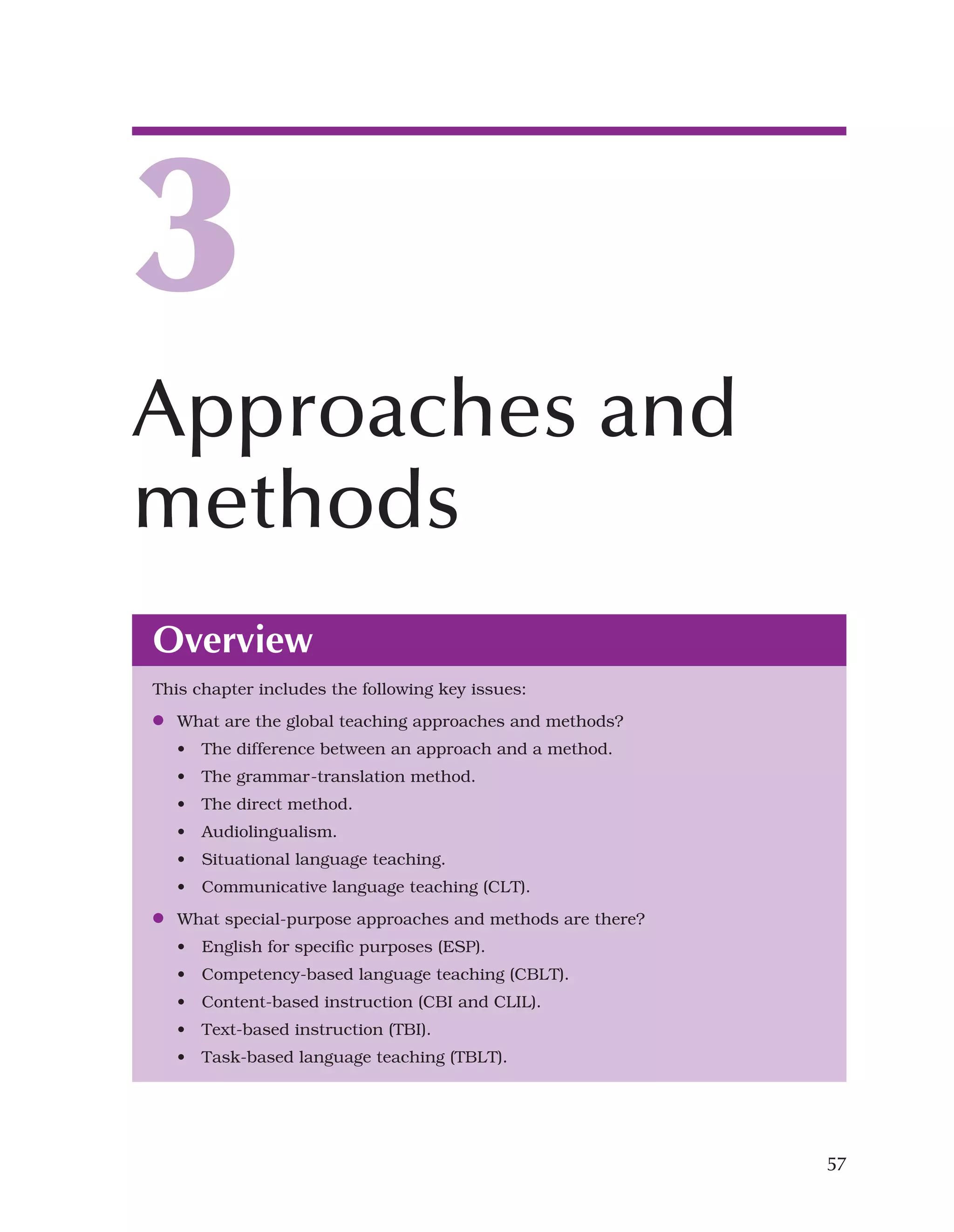 57
Overview
This chapter includes the following key issues:
●
● What are the global teaching approaches and methods?
• The difference between an approach and a method.
• The grammar-translation method.
• The direct method.
• Audiolingualism.
• Situational language teaching.
• Communicative language teaching (CLT).
●
● What special-purpose approaches and methods are there?
• English for specific purposes (ESP).
• Competency-based language teaching (CBLT).
• Content-based instruction (CBI and CLIL).
• Text-based instruction (TBI).
• Task-based language teaching (TBLT).
3
Approaches and
methods
 