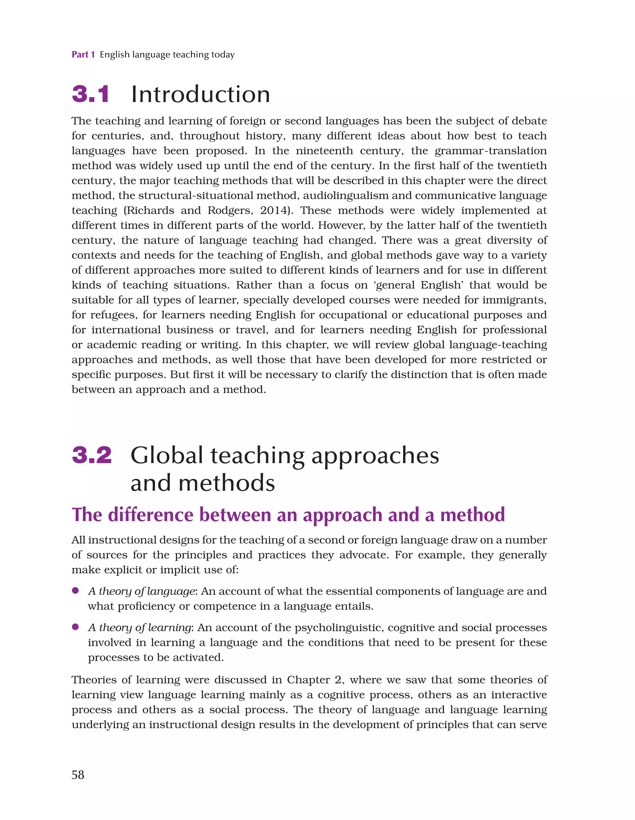 Part 1 English language teaching today
58
3.1 Introduction
The teaching and learning of foreign or second languages has been the subject of debate
for centuries, and, throughout history, many different ideas about how best to teach
languages have been proposed. In the nineteenth century, the grammar-translation
method was widely used up until the end of the century. In the first half of the twentieth
century, the major teaching methods that will be described in this chapter were the direct
method, the structural-situational method, audiolingualism and communicative language
teaching (Richards and Rodgers, 2014). These methods were widely implemented at
different times in different parts of the world. However, by the latter half of the twentieth
century, the nature of language teaching had changed. There was a great diversity of
contexts and needs for the teaching of English, and global methods gave way to a variety
of different approaches more suited to different kinds of learners and for use in different
kinds of teaching situations. Rather than a focus on ‘general English’ that would be
suitable for all types of learner, specially developed courses were needed for immigrants,
for refugees, for learners needing English for occupational or educational purposes and
for international business or travel, and for learners needing English for professional
or academic reading or writing. In this chapter, we will review global language-teaching
approaches and methods, as well those that have been developed for more restricted or
specific purposes. But first it will be necessary to clarify the distinction that is often made
between an approach and a method.
3.2 Global teaching approaches
and methods
The difference between an approach and a method
All instructional designs for the teaching of a second or foreign language draw on a number
of sources for the principles and practices they advocate. For example, they generally
make explicit or implicit use of:
●
● A theory of language: An account of what the essential components of language are and
what proficiency or competence in a language entails.
●
● A theory of learning: An account of the psycholinguistic, cognitive and social processes
involved in learning a language and the conditions that need to be present for these
processes to be activated.
Theories of learning were discussed in Chapter 2, where we saw that some theories of
learning view language learning mainly as a cognitive process, others as an interactive
process and others as a social process. The theory of language and language learning
underlying an instructional design results in the development of principles that can serve
 
