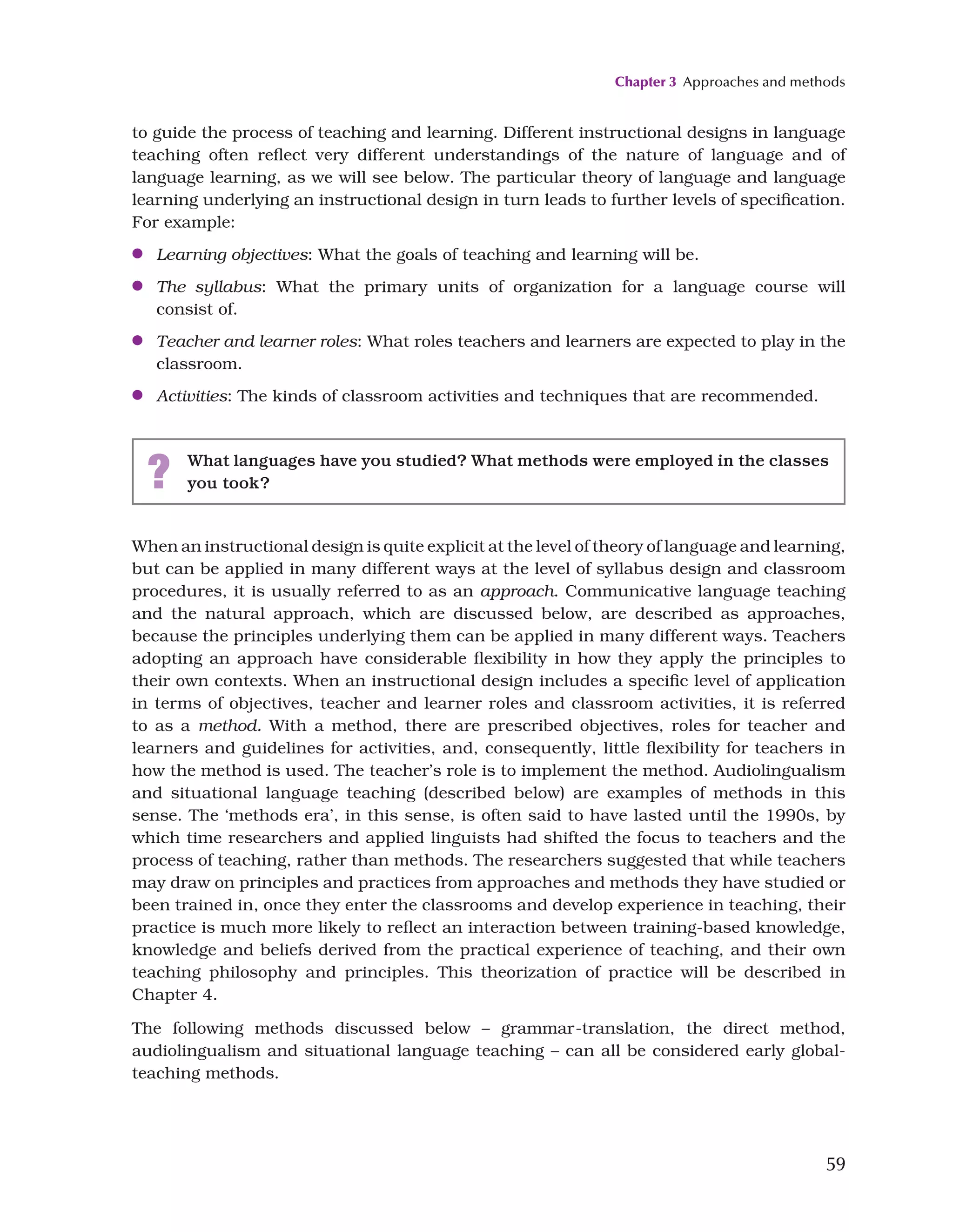 Chapter 3 Approaches and methods
59
When an instructional design is quite explicit at the level of theory of language and learning,
but can be applied in many different ways at the level of syllabus design and classroom
procedures, it is usually referred to as an approach. Communicative language teaching
and the natural approach, which are discussed below, are described as approaches,
because the principles underlying them can be applied in many different ways. Teachers
adopting an approach have considerable flexibility in how they apply the principles to
their own contexts. When an instructional design includes a specific level of application
in terms of objectives, teacher and learner roles and classroom activities, it is referred
to as a method. With a method, there are prescribed objectives, roles for teacher and
learners and guidelines for activities, and, consequently, little flexibility for teachers in
how the method is used. The teacher’s role is to implement the method. Audiolingualism
and situational language teaching (described below) are examples of methods in this
sense. The ‘methods era’, in this sense, is often said to have lasted until the 1990s, by
which time researchers and applied linguists had shifted the focus to teachers and the
process of teaching, rather than methods. The researchers suggested that while teachers
may draw on principles and practices from approaches and methods they have studied or
been trained in, once they enter the classrooms and develop experience in teaching, their
practice is much more likely to reflect an interaction between training-based knowledge,
knowledge and beliefs derived from the practical experience of teaching, and their own
teaching philosophy and principles. This theorization of practice will be described in
Chapter 4.
The following methods discussed below – grammar-translation, the direct method,
audiolingualism and situational language teaching – can all be considered early global-
teaching methods.
to guide the process of teaching and learning. Different instructional designs in language
teaching often reflect very different understandings of the nature of language and of
language learning, as we will see below. The particular theory of language and language
learning underlying an instructional design in turn leads to further levels of specification.
For example:
●
● Learning objectives: What the goals of teaching and learning will be.
●
● The syllabus: What the primary units of organization for a language course will
consist of.
●
● Teacher and learner roles: What roles teachers and learners are expected to play in the
classroom.
●
● Activities: The kinds of classroom activities and techniques that are recommended.
? What languages have you studied? What methods were employed in the classes
you took?
 