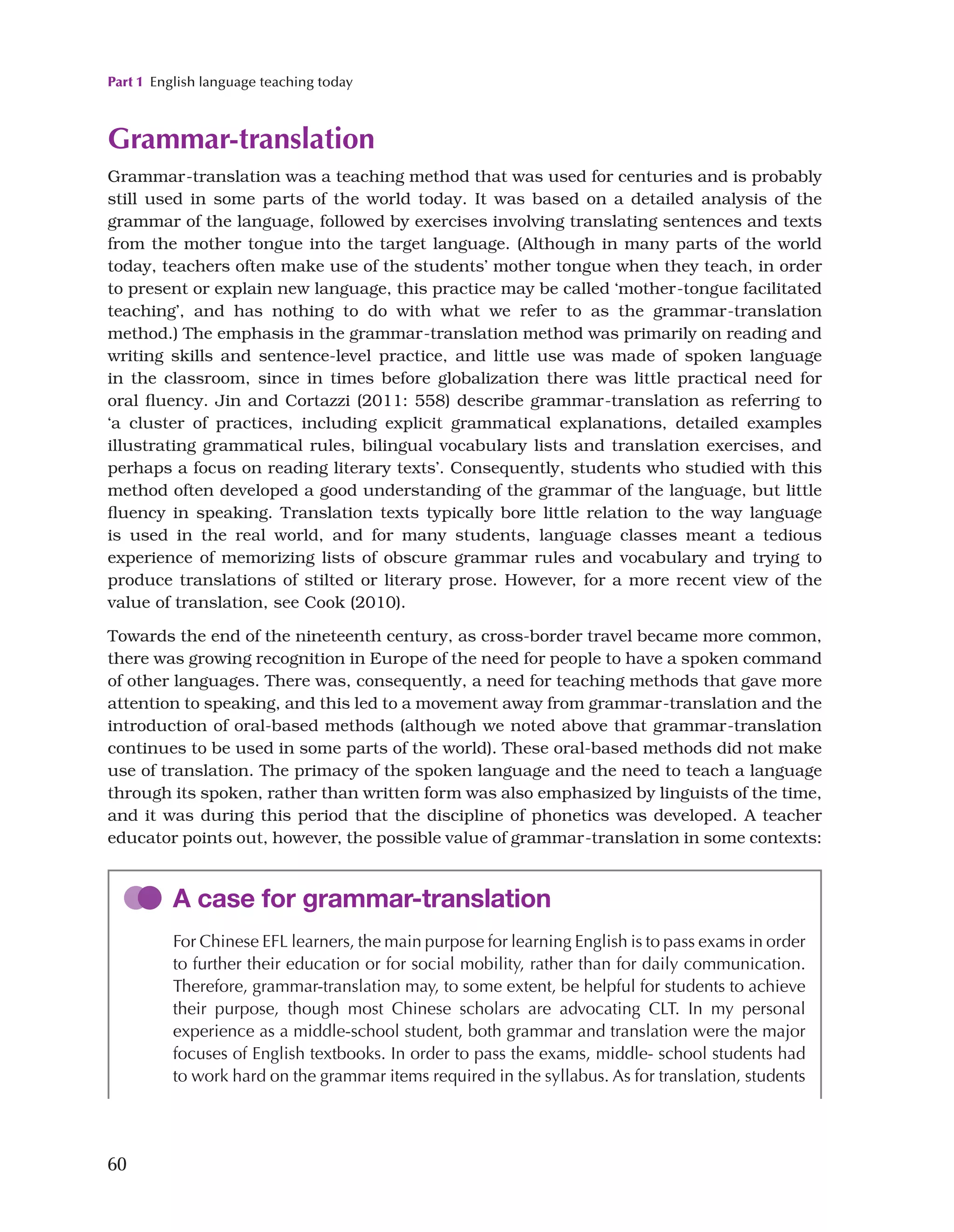 Part 1 English language teaching today
60
Grammar-translation
Grammar-translation was a teaching method that was used for centuries and is probably
still used in some parts of the world today. It was based on a detailed analysis of the
grammar of the language, followed by exercises involving translating sentences and texts
from the mother tongue into the target language. (Although in many parts of the world
today, teachers often make use of the students’ mother tongue when they teach, in order
to present or explain new language, this practice may be called ‘mother-tongue facilitated
teaching’, and has nothing to do with what we refer to as the grammar-translation
method.) The emphasis in the grammar-translation method was primarily on reading and
writing skills and sentence-level practice, and little use was made of spoken language
in the classroom, since in times before globalization there was little practical need for
oral fluency. Jin and Cortazzi (2011: 558) describe grammar-translation as referring to
‘a cluster of practices, including explicit grammatical explanations, detailed examples
illustrating grammatical rules, bilingual vocabulary lists and translation exercises, and
perhaps a focus on reading literary texts’. Consequently, students who studied with this
method often developed a good understanding of the grammar of the language, but little
fluency in speaking. Translation texts typically bore little relation to the way language
is used in the real world, and for many students, language classes meant a tedious
experience of memorizing lists of obscure grammar rules and vocabulary and trying to
produce translations of stilted or literary prose. However, for a more recent view of the
value of translation, see Cook (2010).
Towards the end of the nineteenth century, as cross-border travel became more common,
there was growing recognition in Europe of the need for people to have a spoken command
of other languages. There was, consequently, a need for teaching methods that gave more
attention to speaking, and this led to a movement away from grammar-translation and the
introduction of oral-based methods (although we noted above that grammar-translation
continues to be used in some parts of the world). These oral-based methods did not make
use of translation. The primacy of the spoken language and the need to teach a language
through its spoken, rather than written form was also emphasized by linguists of the time,
and it was during this period that the discipline of phonetics was developed. A teacher
educator points out, however, the possible value of grammar-translation in some contexts:
A case for grammar-translation
For Chinese EFL learners, the main purpose for learning English is to pass exams in order
to further their education or for social mobility, rather than for daily communication.
Therefore, grammar-translation may, to some extent, be helpful for students to achieve
their purpose, though most Chinese scholars are advocating CLT. In my personal
experience as a middle-school student, both grammar and translation were the major
focuses of English textbooks. In order to pass the exams, middle- school students had
to work hard on the grammar items required in the syllabus. As for translation, students
 