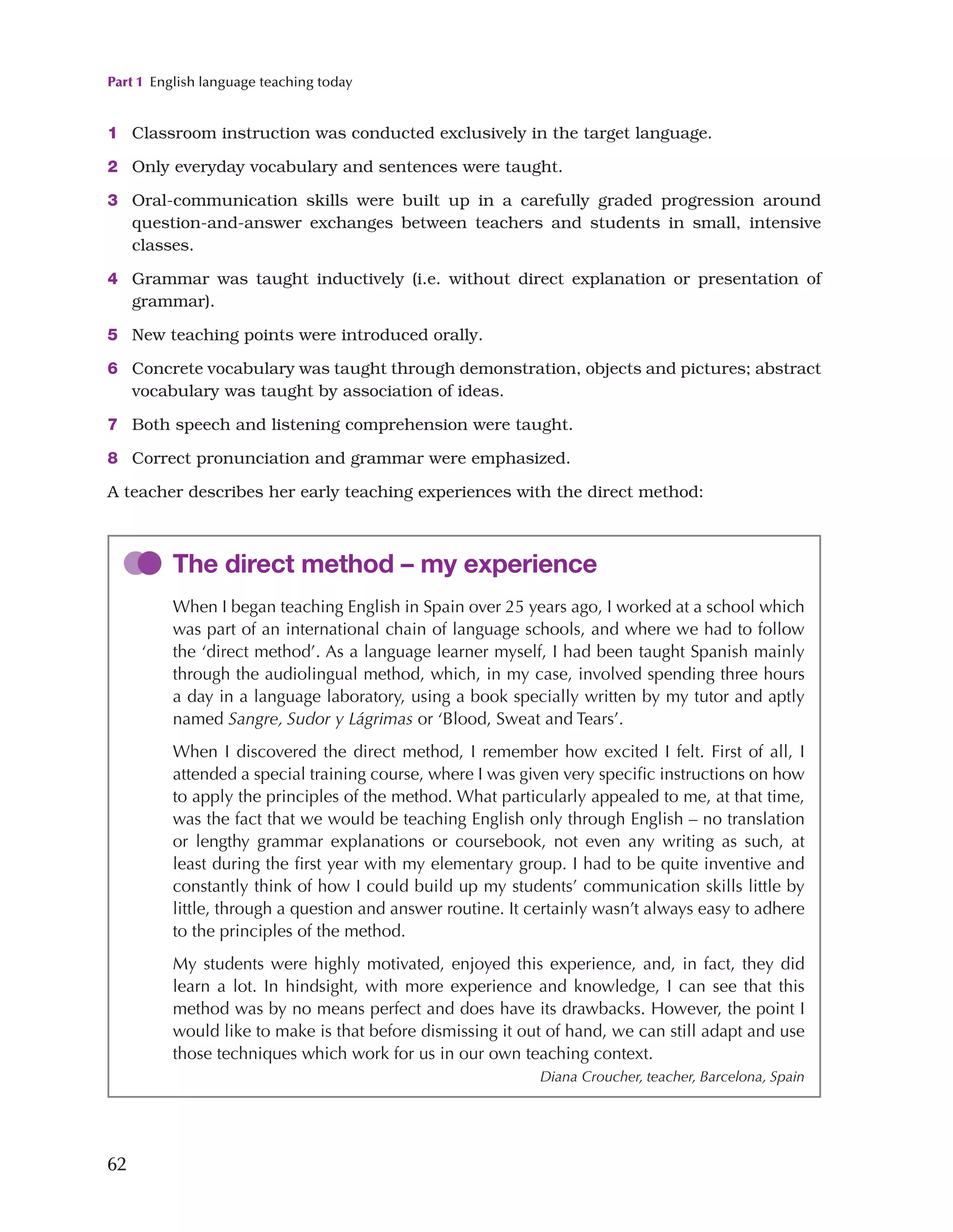 Part 1 English language teaching today
62
1 Classroom instruction was conducted exclusively in the target language.
2 Only everyday vocabulary and sentences were taught.
3 Oral-communication skills were built up in a carefully graded progression around
question-and-answer exchanges between teachers and students in small, intensive
classes.
4 Grammar was taught inductively (i.e. without direct explanation or presentation of
grammar).
5 New teaching points were introduced orally.
6 Concrete vocabulary was taught through demonstration, objects and pictures; abstract
vocabulary was taught by association of ideas.
7 Both speech and listening comprehension were taught.
8 Correct pronunciation and grammar were emphasized.
A teacher describes her early teaching experiences with the direct method:
The direct method – my experience
When I began teaching English in Spain over 25 years ago, I worked at a school which
was part of an international chain of language schools, and where we had to follow
the ‘direct method’. As a language learner myself, I had been taught Spanish mainly
through the audiolingual method, which, in my case, involved spending three hours
a day in a language laboratory, using a book specially written by my tutor and aptly
named Sangre, Sudor y Lágrimas or ‘Blood, Sweat and Tears’.
When I discovered the direct method, I remember how excited I felt. First of all, I
attended a special training course, where I was given very specific instructions on how
to apply the principles of the method. What particularly appealed to me, at that time,
was the fact that we would be teaching English only through English – no translation
or lengthy grammar explanations or coursebook, not even any writing as such, at
least during the first year with my elementary group. I had to be quite inventive and
constantly think of how I could build up my students’ communication skills little by
little, through a question and answer routine. It certainly wasn’t always easy to adhere
to the principles of the method.
My students were highly motivated, enjoyed this experience, and, in fact, they did
learn a lot. In hindsight, with more experience and knowledge, I can see that this
method was by no means perfect and does have its drawbacks. However, the point I
would like to make is that before dismissing it out of hand, we can still adapt and use
those techniques which work for us in our own teaching context.
Diana Croucher, teacher, Barcelona, Spain
 