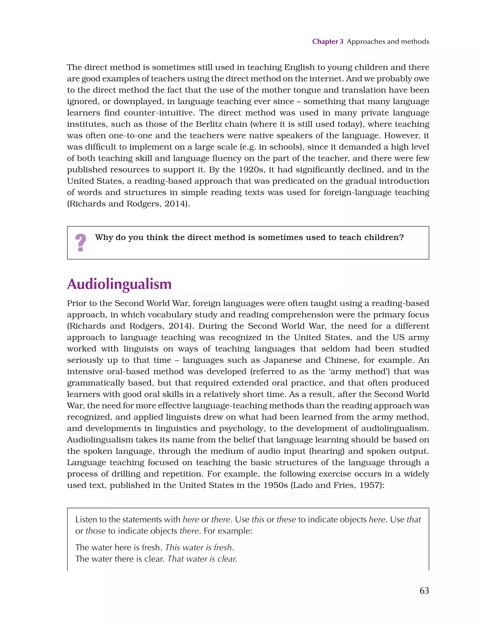 Chapter 3 Approaches and methods
63
Audiolingualism
Prior to the Second World War, foreign languages were often taught using a reading-based
approach, in which vocabulary study and reading comprehension were the primary focus
(Richards and Rodgers, 2014). During the Second World War, the need for a different
approach to language teaching was recognized in the United States, and the US army
worked with linguists on ways of teaching languages that seldom had been studied
seriously up to that time – languages such as Japanese and Chinese, for example. An
intensive oral-based method was developed (referred to as the ‘army method’) that was
grammatically based, but that required extended oral practice, and that often produced
learners with good oral skills in a relatively short time. As a result, after the Second World
War, the need for more effective language-teaching methods than the reading approach was
recognized, and applied linguists drew on what had been learned from the army method,
and developments in linguistics and psychology, to the development of audiolingualism.
Audiolingualism takes its name from the belief that language learning should be based on
the spoken language, through the medium of audio input (hearing) and spoken output.
Language teaching focused on teaching the basic structures of the language through a
process of drilling and repetition. For example, the following exercise occurs in a widely
used text, published in the United States in the 1950s (Lado and Fries, 1957):
The direct method is sometimes still used in teaching English to young children and there
are good examples of teachers using the direct method on the internet. And we probably owe
to the direct method the fact that the use of the mother tongue and translation have been
ignored, or downplayed, in language teaching ever since – something that many language
learners find counter-intuitive. The direct method was used in many private language
institutes, such as those of the Berlitz chain (where it is still used today), where teaching
was often one-to-one and the teachers were native speakers of the language. However, it
was difficult to implement on a large scale (e.g. in schools), since it demanded a high level
of both teaching skill and language fluency on the part of the teacher, and there were few
published resources to support it. By the 1920s, it had significantly declined, and in the
United States, a reading-based approach that was predicated on the gradual introduction
of words and structures in simple reading texts was used for foreign-language teaching
(Richards and Rodgers, 2014).
? Why do you think the direct method is sometimes used to teach children?
Listen to the statements with here or there. Use this or these to indicate objects here. Use that
or those to indicate objects there. For example:
The water here is fresh. This water is fresh.
The water there is clear. That water is clear.
 