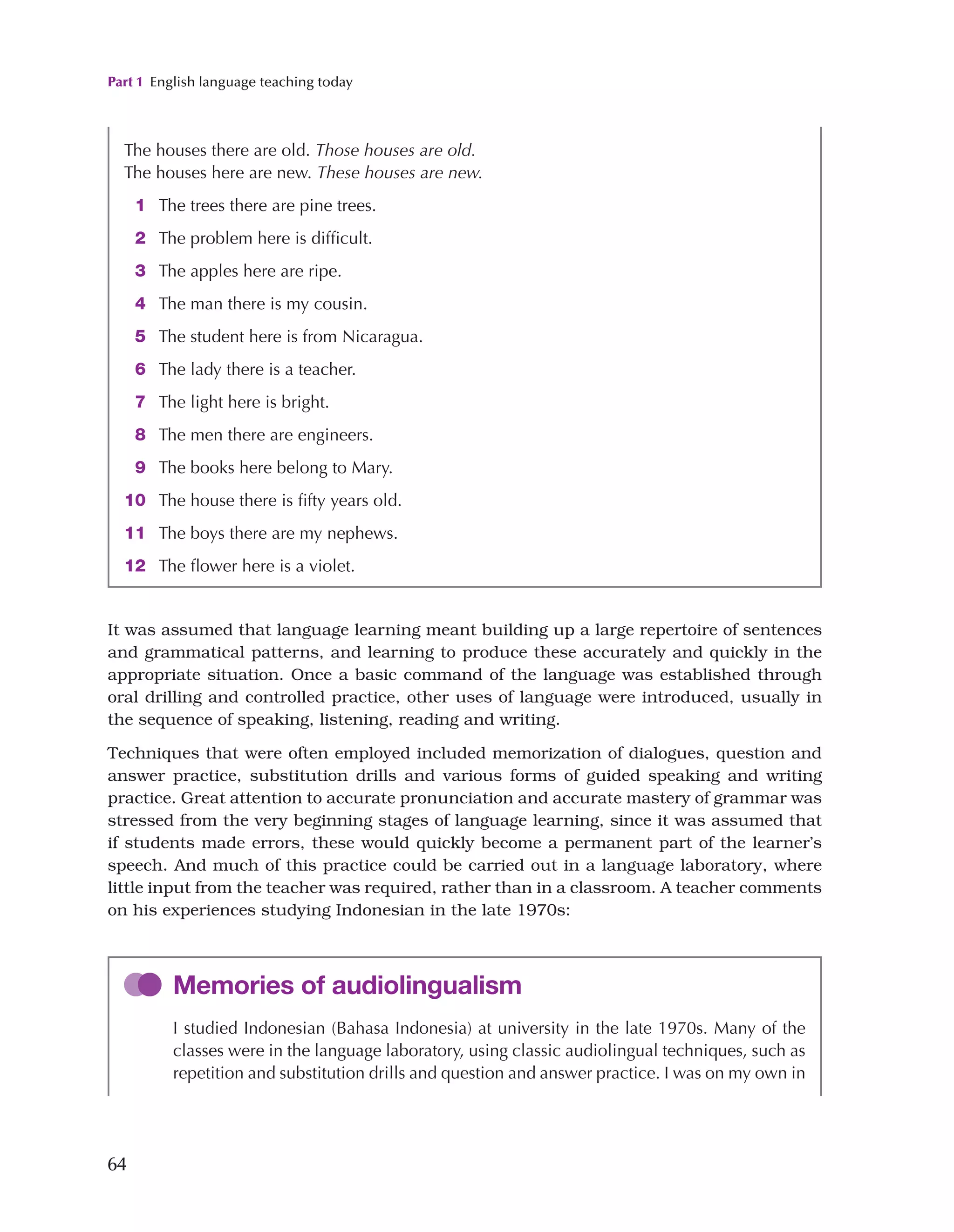 Part 1 English language teaching today
64
It was assumed that language learning meant building up a large repertoire of sentences
and grammatical patterns, and learning to produce these accurately and quickly in the
appropriate situation. Once a basic command of the language was established through
oral drilling and controlled practice, other uses of language were introduced, usually in
the sequence of speaking, listening, reading and writing.
Techniques that were often employed included memorization of dialogues, question and
answer practice, substitution drills and various forms of guided speaking and writing
practice. Great attention to accurate pronunciation and accurate mastery of grammar was
stressed from the very beginning stages of language learning, since it was assumed that
if students made errors, these would quickly become a permanent part of the learner’s
speech. And much of this practice could be carried out in a language laboratory, where
little input from the teacher was required, rather than in a classroom. A teacher comments
on his experiences studying Indonesian in the late 1970s:
The houses there are old. Those houses are old.
The houses here are new. These houses are new.
1 The trees there are pine trees.
2 The problem here is difficult.
3 The apples here are ripe.
4 The man there is my cousin.
5 The student here is from Nicaragua.
6 The lady there is a teacher.
7 The light here is bright.
8 The men there are engineers.
9 The books here belong to Mary.
10 The house there is fifty years old.
11 The boys there are my nephews.
12 The flower here is a violet.
Memories of audiolingualism
I studied Indonesian (Bahasa Indonesia) at university in the late 1970s. Many of the
classes were in the language laboratory, using classic audiolingual techniques, such as
repetition and substitution drills and question and answer practice. I was on my own in
 