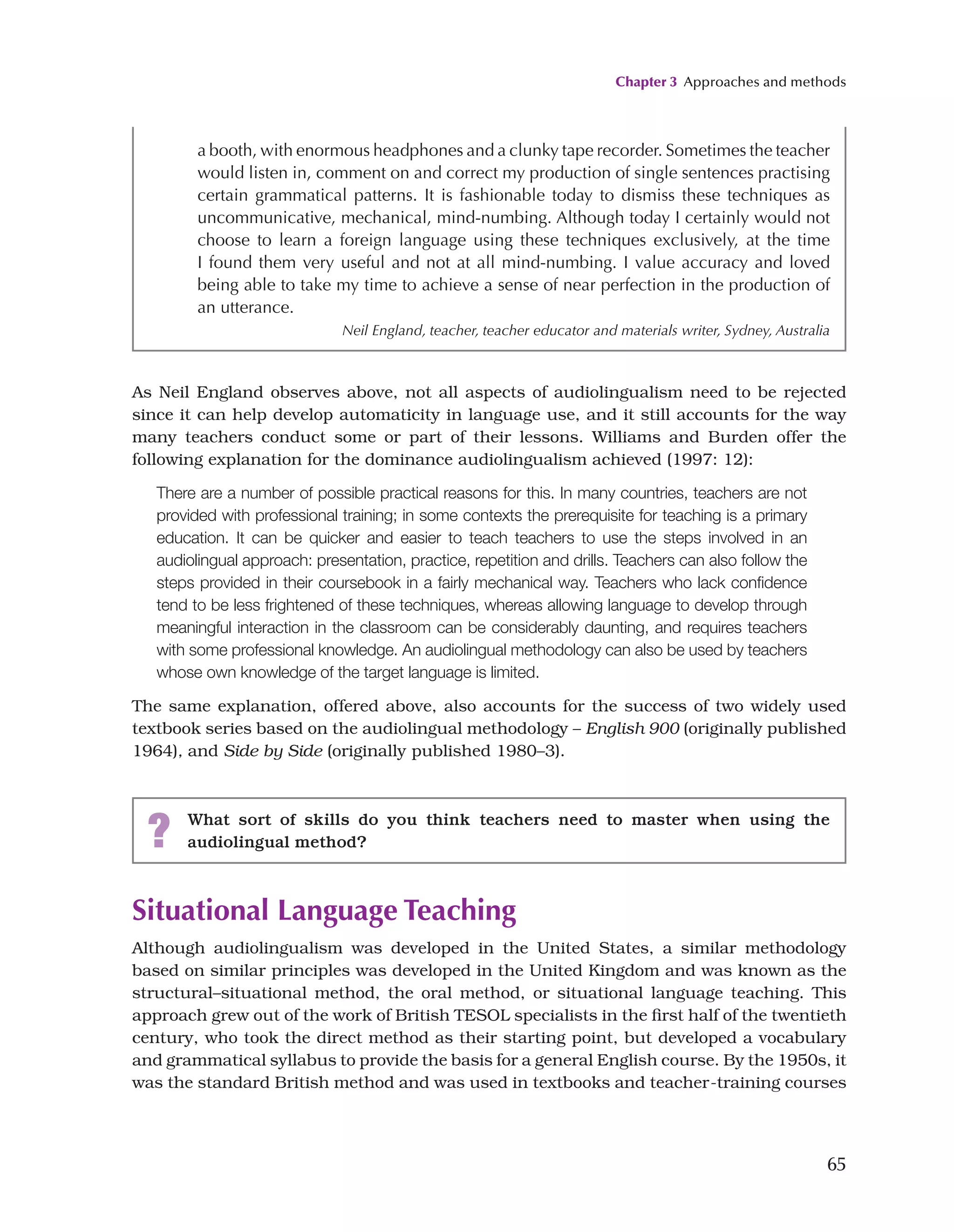 Chapter 3 Approaches and methods
65
a booth, with enormous headphones and a clunky tape recorder. Sometimes the teacher
would listen in, comment on and correct my production of single sentences practising
certain grammatical patterns. It is fashionable today to dismiss these techniques as
uncommunicative, mechanical, mind-numbing. Although today I certainly would not
choose to learn a foreign language using these techniques exclusively, at the time
I found them very useful and not at all mind-numbing. I value accuracy and loved
being able to take my time to achieve a sense of near perfection in the production of
an utterance.
Neil England, teacher, teacher educator and materials writer, Sydney, Australia
As Neil England observes above, not all aspects of audiolingualism need to be rejected
since it can help develop automaticity in language use, and it still accounts for the way
many teachers conduct some or part of their lessons. Williams and Burden offer the
following explanation for the dominance audiolingualism achieved (1997: 12):
There are a number of possible practical reasons for this. In many countries, teachers are not
provided with professional training; in some contexts the prerequisite for teaching is a primary
education. It can be quicker and easier to teach teachers to use the steps involved in an
audiolingual approach: presentation, practice, repetition and drills. Teachers can also follow the
steps provided in their coursebook in a fairly mechanical way. Teachers who lack confidence
tend to be less frightened of these techniques, whereas allowing language to develop through
meaningful interaction in the classroom can be considerably daunting, and requires teachers
with some professional knowledge. An audiolingual methodology can also be used by teachers
whose own knowledge of the target language is limited.
The same explanation, offered above, also accounts for the success of two widely used
textbook series based on the audiolingual methodology – English 900 (originally published
1964), and Side by Side (originally published 1980–3).
? What sort of skills do you think teachers need to master when using the
audiolingual method?
Situational Language Teaching
Although audiolingualism was developed in the United States, a similar methodology
based on similar principles was developed in the United Kingdom and was known as the
structural–situational method, the oral method, or situational language teaching. This
approach grew out of the work of British TESOL specialists in the first half of the twentieth
century, who took the direct method as their starting point, but developed a vocabulary
and grammatical syllabus to provide the basis for a general English course. By the 1950s, it
was the standard British method and was used in textbooks and teacher-training courses
 