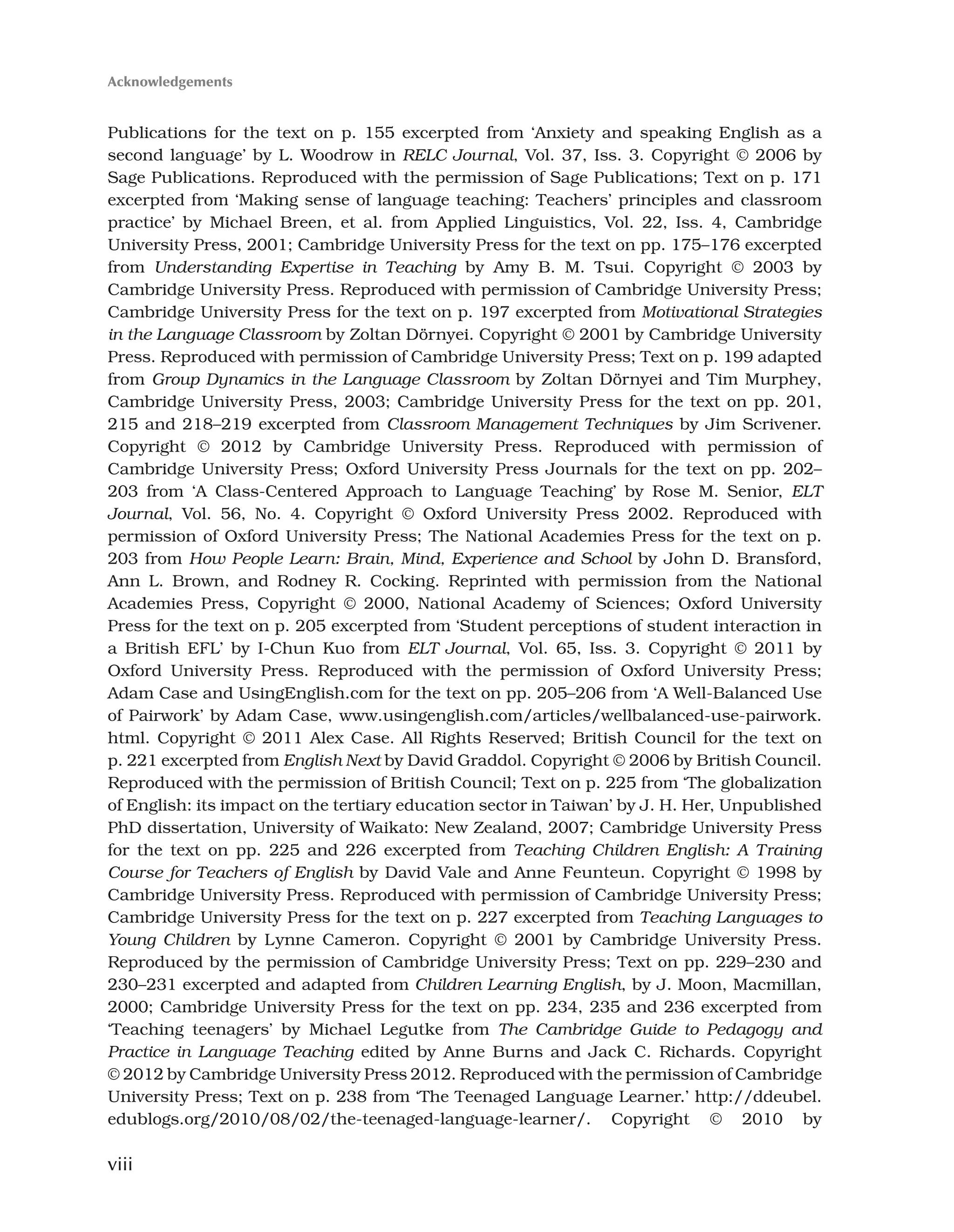 viii
Publications for the text on p. 155 excerpted from ‘Anxiety and speaking English as a
second language’ by L. Woodrow in RELC Journal, Vol. 37, Iss. 3. Copyright © 2006 by
Sage Publications. Reproduced with the permission of Sage Publications; Text on p. 171
excerpted from ‘Making sense of language teaching: Teachers’ principles and classroom
practice’ by Michael Breen, et al. from Applied Linguistics, Vol. 22, Iss. 4, Cambridge
University Press, 2001; Cambridge University Press for the text on pp. 175–176 excerpted
from Understanding Expertise in Teaching by Amy B. M. Tsui. Copyright © 2003 by
Cambridge University Press. Reproduced with permission of Cambridge University Press;
Cambridge University Press for the text on p. 197 excerpted from Motivational Strategies
in the Language Classroom by Zoltan Dörnyei. Copyright © 2001 by Cambridge University
Press. Reproduced with permission of Cambridge University Press; Text on p. 199 adapted
from Group Dynamics in the Language Classroom by Zoltan Dörnyei and Tim Murphey,
Cambridge University Press, 2003; Cambridge University Press for the text on pp. 201,
215 and 218–219 excerpted from Classroom Management Techniques by Jim Scrivener.
Copyright © 2012 by Cambridge University Press. Reproduced with permission of
Cambridge University Press; Oxford University Press Journals for the text on pp. 202–
203 from ‘A Class-Centered Approach to Language Teaching’ by Rose M. Senior, ELT
Journal, Vol. 56, No. 4. Copyright © Oxford University Press 2002. Reproduced with
permission of Oxford University Press; The National Academies Press for the text on p.
203 from How People Learn: Brain, Mind, Experience and School by John D. Bransford,
Ann L. Brown, and Rodney R. Cocking. Reprinted with permission from the National
Academies Press, Copyright © 2000, National Academy of Sciences; Oxford University
Press for the text on p. 205 excerpted from ‘Student perceptions of student interaction in
a British EFL’ by I-Chun Kuo from ELT Journal, Vol. 65, Iss. 3. Copyright © 2011 by
Oxford University Press. Reproduced with the permission of Oxford University Press;
Adam Case and UsingEnglish.com for the text on pp. 205–206 from ‘A Well-Balanced Use
of Pairwork’ by Adam Case, www.usingenglish.com/articles/wellbalanced-use-pairwork.
html. Copyright © 2011 Alex Case. All Rights Reserved; British Council for the text on
p. 221 excerpted from English Next by David Graddol. Copyright © 2006 by British Council.
Reproduced with the permission of British Council; Text on p. 225 from ‘The globalization
of English: its impact on the tertiary education sector in Taiwan’ by J. H. Her, Unpublished
PhD dissertation, University of Waikato: New Zealand, 2007; Cambridge University Press
for the text on pp. 225 and 226 excerpted from Teaching Children English: A Training
Course for Teachers of English by David Vale and Anne Feunteun. Copyright © 1998 by
Cambridge University Press. Reproduced with permission of Cambridge University Press;
Cambridge University Press for the text on p. 227 excerpted from Teaching Languages to
Young Children by Lynne Cameron. Copyright © 2001 by Cambridge University Press.
Reproduced by the permission of Cambridge University Press; Text on pp. 229–230 and
230–231 excerpted and adapted from Children Learning English, by J. Moon, Macmillan,
2000; Cambridge University Press for the text on pp. 234, 235 and 236 excerpted from
‘Teaching teenagers’ by Michael Legutke from The Cambridge Guide to Pedagogy and
Practice in Language Teaching edited by Anne Burns and Jack C. Richards. Copyright
© 2012 by Cambridge University Press 2012. Reproduced with the permission of Cambridge
University Press; Text on p. 238 from ‘The Teenaged Language Learner.’ http://ddeubel.
edublogs.org/2010/08/02/the-teenaged-language-learner/. Copyright © 2010 by
Acknowledgements
 