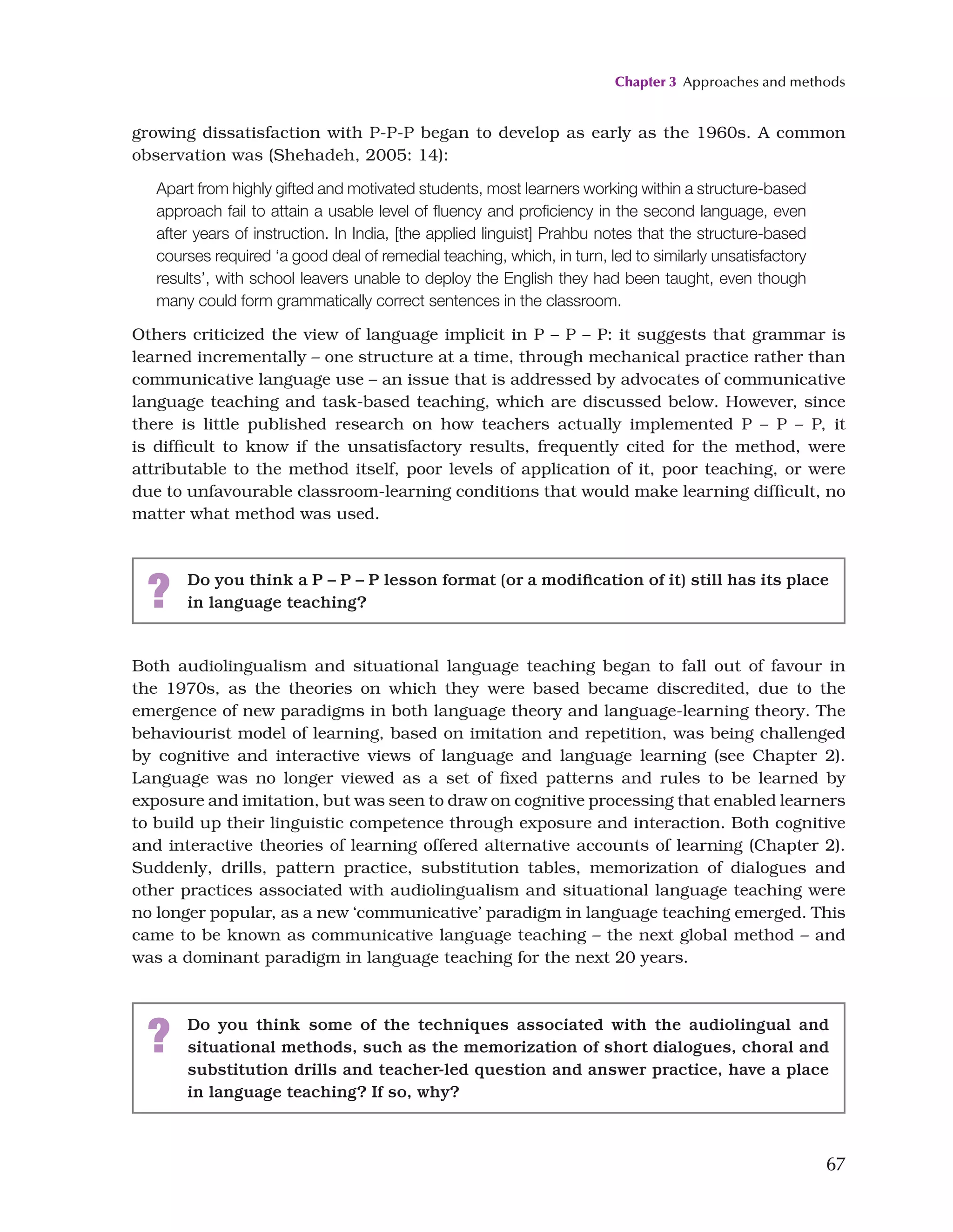 Chapter 3 Approaches and methods
67
growing dissatisfaction with P-P-P began to develop as early as the 1960s. A common
observation was (Shehadeh, 2005: 14):
Apart from highly gifted and motivated students, most learners working within a structure-based
approach fail to attain a usable level of fluency and proficiency in the second language, even
after years of instruction. In India, [the applied linguist] Prahbu notes that the structure-based
courses required ‘a good deal of remedial teaching, which, in turn, led to similarly unsatisfactory
results’, with school leavers unable to deploy the English they had been taught, even though
many could form grammatically correct sentences in the classroom.
Others criticized the view of language implicit in P – P – P: it suggests that grammar is
learned incrementally – one structure at a time, through mechanical practice rather than
communicative language use – an issue that is addressed by advocates of communicative
language teaching and task-based teaching, which are discussed below. However, since
there is little published research on how teachers actually implemented P – P – P, it
is difficult to know if the unsatisfactory results, frequently cited for the method, were
attributable to the method itself, poor levels of application of it, poor teaching, or were
due to unfavourable classroom-learning conditions that would make learning difficult, no
matter what method was used.
? Do you think a P – P – P lesson format (or a modification of it) still has its place
in language teaching?
Both audiolingualism and situational language teaching began to fall out of favour in
the 1970s, as the theories on which they were based became discredited, due to the
emergence of new paradigms in both language theory and language-learning theory. The
behaviourist model of learning, based on imitation and repetition, was being challenged
by cognitive and interactive views of language and language learning (see Chapter 2).
Language was no longer viewed as a set of fixed patterns and rules to be learned by
exposure and imitation, but was seen to draw on cognitive processing that enabled learners
to build up their linguistic competence through exposure and interaction. Both cognitive
and interactive theories of learning offered alternative accounts of learning (Chapter 2).
Suddenly, drills, pattern practice, substitution tables, memorization of dialogues and
other practices associated with audiolingualism and situational language teaching were
no longer popular, as a new ‘communicative’ paradigm in language teaching emerged. This
came to be known as communicative language teaching – the next global method – and
was a dominant paradigm in language teaching for the next 20 years.
? Do you think some of the techniques associated with the audiolingual and
situational methods, such as the memorization of short dialogues, choral and
substitution drills and teacher-led question and answer practice, have a place
in language teaching? If so, why?
 