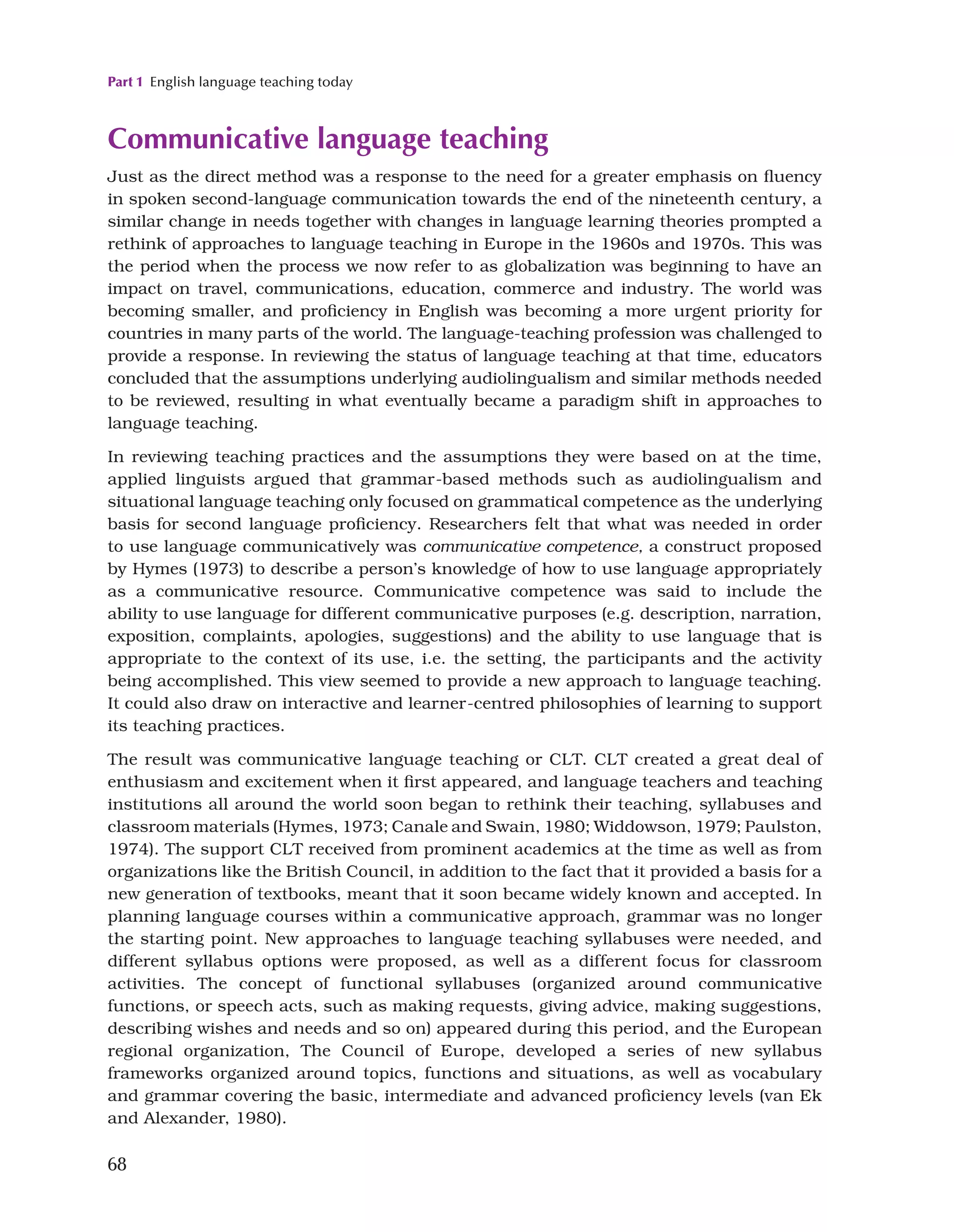 Part 1 English language teaching today
68
Communicative language teaching
Just as the direct method was a response to the need for a greater emphasis on fluency
in spoken second-language communication towards the end of the nineteenth century, a
similar change in needs together with changes in language learning theories prompted a
rethink of approaches to language teaching in Europe in the 1960s and 1970s. This was
the period when the process we now refer to as globalization was beginning to have an
impact on travel, communications, education, commerce and industry. The world was
becoming smaller, and proficiency in English was becoming a more urgent priority for
countries in many parts of the world. The language-teaching profession was challenged to
provide a response. In reviewing the status of language teaching at that time, educators
concluded that the assumptions underlying audiolingualism and similar methods needed
to be reviewed, resulting in what eventually became a paradigm shift in approaches to
language teaching.
In reviewing teaching practices and the assumptions they were based on at the time,
applied linguists argued that grammar-based methods such as audiolingualism and
situational language teaching only focused on grammatical competence as the underlying
basis for second language proficiency. Researchers felt that what was needed in order
to use language communicatively was communicative competence, a construct proposed
by Hymes (1973) to describe a person’s knowledge of how to use language appropriately
as a communicative resource. Communicative competence was said to include the
ability to use language for different communicative purposes (e.g. description, narration,
exposition, complaints, apologies, suggestions) and the ability to use language that is
appropriate to the context of its use, i.e. the setting, the participants and the activity
being accomplished. This view seemed to provide a new approach to language teaching.
It could also draw on interactive and learner-centred philosophies of learning to support
its teaching practices.
The result was communicative language teaching or CLT. CLT created a great deal of
enthusiasm and excitement when it first appeared, and language teachers and teaching
institutions all around the world soon began to rethink their teaching, syllabuses and
classroom materials (Hymes, 1973; Canale and Swain, 1980; Widdowson, 1979; Paulston,
1974). The support CLT received from prominent academics at the time as well as from
organizations like the British Council, in addition to the fact that it provided a basis for a
new generation of textbooks, meant that it soon became widely known and accepted. In
planning language courses within a communicative approach, grammar was no longer
the starting point. New approaches to language teaching syllabuses were needed, and
different syllabus options were proposed, as well as a different focus for classroom
activities. The concept of functional syllabuses (organized around communicative
functions, or speech acts, such as making requests, giving advice, making suggestions,
describing wishes and needs and so on) appeared during this period, and the European
regional organization, The Council of Europe, developed a series of new syllabus
frameworks organized around topics, functions and situations, as well as vocabulary
and grammar covering the basic, intermediate and advanced proficiency levels (van Ek
and Alexander, 1980).
 