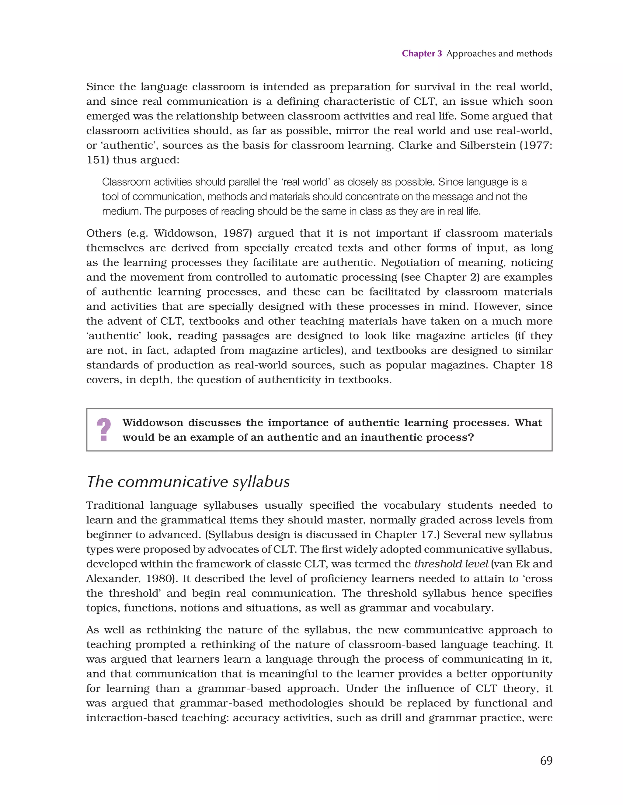 Chapter 3 Approaches and methods
69
Since the language classroom is intended as preparation for survival in the real world,
and since real communication is a defining characteristic of CLT, an issue which soon
emerged was the relationship between classroom activities and real life. Some argued that
classroom activities should, as far as possible, mirror the real world and use real-world,
or ‘authentic’, sources as the basis for classroom learning. Clarke and Silberstein (1977:
151) thus argued:
Classroom activities should parallel the ‘real world’ as closely as possible. Since language is a
tool of communication, methods and materials should concentrate on the message and not the
medium. The purposes of reading should be the same in class as they are in real life.
Others (e.g. Widdowson, 1987) argued that it is not important if classroom materials
themselves are derived from specially created texts and other forms of input, as long
as the learning processes they facilitate are authentic. Negotiation of meaning, noticing
and the movement from controlled to automatic processing (see Chapter 2) are examples
of authentic learning processes, and these can be facilitated by classroom materials
and activities that are specially designed with these processes in mind. However, since
the advent of CLT, textbooks and other teaching materials have taken on a much more
‘authentic’ look, reading passages are designed to look like magazine articles (if they
are not, in fact, adapted from magazine articles), and textbooks are designed to similar
standards of production as real-world sources, such as popular magazines. Chapter 18
covers, in depth, the question of authenticity in textbooks.
? Widdowson discusses the importance of authentic learning processes. What
would be an example of an authentic and an inauthentic process?
The communicative syllabus
Traditional language syllabuses usually specified the vocabulary students needed to
learn and the grammatical items they should master, normally graded across levels from
beginner to advanced. (Syllabus design is discussed in Chapter 17.) Several new syllabus
types were proposed by advocates of CLT. The first widely adopted communicative syllabus,
developed within the framework of classic CLT, was termed the threshold level (van Ek and
Alexander, 1980). It described the level of proficiency learners needed to attain to ‘cross
the threshold’ and begin real communication. The threshold syllabus hence specifies
topics, functions, notions and situations, as well as grammar and vocabulary.
As well as rethinking the nature of the syllabus, the new communicative approach to
teaching prompted a rethinking of the nature of classroom-based language teaching. It
was argued that learners learn a language through the process of communicating in it,
and that communication that is meaningful to the learner provides a better opportunity
for learning than a grammar-based approach. Under the influence of CLT theory, it
was argued that grammar-based methodologies should be replaced by functional and
interaction-based teaching: accuracy activities, such as drill and grammar practice, were
 