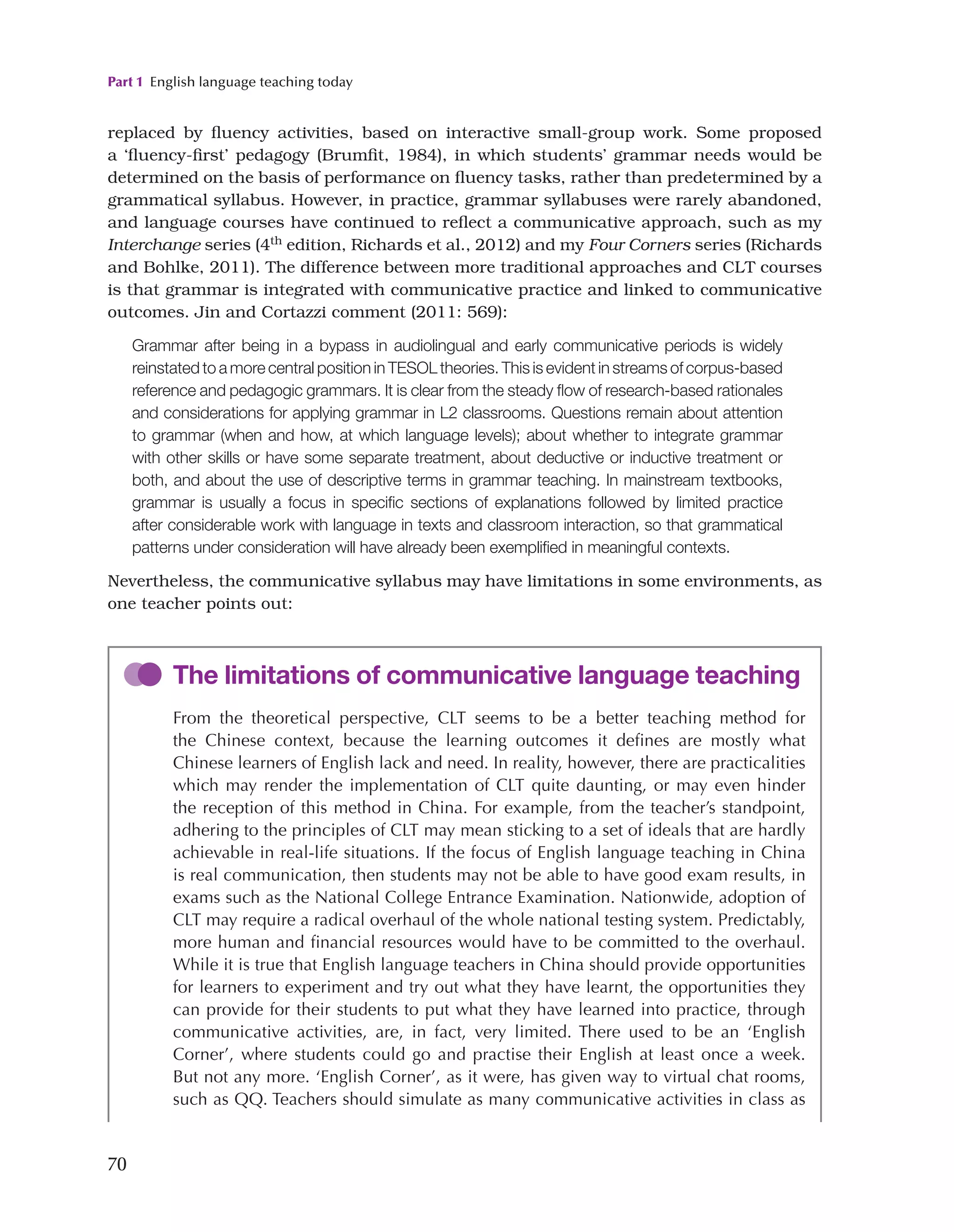 Part 1 English language teaching today
70
replaced by fluency activities, based on interactive small-group work. Some proposed
a ‘fluency-first’ pedagogy (Brumfit, 1984), in which students’ grammar needs would be
determined on the basis of performance on fluency tasks, rather than predetermined by a
grammatical syllabus. However, in practice, grammar syllabuses were rarely abandoned,
and language courses have continued to reflect a communicative approach, such as my
Interchange series (4th edition, Richards et al., 2012) and my Four Corners series (Richards
and Bohlke, 2011). The difference between more traditional approaches and CLT courses
is that grammar is integrated with communicative practice and linked to communicative
outcomes. Jin and Cortazzi comment (2011: 569):
Grammar after being in a bypass in audiolingual and early communicative periods is widely
reinstated to a more central position in TESOL theories. This is evident in streams of corpus-based
reference and pedagogic grammars. It is clear from the steady flow of research-based rationales
and considerations for applying grammar in L2 classrooms. Questions remain about attention
to grammar (when and how, at which language levels); about whether to integrate grammar
with other skills or have some separate treatment, about deductive or inductive treatment or
both, and about the use of descriptive terms in grammar teaching. In mainstream textbooks,
grammar is usually a focus in specific sections of explanations followed by limited practice
after considerable work with language in texts and classroom interaction, so that grammatical
patterns under consideration will have already been exemplified in meaningful contexts.
Nevertheless, the communicative syllabus may have limitations in some environments, as
one teacher points out:
The limitations of communicative language teaching
From the theoretical perspective, CLT seems to be a better teaching method for
the Chinese context, because the learning outcomes it defines are mostly what
Chinese learners of English lack and need. In reality, however, there are practicalities
which may render the implementation of CLT quite daunting, or may even hinder
the reception of this method in China. For example, from the teacher’s standpoint,
adhering to the principles of CLT may mean sticking to a set of ideals that are hardly
achievable in real-life situations. If the focus of English language teaching in China
is real communication, then students may not be able to have good exam results, in
exams such as the National College Entrance Examination. Nationwide, adoption of
CLT may require a radical overhaul of the whole national testing system. Predictably,
more human and financial resources would have to be committed to the overhaul.
While it is true that English language teachers in China should provide opportunities
for learners to experiment and try out what they have learnt, the opportunities they
can provide for their students to put what they have learned into practice, through
communicative activities, are, in fact, very limited. There used to be an ‘English
Corner’, where students could go and practise their English at least once a week.
But not any more. ‘English Corner’, as it were, has given way to virtual chat rooms,
such as QQ. Teachers should simulate as many communicative activities in class as
 
