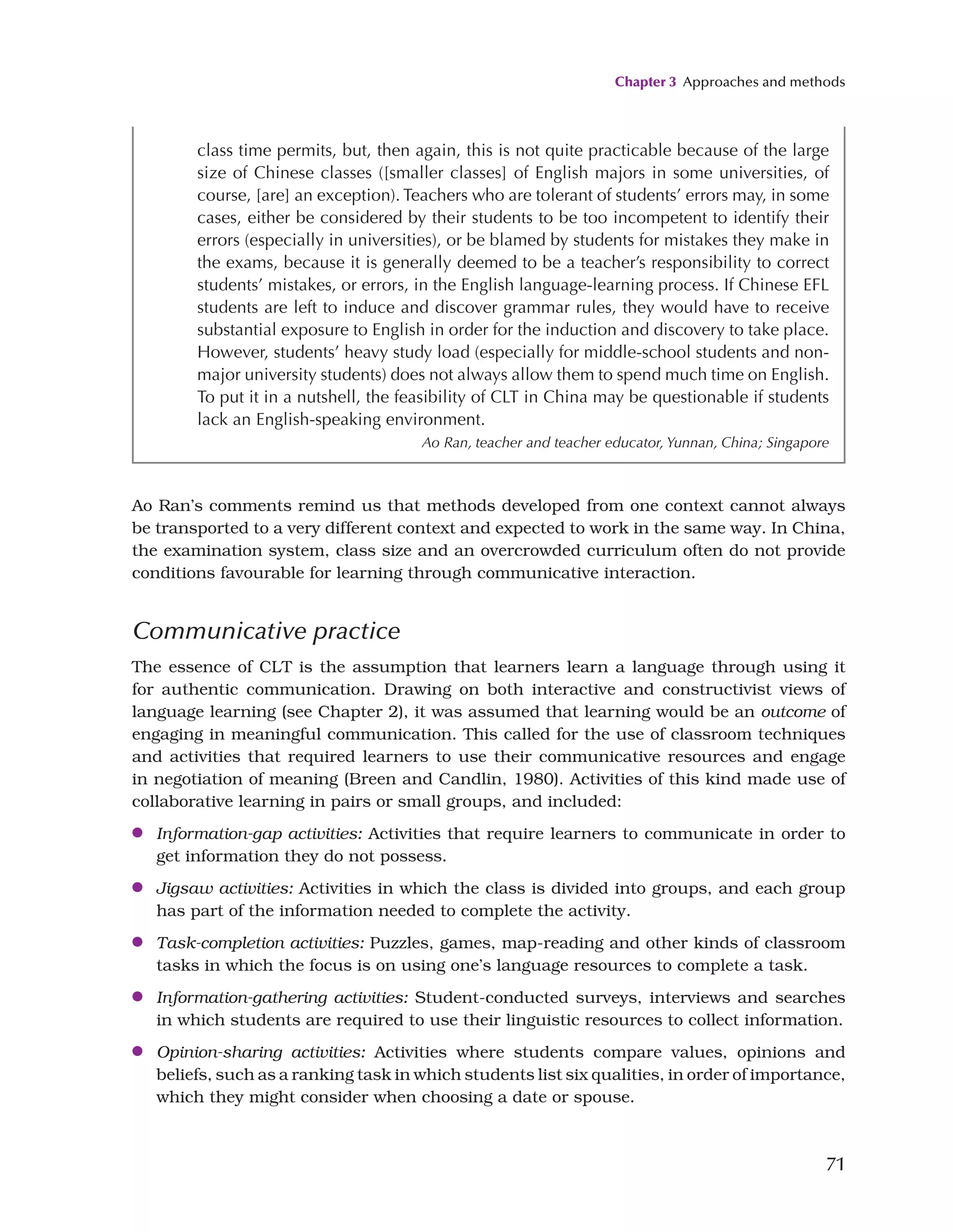Chapter 3 Approaches and methods
71
class time permits, but, then again, this is not quite practicable because of the large
size of Chinese classes ([smaller classes] of English majors in some universities, of
course, [are] an exception). Teachers who are tolerant of students’ errors may, in some
cases, either be considered by their students to be too incompetent to identify their
errors (especially in universities), or be blamed by students for mistakes they make in
the exams, because it is generally deemed to be a teacher’s responsibility to correct
students’ mistakes, or errors, in the English language-learning process. If Chinese EFL
students are left to induce and discover grammar rules, they would have to receive
substantial exposure to English in order for the induction and discovery to take place.
However, students’ heavy study load (especially for middle-school students and non-
major university students) does not always allow them to spend much time on English.
To put it in a nutshell, the feasibility of CLT in China may be questionable if students
lack an English-speaking environment.
Ao Ran, teacher and teacher educator, Yunnan, China; Singapore
Ao Ran’s comments remind us that methods developed from one context cannot always
be transported to a very different context and expected to work in the same way. In China,
the examination system, class size and an overcrowded curriculum often do not provide
conditions favourable for learning through communicative interaction.
Communicative practice
The essence of CLT is the assumption that learners learn a language through using it
for authentic communication. Drawing on both interactive and constructivist views of
language learning (see Chapter 2), it was assumed that learning would be an outcome of
engaging in meaningful communication. This called for the use of classroom techniques
and activities that required learners to use their communicative resources and engage
in negotiation of meaning (Breen and Candlin, 1980). Activities of this kind made use of
collaborative learning in pairs or small groups, and included:
●
● Information-gap activities: Activities that require learners to communicate in order to
get information they do not possess.
●
● Jigsaw activities: Activities in which the class is divided into groups, and each group
has part of the information needed to complete the activity.
●
● Task-completion activities: Puzzles, games, map-reading and other kinds of classroom
tasks in which the focus is on using one’s language resources to complete a task.
●
● Information-gathering activities: Student-conducted surveys, interviews and searches
in which students are required to use their linguistic resources to collect information.
●
● Opinion-sharing activities: Activities where students compare values, opinions and
beliefs, such as a ranking task in which students list six qualities, in order of importance,
which they might consider when choosing a date or spouse.
 