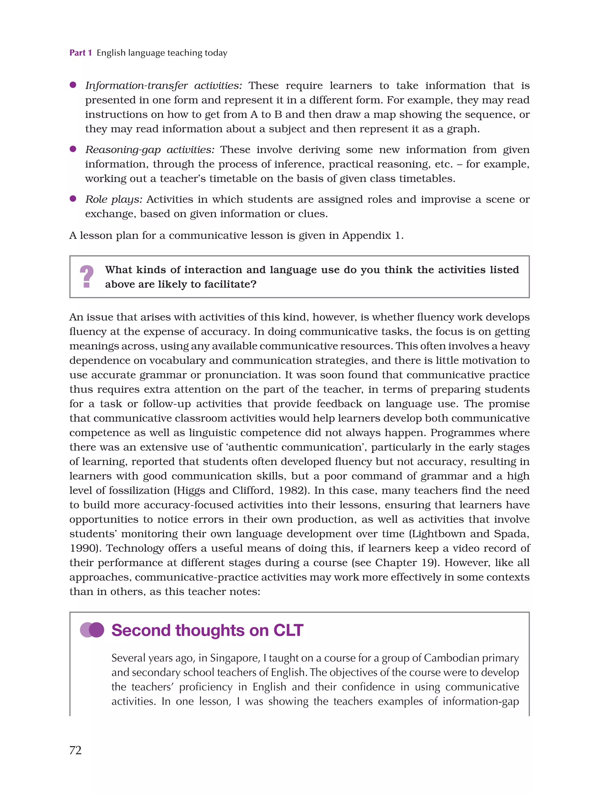Part 1 English language teaching today
72
●
● Information-transfer activities: These require learners to take information that is
presented in one form and represent it in a different form. For example, they may read
instructions on how to get from A to B and then draw a map showing the sequence, or
they may read information about a subject and then represent it as a graph.
●
● Reasoning-gap activities: These involve deriving some new information from given
information, through the process of inference, practical reasoning, etc. – for example,
working out a teacher’s timetable on the basis of given class timetables.
●
● Role plays: Activities in which students are assigned roles and improvise a scene or
exchange, based on given information or clues.
A lesson plan for a communicative lesson is given in Appendix 1.
? What kinds of interaction and language use do you think the activities listed
above are likely to facilitate?
An issue that arises with activities of this kind, however, is whether fluency work develops
fluency at the expense of accuracy. In doing communicative tasks, the focus is on getting
meanings across, using any available communicative resources. This often involves a heavy
dependence on vocabulary and communication strategies, and there is little motivation to
use accurate grammar or pronunciation. It was soon found that communicative practice
thus requires extra attention on the part of the teacher, in terms of preparing students
for a task or follow-up activities that provide feedback on language use. The promise
that communicative classroom activities would help learners develop both communicative
competence as well as linguistic competence did not always happen. Programmes where
there was an extensive use of ‘authentic communication’, particularly in the early stages
of learning, reported that students often developed fluency but not accuracy, resulting in
learners with good communication skills, but a poor command of grammar and a high
level of fossilization (Higgs and Clifford, 1982). In this case, many teachers find the need
to build more accuracy-focused activities into their lessons, ensuring that learners have
opportunities to notice errors in their own production, as well as activities that involve
students’ monitoring their own language development over time (Lightbown and Spada,
1990). Technology offers a useful means of doing this, if learners keep a video record of
their performance at different stages during a course (see Chapter 19). However, like all
approaches, communicative-practice activities may work more effectively in some contexts
than in others, as this teacher notes:
Second thoughts on CLT
Several years ago, in Singapore, I taught on a course for a group of Cambodian primary
and secondary school teachers of English. The objectives of the course were to develop
the teachers’ proficiency in English and their confidence in using communicative
activities. In one lesson, I was showing the teachers examples of information-gap
 
