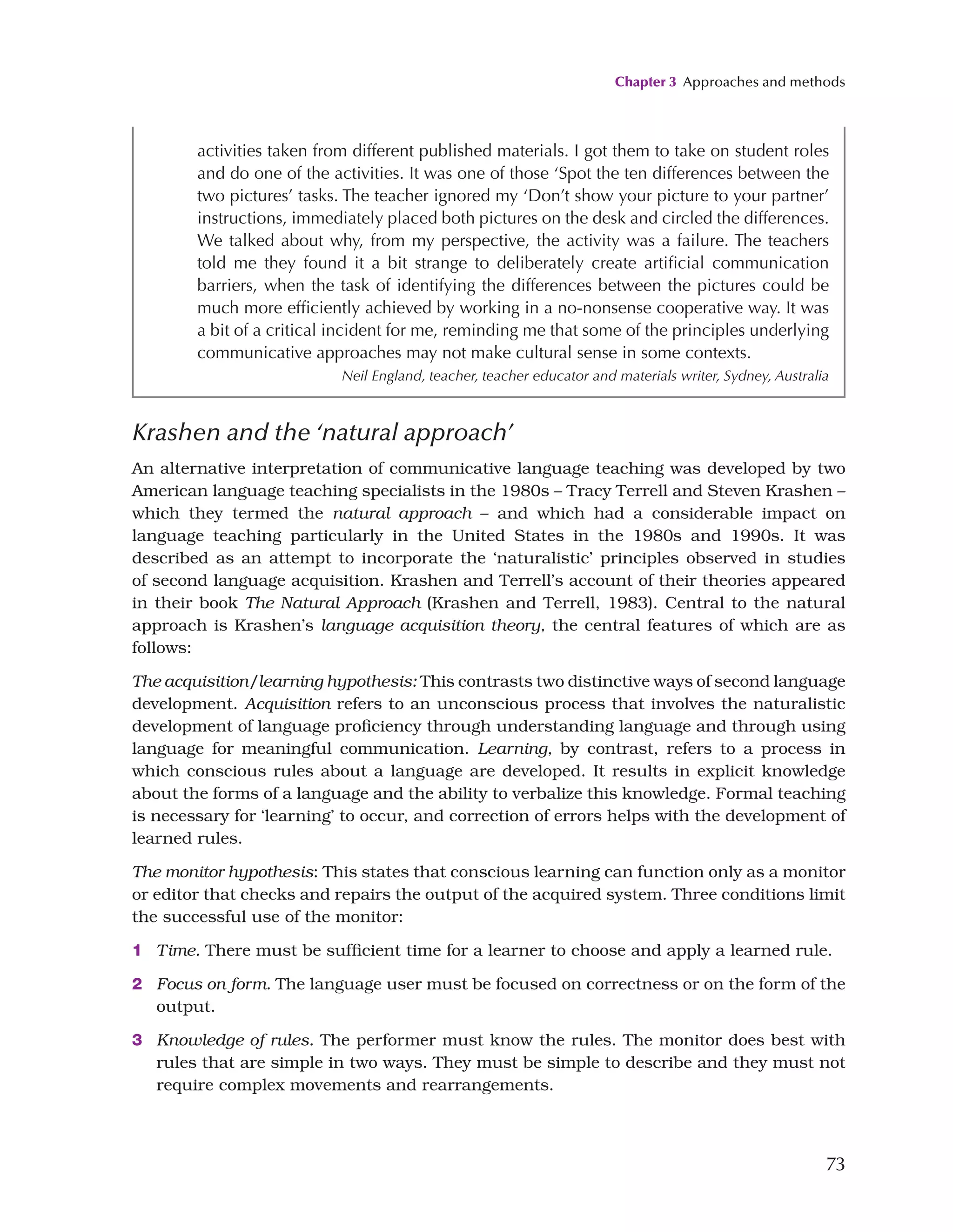 Chapter 3 Approaches and methods
73
Krashen and the ‘natural approach’
An alternative interpretation of communicative language teaching was developed by two
American language teaching specialists in the 1980s – Tracy Terrell and Steven Krashen –
which they termed the natural approach – and which had a considerable impact on
language teaching particularly in the United States in the 1980s and 1990s. It was
described as an attempt to incorporate the ‘naturalistic’ principles observed in studies
of second language acquisition. Krashen and Terrell’s account of their theories appeared
in their book The Natural Approach (Krashen and Terrell, 1983). Central to the natural
approach is Krashen’s language acquisition theory, the central features of which are as
follows:
The acquisition/learning hypothesis: This contrasts two distinctive ways of second language
development. Acquisition refers to an unconscious process that involves the naturalistic
development of language proficiency through understanding language and through using
language for meaningful communication. Learning, by contrast, refers to a process in
which conscious rules about a language are developed. It results in explicit knowledge
about the forms of a language and the ability to verbalize this knowledge. Formal teaching
is necessary for ‘learning’ to occur, and correction of errors helps with the development of
learned rules.
The monitor hypothesis: This states that conscious learning can function only as a monitor
or editor that checks and repairs the output of the acquired system. Three conditions limit
the successful use of the monitor:
1 Time. There must be sufficient time for a learner to choose and apply a learned rule.
2 Focus on form. The language user must be focused on correctness or on the form of the
output.
3 Knowledge of rules. The performer must know the rules. The monitor does best with
rules that are simple in two ways. They must be simple to describe and they must not
require complex movements and rearrangements.
activities taken from different published materials. I got them to take on student roles
and do one of the activities. It was one of those ‘Spot the ten differences between the
two pictures’ tasks. The teacher ignored my ‘Don’t show your picture to your partner’
instructions, immediately placed both pictures on the desk and circled the differences.
We talked about why, from my perspective, the activity was a failure. The teachers
told me they found it a bit strange to deliberately create artificial communication
barriers, when the task of identifying the differences between the pictures could be
much more efficiently achieved by working in a no-nonsense cooperative way. It was
a bit of a critical incident for me, reminding me that some of the principles underlying
communicative approaches may not make cultural sense in some contexts.
Neil England, teacher, teacher educator and materials writer, Sydney, Australia
 