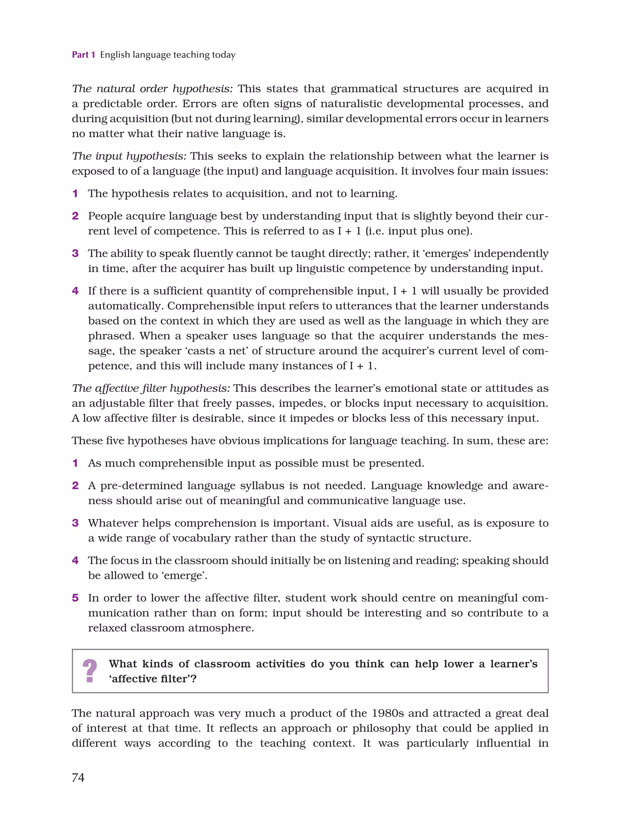 Part 1 English language teaching today
74
The natural order hypothesis: This states that grammatical structures are acquired in
a predictable order. Errors are often signs of naturalistic developmental processes, and
during acquisition (but not during learning), similar developmental errors occur in learners
no matter what their native language is.
The input hypothesis: This seeks to explain the relationship between what the learner is
exposed to of a language (the input) and language acquisition. It involves four main issues:
1 The hypothesis relates to acquisition, and not to learning.
2 People acquire language best by understanding input that is slightly beyond their cur-
rent level of competence. This is referred to as I + 1 (i.e. input plus one).
3 The ability to speak fluently cannot be taught directly; rather, it ‘emerges’ independently
in time, after the acquirer has built up linguistic competence by understanding input.
4 If there is a sufficient quantity of comprehensible input, I + 1 will usually be provided
automatically. Comprehensible input refers to utterances that the learner understands
based on the context in which they are used as well as the language in which they are
phrased. When a speaker uses language so that the acquirer understands the mes-
sage, the speaker ‘casts a net’ of structure around the acquirer’s current level of com-
petence, and this will include many instances of I + 1.
The affective filter hypothesis: This describes the learner’s emotional state or attitudes as
an adjustable filter that freely passes, impedes, or blocks input necessary to acquisition.
A low affective filter is desirable, since it impedes or blocks less of this necessary input.
These five hypotheses have obvious implications for language teaching. In sum, these are:
1 As much comprehensible input as possible must be presented.
2 A pre-determined language syllabus is not needed. Language knowledge and aware-
ness should arise out of meaningful and communicative language use.
3 Whatever helps comprehension is important. Visual aids are useful, as is exposure to
a wide range of vocabulary rather than the study of syntactic structure.
4 The focus in the classroom should initially be on listening and reading; speaking should
be allowed to ‘emerge’.
5 In order to lower the affective filter, student work should centre on meaningful com-
munication rather than on form; input should be interesting and so contribute to a
relaxed classroom atmosphere.
? What kinds of classroom activities do you think can help lower a learner’s
‘affective filter’?
The natural approach was very much a product of the 1980s and attracted a great deal
of interest at that time. It reflects an approach or philosophy that could be applied in
different ways according to the teaching context. It was particularly influential in
 
